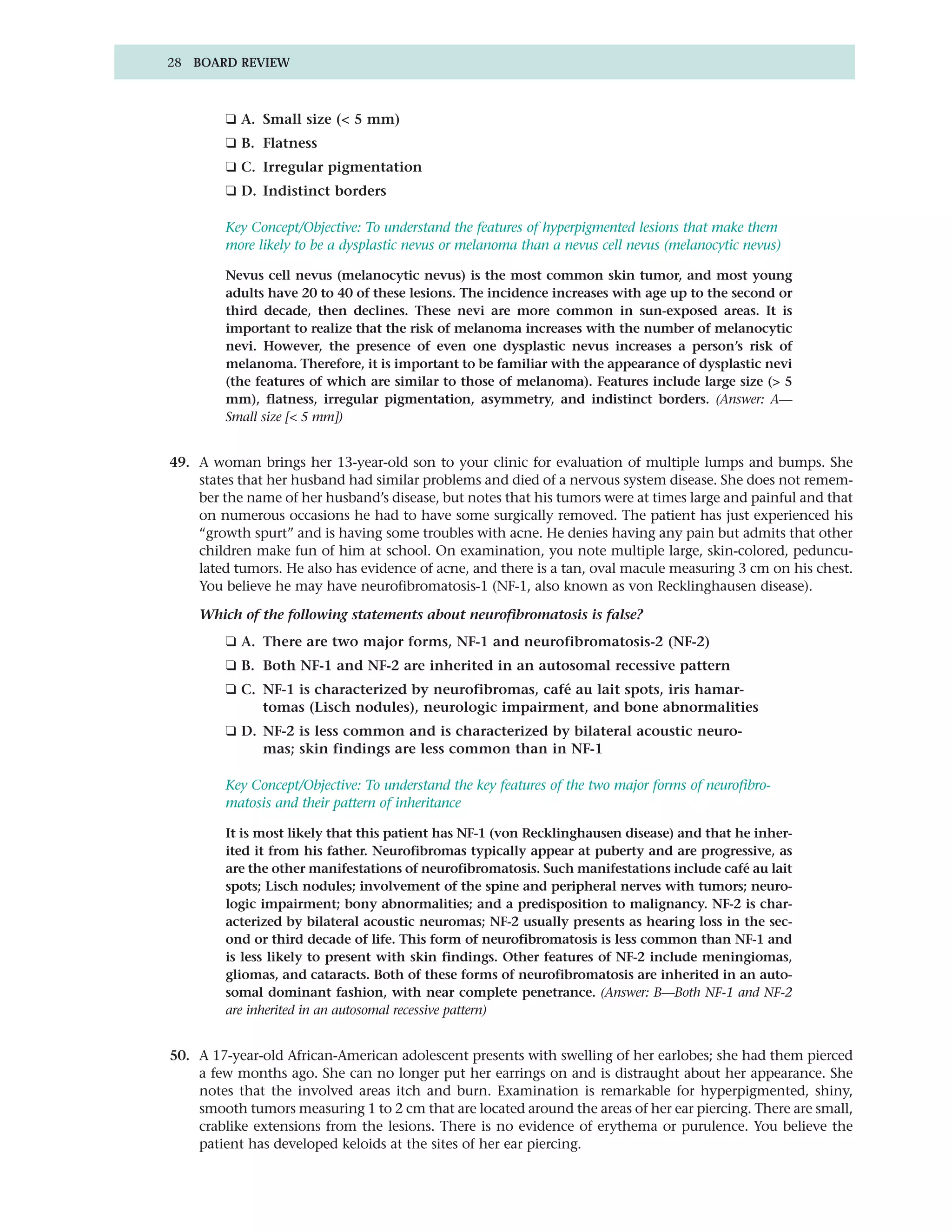 28 BOARD REVIEW



        ❑ A. Small size (< 5 mm)
        ❑ B. Flatness
        ❑ C. Irregular pigmentation
        ❑ D. Indistinct borders

        Key Concept/Objective: To understand the features of hyperpigmented lesions that make them
        more likely to be a dysplastic nevus or melanoma than a nevus cell nevus (melanocytic nevus)

        Nevus cell nevus (melanocytic nevus) is the most common skin tumor, and most young
        adults have 20 to 40 of these lesions. The incidence increases with age up to the second or
        third decade, then declines. These nevi are more common in sun-exposed areas. It is
        important to realize that the risk of melanoma increases with the number of melanocytic
        nevi. However, the presence of even one dysplastic nevus increases a person’s risk of
        melanoma. Therefore, it is important to be familiar with the appearance of dysplastic nevi
        (the features of which are similar to those of melanoma). Features include large size (> 5
        mm), flatness, irregular pigmentation, asymmetry, and indistinct borders. (Answer: A—
        Small size [< 5 mm])


49. A woman brings her 13-year-old son to your clinic for evaluation of multiple lumps and bumps. She
    states that her husband had similar problems and died of a nervous system disease. She does not remem-
    ber the name of her husband’s disease, but notes that his tumors were at times large and painful and that
    on numerous occasions he had to have some surgically removed. The patient has just experienced his
    “growth spurt” and is having some troubles with acne. He denies having any pain but admits that other
    children make fun of him at school. On examination, you note multiple large, skin-colored, peduncu-
    lated tumors. He also has evidence of acne, and there is a tan, oval macule measuring 3 cm on his chest.
    You believe he may have neurofibromatosis-1 (NF-1, also known as von Recklinghausen disease).

    Which of the following statements about neurofibromatosis is false?
        ❑ A. There are two major forms, NF-1 and neurofibromatosis-2 (NF-2)
        ❑ B. Both NF-1 and NF-2 are inherited in an autosomal recessive pattern
        ❑ C. NF-1 is characterized by neurofibromas, café au lait spots, iris hamar-
             tomas (Lisch nodules), neurologic impairment, and bone abnormalities
        ❑ D. NF-2 is less common and is characterized by bilateral acoustic neuro-
             mas; skin findings are less common than in NF-1

        Key Concept/Objective: To understand the key features of the two major forms of neurofibro-
        matosis and their pattern of inheritance

        It is most likely that this patient has NF-1 (von Recklinghausen disease) and that he inher-
        ited it from his father. Neurofibromas typically appear at puberty and are progressive, as
        are the other manifestations of neurofibromatosis. Such manifestations include café au lait
        spots; Lisch nodules; involvement of the spine and peripheral nerves with tumors; neuro-
        logic impairment; bony abnormalities; and a predisposition to malignancy. NF-2 is char-
        acterized by bilateral acoustic neuromas; NF-2 usually presents as hearing loss in the sec-
        ond or third decade of life. This form of neurofibromatosis is less common than NF-1 and
        is less likely to present with skin findings. Other features of NF-2 include meningiomas,
        gliomas, and cataracts. Both of these forms of neurofibromatosis are inherited in an auto-
        somal dominant fashion, with near complete penetrance. (Answer: B—Both NF-1 and NF-2
        are inherited in an autosomal recessive pattern)


50. A 17-year-old African-American adolescent presents with swelling of her earlobes; she had them pierced
    a few months ago. She can no longer put her earrings on and is distraught about her appearance. She
    notes that the involved areas itch and burn. Examination is remarkable for hyperpigmented, shiny,
    smooth tumors measuring 1 to 2 cm that are located around the areas of her ear piercing. There are small,
    crablike extensions from the lesions. There is no evidence of erythema or purulence. You believe the
    patient has developed keloids at the sites of her ear piercing.
 