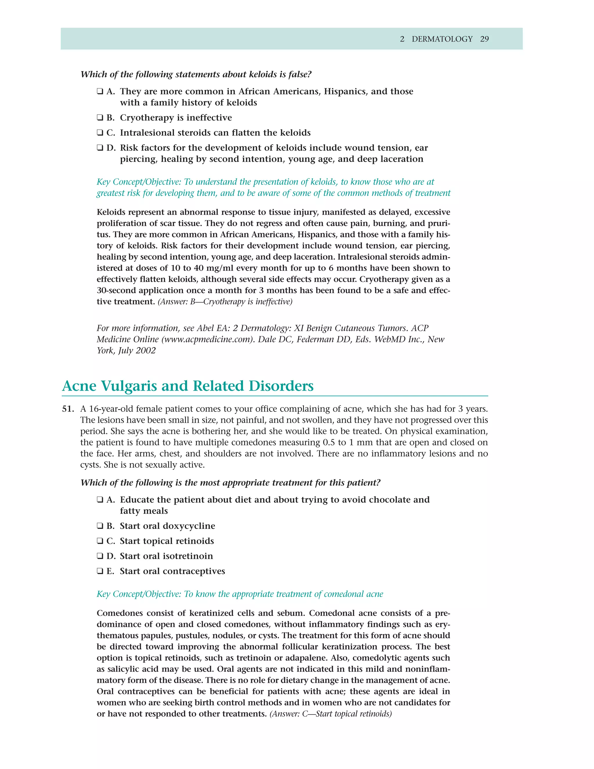 2 DERMATOLOGY 29



    Which of the following statements about keloids is false?
        ❑ A. They are more common in African Americans, Hispanics, and those
             with a family history of keloids
        ❑ B. Cryotherapy is ineffective
        ❑ C. Intralesional steroids can flatten the keloids
        ❑ D. Risk factors for the development of keloids include wound tension, ear
             piercing, healing by second intention, young age, and deep laceration

        Key Concept/Objective: To understand the presentation of keloids, to know those who are at
        greatest risk for developing them, and to be aware of some of the common methods of treatment

        Keloids represent an abnormal response to tissue injury, manifested as delayed, excessive
        proliferation of scar tissue. They do not regress and often cause pain, burning, and pruri-
        tus. They are more common in African Americans, Hispanics, and those with a family his-
        tory of keloids. Risk factors for their development include wound tension, ear piercing,
        healing by second intention, young age, and deep laceration. Intralesional steroids admin-
        istered at doses of 10 to 40 mg/ml every month for up to 6 months have been shown to
        effectively flatten keloids, although several side effects may occur. Cryotherapy given as a
        30-second application once a month for 3 months has been found to be a safe and effec-
        tive treatment. (Answer: B—Cryotherapy is ineffective)


        For more information, see Abel EA: 2 Dermatology: XI Benign Cutaneous Tumors. ACP
        Medicine Online (www.acpmedicine.com). Dale DC, Federman DD, Eds. WebMD Inc., New
        York, July 2002



Acne Vulgaris and Related Disorders
51. A 16-year-old female patient comes to your office complaining of acne, which she has had for 3 years.
    The lesions have been small in size, not painful, and not swollen, and they have not progressed over this
    period. She says the acne is bothering her, and she would like to be treated. On physical examination,
    the patient is found to have multiple comedones measuring 0.5 to 1 mm that are open and closed on
    the face. Her arms, chest, and shoulders are not involved. There are no inflammatory lesions and no
    cysts. She is not sexually active.

    Which of the following is the most appropriate treatment for this patient?
        ❑ A. Educate the patient about diet and about trying to avoid chocolate and
             fatty meals
        ❑ B. Start oral doxycycline
        ❑ C. Start topical retinoids
        ❑ D. Start oral isotretinoin
        ❑ E. Start oral contraceptives

        Key Concept/Objective: To know the appropriate treatment of comedonal acne

        Comedones consist of keratinized cells and sebum. Comedonal acne consists of a pre-
        dominance of open and closed comedones, without inflammatory findings such as ery-
        thematous papules, pustules, nodules, or cysts. The treatment for this form of acne should
        be directed toward improving the abnormal follicular keratinization process. The best
        option is topical retinoids, such as tretinoin or adapalene. Also, comedolytic agents such
        as salicylic acid may be used. Oral agents are not indicated in this mild and noninflam-
        matory form of the disease. There is no role for dietary change in the management of acne.
        Oral contraceptives can be beneficial for patients with acne; these agents are ideal in
        women who are seeking birth control methods and in women who are not candidates for
        or have not responded to other treatments. (Answer: C—Start topical retinoids)
 