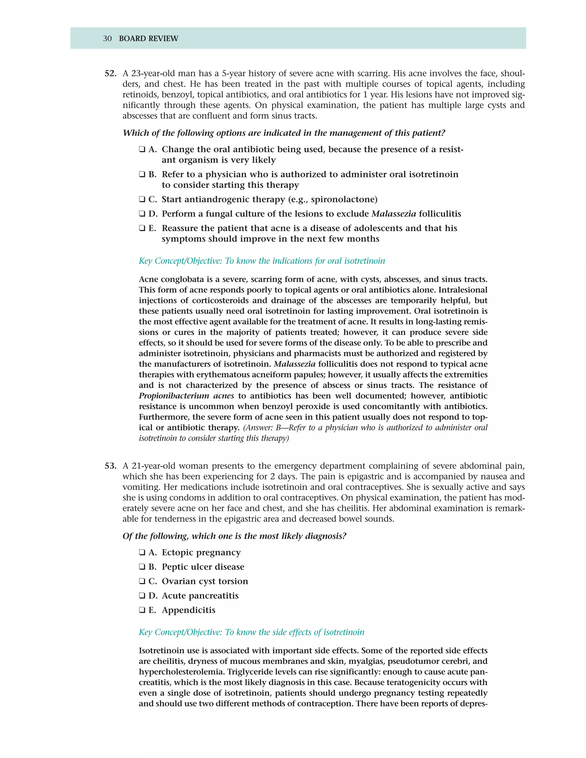 30 BOARD REVIEW



52. A 23-year-old man has a 5-year history of severe acne with scarring. His acne involves the face, shoul-
    ders, and chest. He has been treated in the past with multiple courses of topical agents, including
    retinoids, benzoyl, topical antibiotics, and oral antibiotics for 1 year. His lesions have not improved sig-
    nificantly through these agents. On physical examination, the patient has multiple large cysts and
    abscesses that are confluent and form sinus tracts.

    Which of the following options are indicated in the management of this patient?
         ❑ A. Change the oral antibiotic being used, because the presence of a resist-
              ant organism is very likely
         ❑ B. Refer to a physician who is authorized to administer oral isotretinoin
              to consider starting this therapy
         ❑ C. Start antiandrogenic therapy (e.g., spironolactone)
         ❑ D. Perform a fungal culture of the lesions to exclude Malassezia folliculitis
         ❑ E. Reassure the patient that acne is a disease of adolescents and that his
              symptoms should improve in the next few months

         Key Concept/Objective: To know the indications for oral isotretinoin

         Acne conglobata is a severe, scarring form of acne, with cysts, abscesses, and sinus tracts.
         This form of acne responds poorly to topical agents or oral antibiotics alone. Intralesional
         injections of corticosteroids and drainage of the abscesses are temporarily helpful, but
         these patients usually need oral isotretinoin for lasting improvement. Oral isotretinoin is
         the most effective agent available for the treatment of acne. It results in long-lasting remis-
         sions or cures in the majority of patients treated; however, it can produce severe side
         effects, so it should be used for severe forms of the disease only. To be able to prescribe and
         administer isotretinoin, physicians and pharmacists must be authorized and registered by
         the manufacturers of isotretinoin. Malassezia folliculitis does not respond to typical acne
         therapies with erythematous acneiform papules; however, it usually affects the extremities
         and is not characterized by the presence of abscess or sinus tracts. The resistance of
         Propionibacterium acnes to antibiotics has been well documented; however, antibiotic
         resistance is uncommon when benzoyl peroxide is used concomitantly with antibiotics.
         Furthermore, the severe form of acne seen in this patient usually does not respond to top-
         ical or antibiotic therapy. (Answer: B—Refer to a physician who is authorized to administer oral
         isotretinoin to consider starting this therapy)


53. A 21-year-old woman presents to the emergency department complaining of severe abdominal pain,
    which she has been experiencing for 2 days. The pain is epigastric and is accompanied by nausea and
    vomiting. Her medications include isotretinoin and oral contraceptives. She is sexually active and says
    she is using condoms in addition to oral contraceptives. On physical examination, the patient has mod-
    erately severe acne on her face and chest, and she has cheilitis. Her abdominal examination is remark-
    able for tenderness in the epigastric area and decreased bowel sounds.

    Of the following, which one is the most likely diagnosis?
         ❑ A. Ectopic pregnancy
         ❑ B. Peptic ulcer disease
         ❑ C. Ovarian cyst torsion
         ❑ D. Acute pancreatitis
         ❑ E. Appendicitis

         Key Concept/Objective: To know the side effects of isotretinoin

         Isotretinoin use is associated with important side effects. Some of the reported side effects
         are cheilitis, dryness of mucous membranes and skin, myalgias, pseudotumor cerebri, and
         hypercholesterolemia. Triglyceride levels can rise significantly: enough to cause acute pan-
         creatitis, which is the most likely diagnosis in this case. Because teratogenicity occurs with
         even a single dose of isotretinoin, patients should undergo pregnancy testing repeatedly
         and should use two different methods of contraception. There have been reports of depres-
 