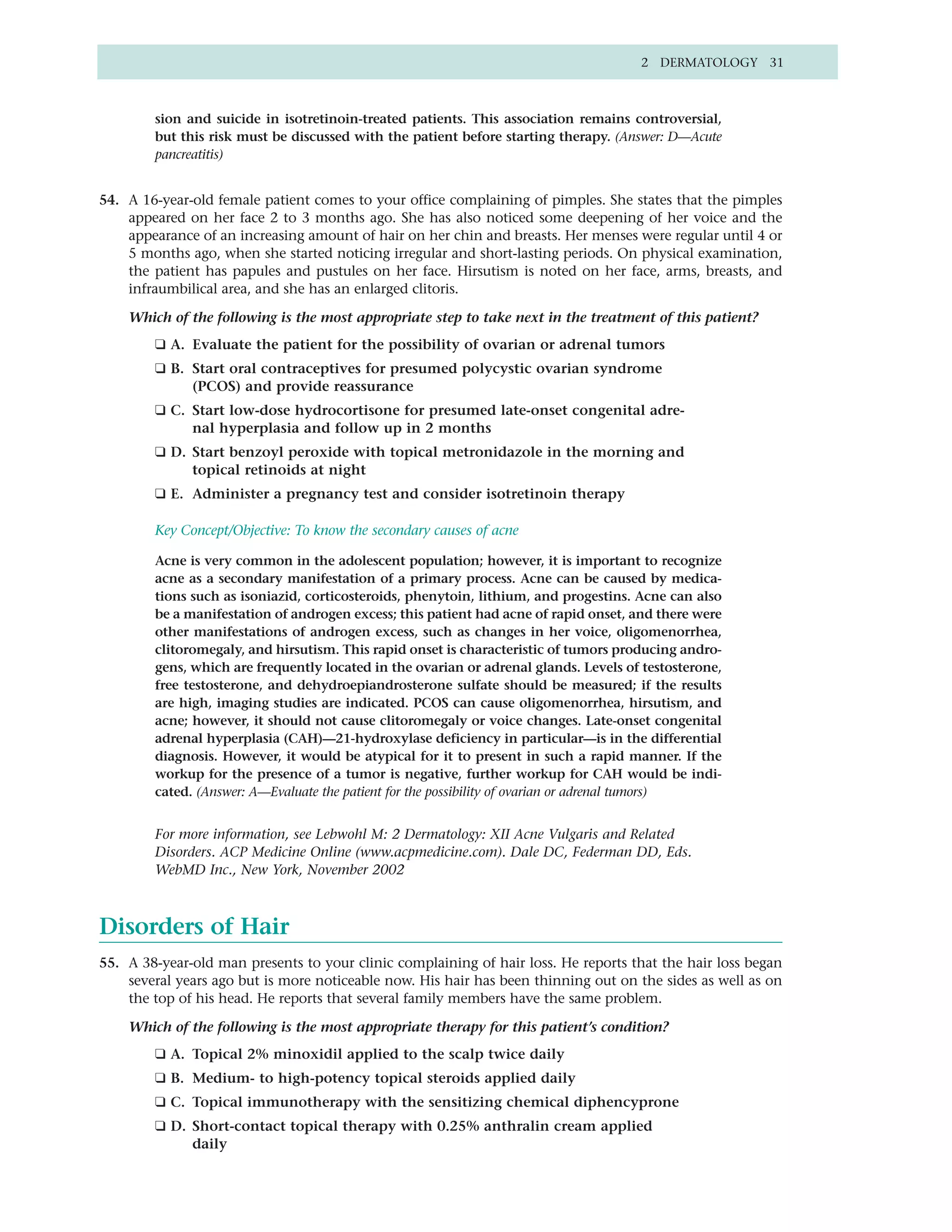 2 DERMATOLOGY 31



        sion and suicide in isotretinoin-treated patients. This association remains controversial,
        but this risk must be discussed with the patient before starting therapy. (Answer: D—Acute
        pancreatitis)


54. A 16-year-old female patient comes to your office complaining of pimples. She states that the pimples
    appeared on her face 2 to 3 months ago. She has also noticed some deepening of her voice and the
    appearance of an increasing amount of hair on her chin and breasts. Her menses were regular until 4 or
    5 months ago, when she started noticing irregular and short-lasting periods. On physical examination,
    the patient has papules and pustules on her face. Hirsutism is noted on her face, arms, breasts, and
    infraumbilical area, and she has an enlarged clitoris.

    Which of the following is the most appropriate step to take next in the treatment of this patient?
        ❑ A. Evaluate the patient for the possibility of ovarian or adrenal tumors
        ❑ B. Start oral contraceptives for presumed polycystic ovarian syndrome
             (PCOS) and provide reassurance
        ❑ C. Start low-dose hydrocortisone for presumed late-onset congenital adre-
             nal hyperplasia and follow up in 2 months
        ❑ D. Start benzoyl peroxide with topical metronidazole in the morning and
             topical retinoids at night
        ❑ E. Administer a pregnancy test and consider isotretinoin therapy

        Key Concept/Objective: To know the secondary causes of acne

        Acne is very common in the adolescent population; however, it is important to recognize
        acne as a secondary manifestation of a primary process. Acne can be caused by medica-
        tions such as isoniazid, corticosteroids, phenytoin, lithium, and progestins. Acne can also
        be a manifestation of androgen excess; this patient had acne of rapid onset, and there were
        other manifestations of androgen excess, such as changes in her voice, oligomenorrhea,
        clitoromegaly, and hirsutism. This rapid onset is characteristic of tumors producing andro-
        gens, which are frequently located in the ovarian or adrenal glands. Levels of testosterone,
        free testosterone, and dehydroepiandrosterone sulfate should be measured; if the results
        are high, imaging studies are indicated. PCOS can cause oligomenorrhea, hirsutism, and
        acne; however, it should not cause clitoromegaly or voice changes. Late-onset congenital
        adrenal hyperplasia (CAH)—21-hydroxylase deficiency in particular—is in the differential
        diagnosis. However, it would be atypical for it to present in such a rapid manner. If the
        workup for the presence of a tumor is negative, further workup for CAH would be indi-
        cated. (Answer: A—Evaluate the patient for the possibility of ovarian or adrenal tumors)


        For more information, see Lebwohl M: 2 Dermatology: XII Acne Vulgaris and Related
        Disorders. ACP Medicine Online (www.acpmedicine.com). Dale DC, Federman DD, Eds.
        WebMD Inc., New York, November 2002



Disorders of Hair
55. A 38-year-old man presents to your clinic complaining of hair loss. He reports that the hair loss began
    several years ago but is more noticeable now. His hair has been thinning out on the sides as well as on
    the top of his head. He reports that several family members have the same problem.

    Which of the following is the most appropriate therapy for this patient’s condition?
        ❑ A. Topical 2% minoxidil applied to the scalp twice daily
        ❑ B. Medium- to high-potency topical steroids applied daily
        ❑ C. Topical immunotherapy with the sensitizing chemical diphencyprone
        ❑ D. Short-contact topical therapy with 0.25% anthralin cream applied
             daily
 