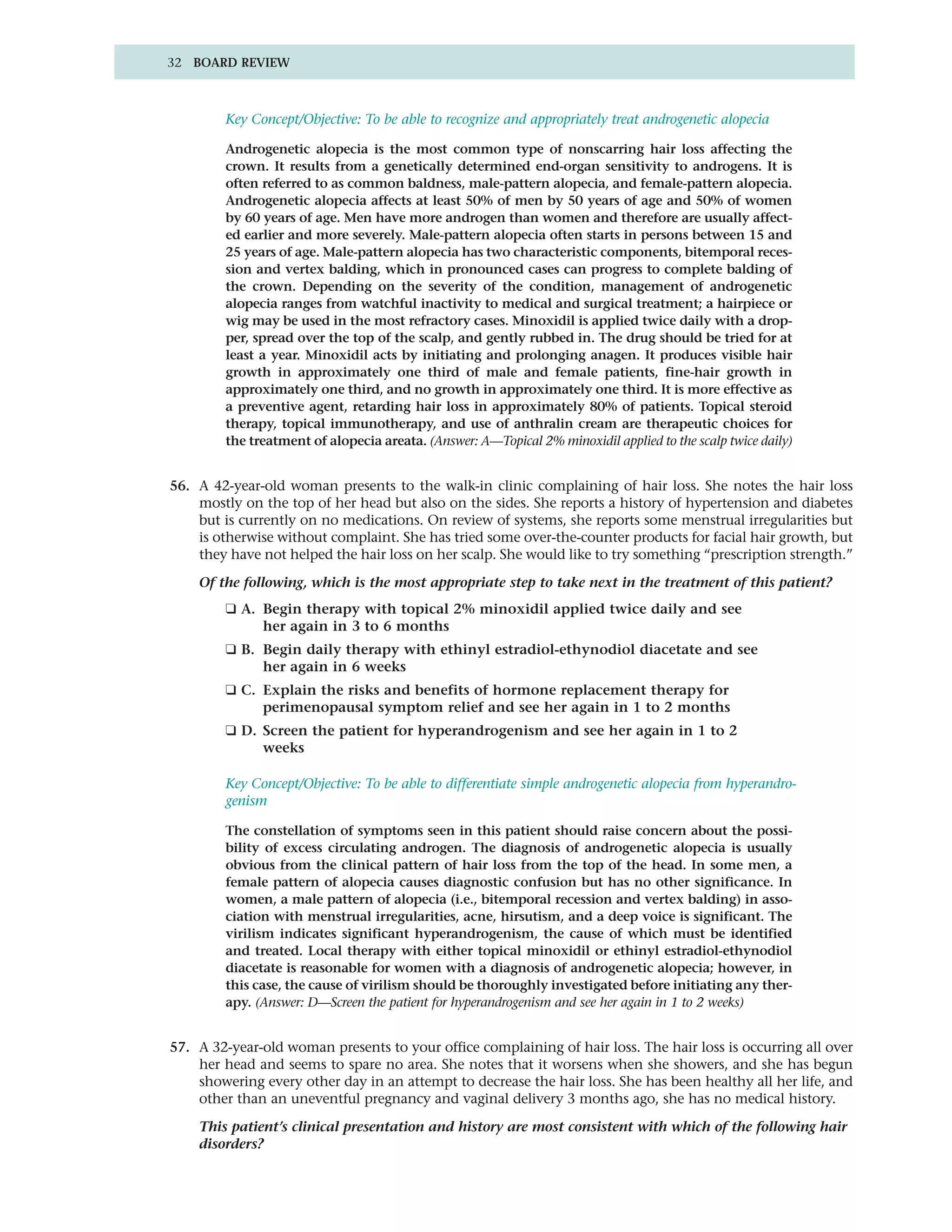 32 BOARD REVIEW



        Key Concept/Objective: To be able to recognize and appropriately treat androgenetic alopecia

        Androgenetic alopecia is the most common type of nonscarring hair loss affecting the
        crown. It results from a genetically determined end-organ sensitivity to androgens. It is
        often referred to as common baldness, male-pattern alopecia, and female-pattern alopecia.
        Androgenetic alopecia affects at least 50% of men by 50 years of age and 50% of women
        by 60 years of age. Men have more androgen than women and therefore are usually affect-
        ed earlier and more severely. Male-pattern alopecia often starts in persons between 15 and
        25 years of age. Male-pattern alopecia has two characteristic components, bitemporal reces-
        sion and vertex balding, which in pronounced cases can progress to complete balding of
        the crown. Depending on the severity of the condition, management of androgenetic
        alopecia ranges from watchful inactivity to medical and surgical treatment; a hairpiece or
        wig may be used in the most refractory cases. Minoxidil is applied twice daily with a drop-
        per, spread over the top of the scalp, and gently rubbed in. The drug should be tried for at
        least a year. Minoxidil acts by initiating and prolonging anagen. It produces visible hair
        growth in approximately one third of male and female patients, fine-hair growth in
        approximately one third, and no growth in approximately one third. It is more effective as
        a preventive agent, retarding hair loss in approximately 80% of patients. Topical steroid
        therapy, topical immunotherapy, and use of anthralin cream are therapeutic choices for
        the treatment of alopecia areata. (Answer: A—Topical 2% minoxidil applied to the scalp twice daily)


56. A 42-year-old woman presents to the walk-in clinic complaining of hair loss. She notes the hair loss
    mostly on the top of her head but also on the sides. She reports a history of hypertension and diabetes
    but is currently on no medications. On review of systems, she reports some menstrual irregularities but
    is otherwise without complaint. She has tried some over-the-counter products for facial hair growth, but
    they have not helped the hair loss on her scalp. She would like to try something “prescription strength.”

    Of the following, which is the most appropriate step to take next in the treatment of this patient?
        ❑ A. Begin therapy with topical 2% minoxidil applied twice daily and see
             her again in 3 to 6 months
        ❑ B. Begin daily therapy with ethinyl estradiol-ethynodiol diacetate and see
             her again in 6 weeks
        ❑ C. Explain the risks and benefits of hormone replacement therapy for
             perimenopausal symptom relief and see her again in 1 to 2 months
        ❑ D. Screen the patient for hyperandrogenism and see her again in 1 to 2
             weeks

        Key Concept/Objective: To be able to differentiate simple androgenetic alopecia from hyperandro-
        genism

        The constellation of symptoms seen in this patient should raise concern about the possi-
        bility of excess circulating androgen. The diagnosis of androgenetic alopecia is usually
        obvious from the clinical pattern of hair loss from the top of the head. In some men, a
        female pattern of alopecia causes diagnostic confusion but has no other significance. In
        women, a male pattern of alopecia (i.e., bitemporal recession and vertex balding) in asso-
        ciation with menstrual irregularities, acne, hirsutism, and a deep voice is significant. The
        virilism indicates significant hyperandrogenism, the cause of which must be identified
        and treated. Local therapy with either topical minoxidil or ethinyl estradiol-ethynodiol
        diacetate is reasonable for women with a diagnosis of androgenetic alopecia; however, in
        this case, the cause of virilism should be thoroughly investigated before initiating any ther-
        apy. (Answer: D—Screen the patient for hyperandrogenism and see her again in 1 to 2 weeks)


57. A 32-year-old woman presents to your office complaining of hair loss. The hair loss is occurring all over
    her head and seems to spare no area. She notes that it worsens when she showers, and she has begun
    showering every other day in an attempt to decrease the hair loss. She has been healthy all her life, and
    other than an uneventful pregnancy and vaginal delivery 3 months ago, she has no medical history.

    This patient’s clinical presentation and history are most consistent with which of the following hair
    disorders?
 