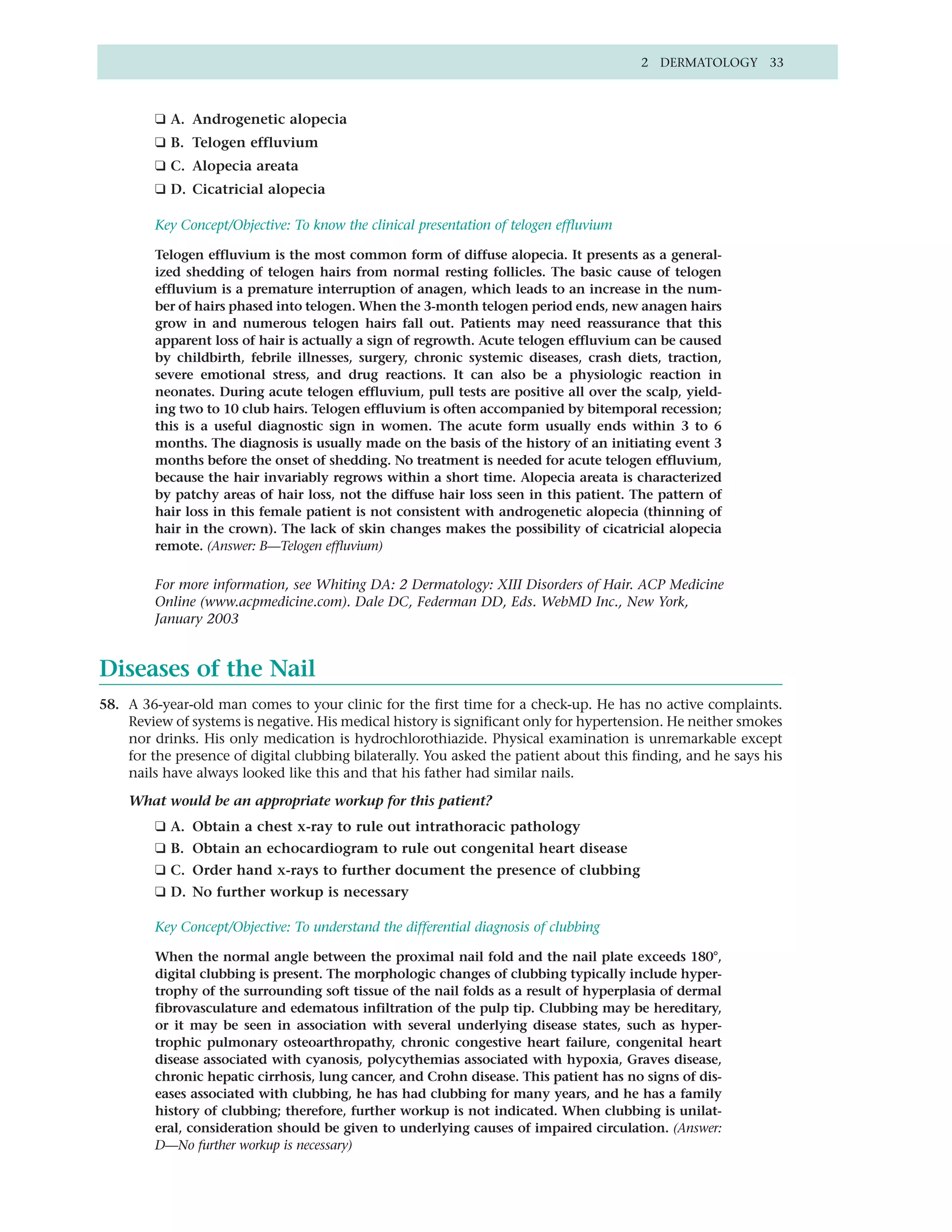 2 DERMATOLOGY 33



         ❑ A. Androgenetic alopecia
         ❑ B. Telogen effluvium
         ❑ C. Alopecia areata
         ❑ D. Cicatricial alopecia

         Key Concept/Objective: To know the clinical presentation of telogen effluvium

         Telogen effluvium is the most common form of diffuse alopecia. It presents as a general-
         ized shedding of telogen hairs from normal resting follicles. The basic cause of telogen
         effluvium is a premature interruption of anagen, which leads to an increase in the num-
         ber of hairs phased into telogen. When the 3-month telogen period ends, new anagen hairs
         grow in and numerous telogen hairs fall out. Patients may need reassurance that this
         apparent loss of hair is actually a sign of regrowth. Acute telogen effluvium can be caused
         by childbirth, febrile illnesses, surgery, chronic systemic diseases, crash diets, traction,
         severe emotional stress, and drug reactions. It can also be a physiologic reaction in
         neonates. During acute telogen effluvium, pull tests are positive all over the scalp, yield-
         ing two to 10 club hairs. Telogen effluvium is often accompanied by bitemporal recession;
         this is a useful diagnostic sign in women. The acute form usually ends within 3 to 6
         months. The diagnosis is usually made on the basis of the history of an initiating event 3
         months before the onset of shedding. No treatment is needed for acute telogen effluvium,
         because the hair invariably regrows within a short time. Alopecia areata is characterized
         by patchy areas of hair loss, not the diffuse hair loss seen in this patient. The pattern of
         hair loss in this female patient is not consistent with androgenetic alopecia (thinning of
         hair in the crown). The lack of skin changes makes the possibility of cicatricial alopecia
         remote. (Answer: B—Telogen effluvium)

         For more information, see Whiting DA: 2 Dermatology: XIII Disorders of Hair. ACP Medicine
         Online (www.acpmedicine.com). Dale DC, Federman DD, Eds. WebMD Inc., New York,
         January 2003


Diseases of the Nail
58. A 36-year-old man comes to your clinic for the first time for a check-up. He has no active complaints.
    Review of systems is negative. His medical history is significant only for hypertension. He neither smokes
    nor drinks. His only medication is hydrochlorothiazide. Physical examination is unremarkable except
    for the presence of digital clubbing bilaterally. You asked the patient about this finding, and he says his
    nails have always looked like this and that his father had similar nails.

    What would be an appropriate workup for this patient?
         ❑ A. Obtain a chest x-ray to rule out intrathoracic pathology
         ❑ B. Obtain an echocardiogram to rule out congenital heart disease
         ❑ C. Order hand x-rays to further document the presence of clubbing
         ❑ D. No further workup is necessary

         Key Concept/Objective: To understand the differential diagnosis of clubbing

         When the normal angle between the proximal nail fold and the nail plate exceeds 180°,
         digital clubbing is present. The morphologic changes of clubbing typically include hyper-
         trophy of the surrounding soft tissue of the nail folds as a result of hyperplasia of dermal
         fibrovasculature and edematous infiltration of the pulp tip. Clubbing may be hereditary,
         or it may be seen in association with several underlying disease states, such as hyper-
         trophic pulmonary osteoarthropathy, chronic congestive heart failure, congenital heart
         disease associated with cyanosis, polycythemias associated with hypoxia, Graves disease,
         chronic hepatic cirrhosis, lung cancer, and Crohn disease. This patient has no signs of dis-
         eases associated with clubbing, he has had clubbing for many years, and he has a family
         history of clubbing; therefore, further workup is not indicated. When clubbing is unilat-
         eral, consideration should be given to underlying causes of impaired circulation. (Answer:
         D—No further workup is necessary)
 