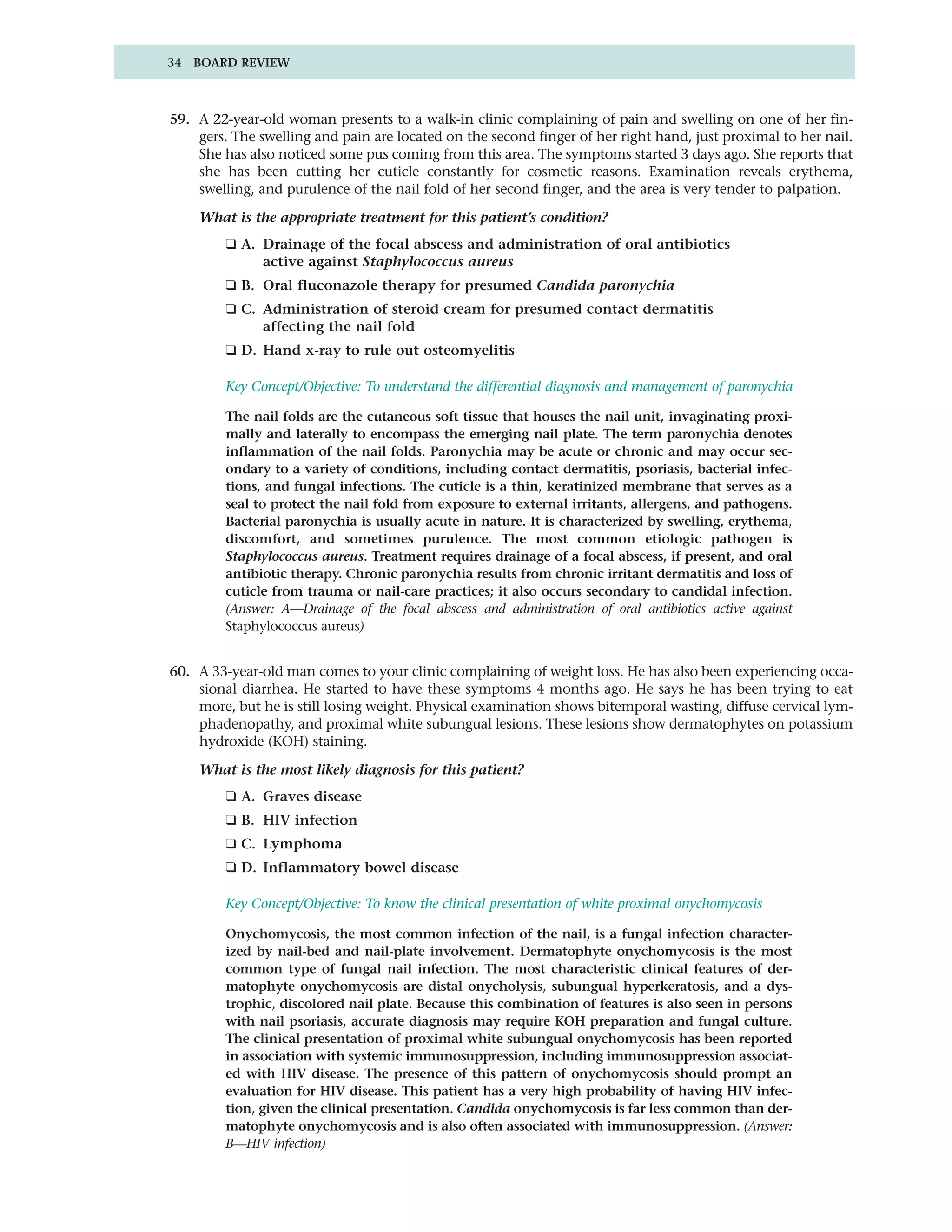 34 BOARD REVIEW



59. A 22-year-old woman presents to a walk-in clinic complaining of pain and swelling on one of her fin-
    gers. The swelling and pain are located on the second finger of her right hand, just proximal to her nail.
    She has also noticed some pus coming from this area. The symptoms started 3 days ago. She reports that
    she has been cutting her cuticle constantly for cosmetic reasons. Examination reveals erythema,
    swelling, and purulence of the nail fold of her second finger, and the area is very tender to palpation.

    What is the appropriate treatment for this patient’s condition?
         ❑ A. Drainage of the focal abscess and administration of oral antibiotics
              active against Staphylococcus aureus
         ❑ B. Oral fluconazole therapy for presumed Candida paronychia
         ❑ C. Administration of steroid cream for presumed contact dermatitis
              affecting the nail fold
         ❑ D. Hand x-ray to rule out osteomyelitis

         Key Concept/Objective: To understand the differential diagnosis and management of paronychia

         The nail folds are the cutaneous soft tissue that houses the nail unit, invaginating proxi-
         mally and laterally to encompass the emerging nail plate. The term paronychia denotes
         inflammation of the nail folds. Paronychia may be acute or chronic and may occur sec-
         ondary to a variety of conditions, including contact dermatitis, psoriasis, bacterial infec-
         tions, and fungal infections. The cuticle is a thin, keratinized membrane that serves as a
         seal to protect the nail fold from exposure to external irritants, allergens, and pathogens.
         Bacterial paronychia is usually acute in nature. It is characterized by swelling, erythema,
         discomfort, and sometimes purulence. The most common etiologic pathogen is
         Staphylococcus aureus. Treatment requires drainage of a focal abscess, if present, and oral
         antibiotic therapy. Chronic paronychia results from chronic irritant dermatitis and loss of
         cuticle from trauma or nail-care practices; it also occurs secondary to candidal infection.
         (Answer: A—Drainage of the focal abscess and administration of oral antibiotics active against
         Staphylococcus aureus)


60. A 33-year-old man comes to your clinic complaining of weight loss. He has also been experiencing occa-
    sional diarrhea. He started to have these symptoms 4 months ago. He says he has been trying to eat
    more, but he is still losing weight. Physical examination shows bitemporal wasting, diffuse cervical lym-
    phadenopathy, and proximal white subungual lesions. These lesions show dermatophytes on potassium
    hydroxide (KOH) staining.

    What is the most likely diagnosis for this patient?
         ❑ A. Graves disease
         ❑ B. HIV infection
         ❑ C. Lymphoma
         ❑ D. Inflammatory bowel disease

         Key Concept/Objective: To know the clinical presentation of white proximal onychomycosis

         Onychomycosis, the most common infection of the nail, is a fungal infection character-
         ized by nail-bed and nail-plate involvement. Dermatophyte onychomycosis is the most
         common type of fungal nail infection. The most characteristic clinical features of der-
         matophyte onychomycosis are distal onycholysis, subungual hyperkeratosis, and a dys-
         trophic, discolored nail plate. Because this combination of features is also seen in persons
         with nail psoriasis, accurate diagnosis may require KOH preparation and fungal culture.
         The clinical presentation of proximal white subungual onychomycosis has been reported
         in association with systemic immunosuppression, including immunosuppression associat-
         ed with HIV disease. The presence of this pattern of onychomycosis should prompt an
         evaluation for HIV disease. This patient has a very high probability of having HIV infec-
         tion, given the clinical presentation. Candida onychomycosis is far less common than der-
         matophyte onychomycosis and is also often associated with immunosuppression. (Answer:
         B—HIV infection)
 