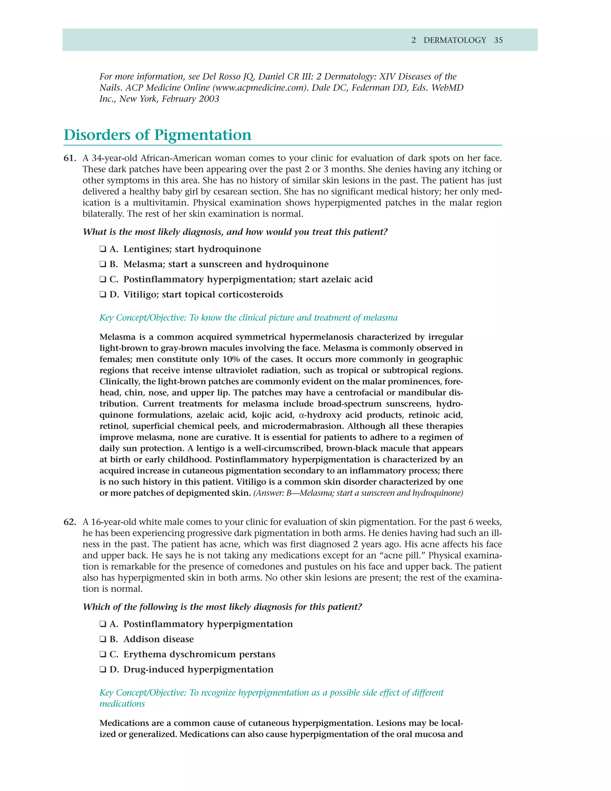 2 DERMATOLOGY 35



        For more information, see Del Rosso JQ, Daniel CR III: 2 Dermatology: XIV Diseases of the
        Nails. ACP Medicine Online (www.acpmedicine.com). Dale DC, Federman DD, Eds. WebMD
        Inc., New York, February 2003



Disorders of Pigmentation
61. A 34-year-old African-American woman comes to your clinic for evaluation of dark spots on her face.
    These dark patches have been appearing over the past 2 or 3 months. She denies having any itching or
    other symptoms in this area. She has no history of similar skin lesions in the past. The patient has just
    delivered a healthy baby girl by cesarean section. She has no significant medical history; her only med-
    ication is a multivitamin. Physical examination shows hyperpigmented patches in the malar region
    bilaterally. The rest of her skin examination is normal.

    What is the most likely diagnosis, and how would you treat this patient?
        ❑ A. Lentigines; start hydroquinone
        ❑ B. Melasma; start a sunscreen and hydroquinone
        ❑ C. Postinflammatory hyperpigmentation; start azelaic acid
        ❑ D. Vitiligo; start topical corticosteroids

        Key Concept/Objective: To know the clinical picture and treatment of melasma

        Melasma is a common acquired symmetrical hypermelanosis characterized by irregular
        light-brown to gray-brown macules involving the face. Melasma is commonly observed in
        females; men constitute only 10% of the cases. It occurs more commonly in geographic
        regions that receive intense ultraviolet radiation, such as tropical or subtropical regions.
        Clinically, the light-brown patches are commonly evident on the malar prominences, fore-
        head, chin, nose, and upper lip. The patches may have a centrofacial or mandibular dis-
        tribution. Current treatments for melasma include broad-spectrum sunscreens, hydro-
        quinone formulations, azelaic acid, kojic acid, α-hydroxy acid products, retinoic acid,
        retinol, superficial chemical peels, and microdermabrasion. Although all these therapies
        improve melasma, none are curative. It is essential for patients to adhere to a regimen of
        daily sun protection. A lentigo is a well-circumscribed, brown-black macule that appears
        at birth or early childhood. Postinflammatory hyperpigmentation is characterized by an
        acquired increase in cutaneous pigmentation secondary to an inflammatory process; there
        is no such history in this patient. Vitiligo is a common skin disorder characterized by one
        or more patches of depigmented skin. (Answer: B—Melasma; start a sunscreen and hydroquinone)


62. A 16-year-old white male comes to your clinic for evaluation of skin pigmentation. For the past 6 weeks,
    he has been experiencing progressive dark pigmentation in both arms. He denies having had such an ill-
    ness in the past. The patient has acne, which was first diagnosed 2 years ago. His acne affects his face
    and upper back. He says he is not taking any medications except for an “acne pill.” Physical examina-
    tion is remarkable for the presence of comedones and pustules on his face and upper back. The patient
    also has hyperpigmented skin in both arms. No other skin lesions are present; the rest of the examina-
    tion is normal.

    Which of the following is the most likely diagnosis for this patient?
        ❑ A. Postinflammatory hyperpigmentation
        ❑ B. Addison disease
        ❑ C. Erythema dyschromicum perstans
        ❑ D. Drug-induced hyperpigmentation

        Key Concept/Objective: To recognize hyperpigmentation as a possible side effect of different
        medications

        Medications are a common cause of cutaneous hyperpigmentation. Lesions may be local-
        ized or generalized. Medications can also cause hyperpigmentation of the oral mucosa and
 