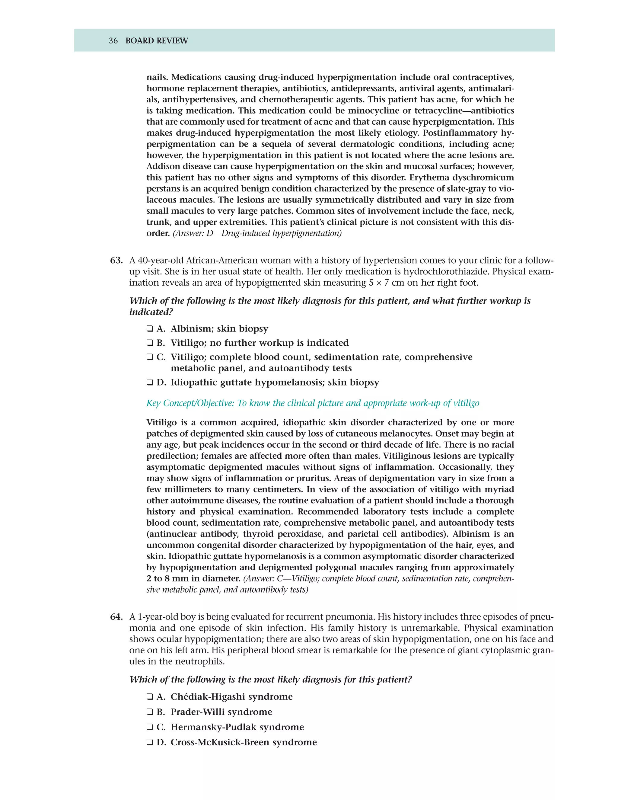36 BOARD REVIEW



        nails. Medications causing drug-induced hyperpigmentation include oral contraceptives,
        hormone replacement therapies, antibiotics, antidepressants, antiviral agents, antimalari-
        als, antihypertensives, and chemotherapeutic agents. This patient has acne, for which he
        is taking medication. This medication could be minocycline or tetracycline—antibiotics
        that are commonly used for treatment of acne and that can cause hyperpigmentation. This
        makes drug-induced hyperpigmentation the most likely etiology. Postinflammatory hy-
        perpigmentation can be a sequela of several dermatologic conditions, including acne;
        however, the hyperpigmentation in this patient is not located where the acne lesions are.
        Addison disease can cause hyperpigmentation on the skin and mucosal surfaces; however,
        this patient has no other signs and symptoms of this disorder. Erythema dyschromicum
        perstans is an acquired benign condition characterized by the presence of slate-gray to vio-
        laceous macules. The lesions are usually symmetrically distributed and vary in size from
        small macules to very large patches. Common sites of involvement include the face, neck,
        trunk, and upper extremities. This patient’s clinical picture is not consistent with this dis-
        order. (Answer: D—Drug-induced hyperpigmentation)


63. A 40-year-old African-American woman with a history of hypertension comes to your clinic for a follow-
    up visit. She is in her usual state of health. Her only medication is hydrochlorothiazide. Physical exam-
    ination reveals an area of hypopigmented skin measuring 5 × 7 cm on her right foot.

    Which of the following is the most likely diagnosis for this patient, and what further workup is
    indicated?
        ❑ A. Albinism; skin biopsy
        ❑ B. Vitiligo; no further workup is indicated
        ❑ C. Vitiligo; complete blood count, sedimentation rate, comprehensive
             metabolic panel, and autoantibody tests
        ❑ D. Idiopathic guttate hypomelanosis; skin biopsy

        Key Concept/Objective: To know the clinical picture and appropriate work-up of vitiligo

        Vitiligo is a common acquired, idiopathic skin disorder characterized by one or more
        patches of depigmented skin caused by loss of cutaneous melanocytes. Onset may begin at
        any age, but peak incidences occur in the second or third decade of life. There is no racial
        predilection; females are affected more often than males. Vitiliginous lesions are typically
        asymptomatic depigmented macules without signs of inflammation. Occasionally, they
        may show signs of inflammation or pruritus. Areas of depigmentation vary in size from a
        few millimeters to many centimeters. In view of the association of vitiligo with myriad
        other autoimmune diseases, the routine evaluation of a patient should include a thorough
        history and physical examination. Recommended laboratory tests include a complete
        blood count, sedimentation rate, comprehensive metabolic panel, and autoantibody tests
        (antinuclear antibody, thyroid peroxidase, and parietal cell antibodies). Albinism is an
        uncommon congenital disorder characterized by hypopigmentation of the hair, eyes, and
        skin. Idiopathic guttate hypomelanosis is a common asymptomatic disorder characterized
        by hypopigmentation and depigmented polygonal macules ranging from approximately
        2 to 8 mm in diameter. (Answer: C—Vitiligo; complete blood count, sedimentation rate, comprehen-
        sive metabolic panel, and autoantibody tests)


64. A 1-year-old boy is being evaluated for recurrent pneumonia. His history includes three episodes of pneu-
    monia and one episode of skin infection. His family history is unremarkable. Physical examination
    shows ocular hypopigmentation; there are also two areas of skin hypopigmentation, one on his face and
    one on his left arm. His peripheral blood smear is remarkable for the presence of giant cytoplasmic gran-
    ules in the neutrophils.

    Which of the following is the most likely diagnosis for this patient?
        ❑ A. Chédiak-Higashi syndrome
        ❑ B. Prader-Willi syndrome
        ❑ C. Hermansky-Pudlak syndrome
        ❑ D. Cross-McKusick-Breen syndrome
 