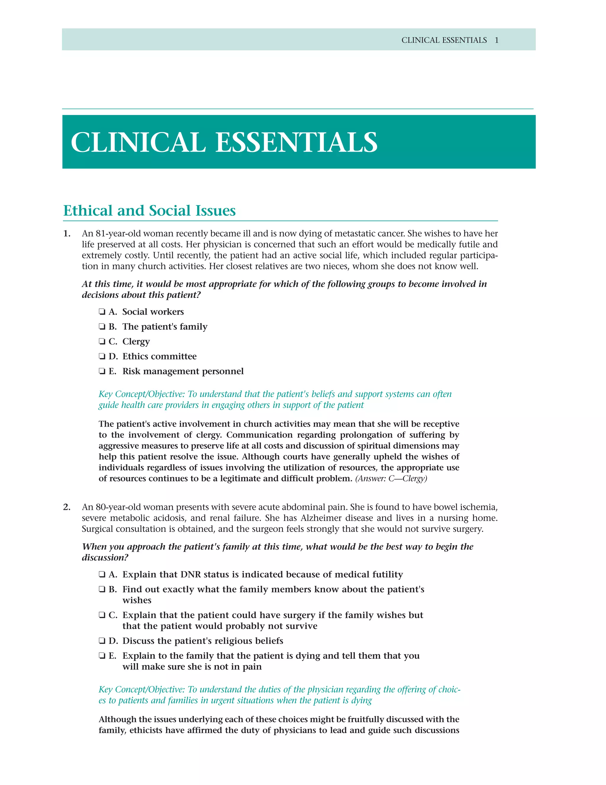CLINICAL ESSENTIALS 1




 CLINICAL ESSENTIALS

Ethical and Social Issues
1.   An 81-year-old woman recently became ill and is now dying of metastatic cancer. She wishes to have her
     life preserved at all costs. Her physician is concerned that such an effort would be medically futile and
     extremely costly. Until recently, the patient had an active social life, which included regular participa-
     tion in many church activities. Her closest relatives are two nieces, whom she does not know well.
     At this time, it would be most appropriate for which of the following groups to become involved in
     decisions about this patient?
         ❏ A. Social workers
         ❏ B. The patient's family
         ❏ C. Clergy
         ❏ D. Ethics committee
         ❏ E. Risk management personnel

         Key Concept/Objective: To understand that the patient's beliefs and support systems can often
         guide health care providers in engaging others in support of the patient

         The patient's active involvement in church activities may mean that she will be receptive
         to the involvement of clergy. Communication regarding prolongation of suffering by
         aggressive measures to preserve life at all costs and discussion of spiritual dimensions may
         help this patient resolve the issue. Although courts have generally upheld the wishes of
         individuals regardless of issues involving the utilization of resources, the appropriate use
         of resources continues to be a legitimate and difficult problem. (Answer: C—Clergy)


2.   An 80-year-old woman presents with severe acute abdominal pain. She is found to have bowel ischemia,
     severe metabolic acidosis, and renal failure. She has Alzheimer disease and lives in a nursing home.
     Surgical consultation is obtained, and the surgeon feels strongly that she would not survive surgery.

     When you approach the patient's family at this time, what would be the best way to begin the
     discussion?
         ❑ A. Explain that DNR status is indicated because of medical futility
         ❑ B. Find out exactly what the family members know about the patient's
              wishes
         ❑ C. Explain that the patient could have surgery if the family wishes but
              that the patient would probably not survive
         ❑ D. Discuss the patient's religious beliefs
         ❏ E. Explain to the family that the patient is dying and tell them that you
              will make sure she is not in pain

         Key Concept/Objective: To understand the duties of the physician regarding the offering of choic-
         es to patients and families in urgent situations when the patient is dying

         Although the issues underlying each of these choices might be fruitfully discussed with the
         family, ethicists have affirmed the duty of physicians to lead and guide such discussions
 