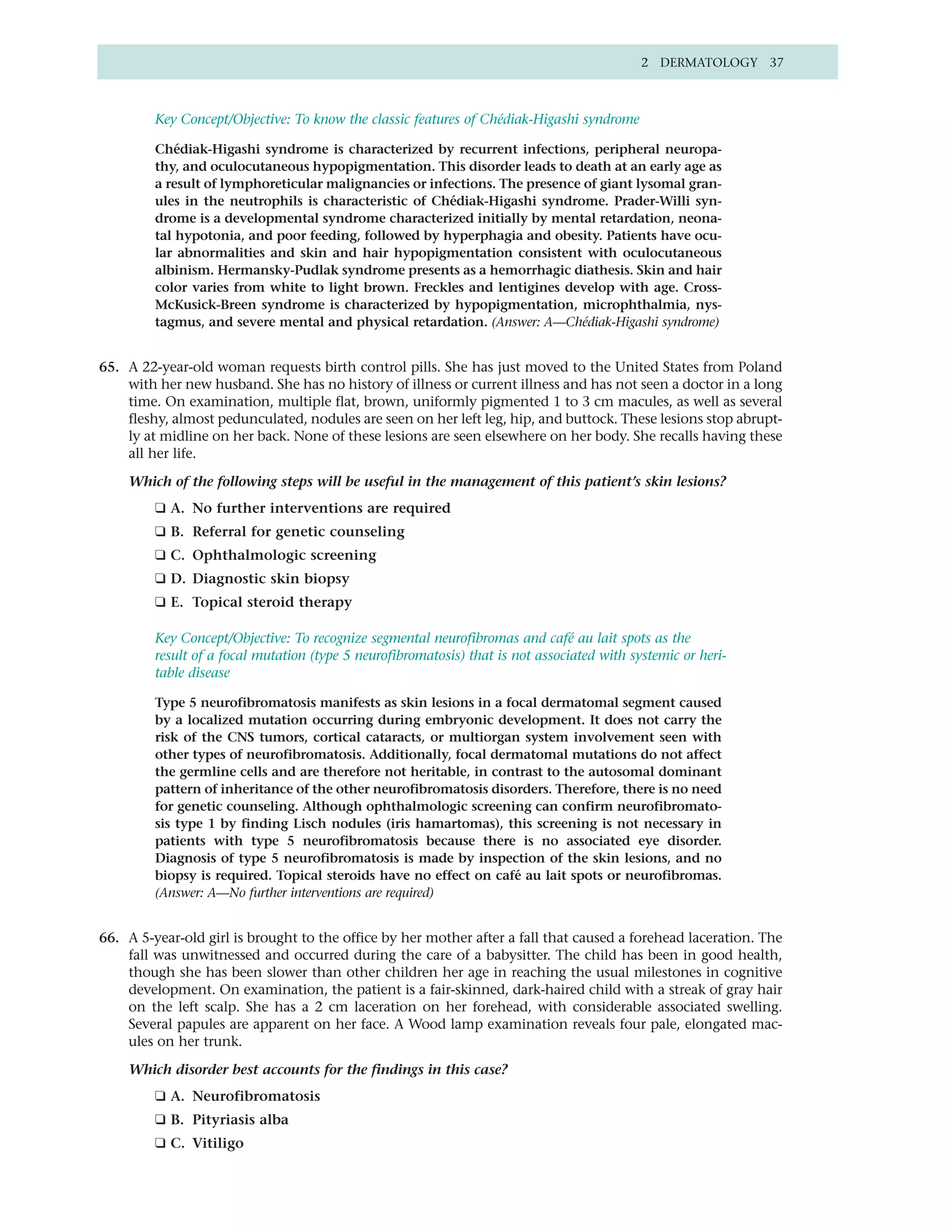 2 DERMATOLOGY 37



         Key Concept/Objective: To know the classic features of Chédiak-Higashi syndrome

         Chédiak-Higashi syndrome is characterized by recurrent infections, peripheral neuropa-
         thy, and oculocutaneous hypopigmentation. This disorder leads to death at an early age as
         a result of lymphoreticular malignancies or infections. The presence of giant lysomal gran-
         ules in the neutrophils is characteristic of Chédiak-Higashi syndrome. Prader-Willi syn-
         drome is a developmental syndrome characterized initially by mental retardation, neona-
         tal hypotonia, and poor feeding, followed by hyperphagia and obesity. Patients have ocu-
         lar abnormalities and skin and hair hypopigmentation consistent with oculocutaneous
         albinism. Hermansky-Pudlak syndrome presents as a hemorrhagic diathesis. Skin and hair
         color varies from white to light brown. Freckles and lentigines develop with age. Cross-
         McKusick-Breen syndrome is characterized by hypopigmentation, microphthalmia, nys-
         tagmus, and severe mental and physical retardation. (Answer: A—Chédiak-Higashi syndrome)


65. A 22-year-old woman requests birth control pills. She has just moved to the United States from Poland
    with her new husband. She has no history of illness or current illness and has not seen a doctor in a long
    time. On examination, multiple flat, brown, uniformly pigmented 1 to 3 cm macules, as well as several
    fleshy, almost pedunculated, nodules are seen on her left leg, hip, and buttock. These lesions stop abrupt-
    ly at midline on her back. None of these lesions are seen elsewhere on her body. She recalls having these
    all her life.

    Which of the following steps will be useful in the management of this patient’s skin lesions?
         ❑ A. No further interventions are required
         ❑ B. Referral for genetic counseling
         ❑ C. Ophthalmologic screening
         ❑ D. Diagnostic skin biopsy
         ❑ E. Topical steroid therapy

         Key Concept/Objective: To recognize segmental neurofibromas and café au lait spots as the
         result of a focal mutation (type 5 neurofibromatosis) that is not associated with systemic or heri-
         table disease

         Type 5 neurofibromatosis manifests as skin lesions in a focal dermatomal segment caused
         by a localized mutation occurring during embryonic development. It does not carry the
         risk of the CNS tumors, cortical cataracts, or multiorgan system involvement seen with
         other types of neurofibromatosis. Additionally, focal dermatomal mutations do not affect
         the germline cells and are therefore not heritable, in contrast to the autosomal dominant
         pattern of inheritance of the other neurofibromatosis disorders. Therefore, there is no need
         for genetic counseling. Although ophthalmologic screening can confirm neurofibromato-
         sis type 1 by finding Lisch nodules (iris hamartomas), this screening is not necessary in
         patients with type 5 neurofibromatosis because there is no associated eye disorder.
         Diagnosis of type 5 neurofibromatosis is made by inspection of the skin lesions, and no
         biopsy is required. Topical steroids have no effect on café au lait spots or neurofibromas.
         (Answer: A—No further interventions are required)


66. A 5-year-old girl is brought to the office by her mother after a fall that caused a forehead laceration. The
    fall was unwitnessed and occurred during the care of a babysitter. The child has been in good health,
    though she has been slower than other children her age in reaching the usual milestones in cognitive
    development. On examination, the patient is a fair-skinned, dark-haired child with a streak of gray hair
    on the left scalp. She has a 2 cm laceration on her forehead, with considerable associated swelling.
    Several papules are apparent on her face. A Wood lamp examination reveals four pale, elongated mac-
    ules on her trunk.

    Which disorder best accounts for the findings in this case?
         ❑ A. Neurofibromatosis
         ❑ B. Pityriasis alba
         ❑ C. Vitiligo
 