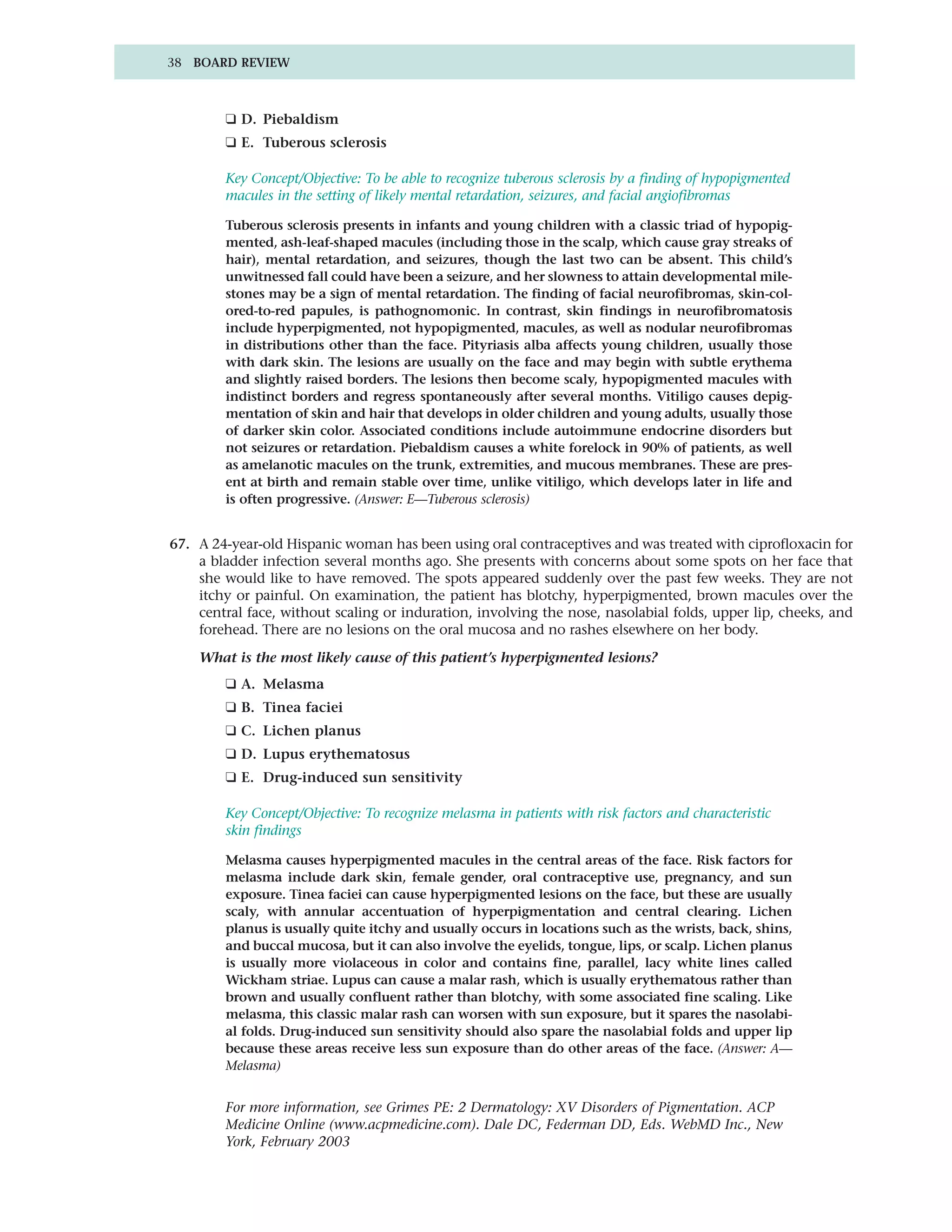 38 BOARD REVIEW



        ❑ D. Piebaldism
        ❑ E. Tuberous sclerosis

        Key Concept/Objective: To be able to recognize tuberous sclerosis by a finding of hypopigmented
        macules in the setting of likely mental retardation, seizures, and facial angiofibromas

        Tuberous sclerosis presents in infants and young children with a classic triad of hypopig-
        mented, ash-leaf-shaped macules (including those in the scalp, which cause gray streaks of
        hair), mental retardation, and seizures, though the last two can be absent. This child’s
        unwitnessed fall could have been a seizure, and her slowness to attain developmental mile-
        stones may be a sign of mental retardation. The finding of facial neurofibromas, skin-col-
        ored-to-red papules, is pathognomonic. In contrast, skin findings in neurofibromatosis
        include hyperpigmented, not hypopigmented, macules, as well as nodular neurofibromas
        in distributions other than the face. Pityriasis alba affects young children, usually those
        with dark skin. The lesions are usually on the face and may begin with subtle erythema
        and slightly raised borders. The lesions then become scaly, hypopigmented macules with
        indistinct borders and regress spontaneously after several months. Vitiligo causes depig-
        mentation of skin and hair that develops in older children and young adults, usually those
        of darker skin color. Associated conditions include autoimmune endocrine disorders but
        not seizures or retardation. Piebaldism causes a white forelock in 90% of patients, as well
        as amelanotic macules on the trunk, extremities, and mucous membranes. These are pres-
        ent at birth and remain stable over time, unlike vitiligo, which develops later in life and
        is often progressive. (Answer: E—Tuberous sclerosis)


67. A 24-year-old Hispanic woman has been using oral contraceptives and was treated with ciprofloxacin for
    a bladder infection several months ago. She presents with concerns about some spots on her face that
    she would like to have removed. The spots appeared suddenly over the past few weeks. They are not
    itchy or painful. On examination, the patient has blotchy, hyperpigmented, brown macules over the
    central face, without scaling or induration, involving the nose, nasolabial folds, upper lip, cheeks, and
    forehead. There are no lesions on the oral mucosa and no rashes elsewhere on her body.

    What is the most likely cause of this patient’s hyperpigmented lesions?
        ❑ A. Melasma
        ❑ B. Tinea faciei
        ❑ C. Lichen planus
        ❑ D. Lupus erythematosus
        ❑ E. Drug-induced sun sensitivity

        Key Concept/Objective: To recognize melasma in patients with risk factors and characteristic
        skin findings

        Melasma causes hyperpigmented macules in the central areas of the face. Risk factors for
        melasma include dark skin, female gender, oral contraceptive use, pregnancy, and sun
        exposure. Tinea faciei can cause hyperpigmented lesions on the face, but these are usually
        scaly, with annular accentuation of hyperpigmentation and central clearing. Lichen
        planus is usually quite itchy and usually occurs in locations such as the wrists, back, shins,
        and buccal mucosa, but it can also involve the eyelids, tongue, lips, or scalp. Lichen planus
        is usually more violaceous in color and contains fine, parallel, lacy white lines called
        Wickham striae. Lupus can cause a malar rash, which is usually erythematous rather than
        brown and usually confluent rather than blotchy, with some associated fine scaling. Like
        melasma, this classic malar rash can worsen with sun exposure, but it spares the nasolabi-
        al folds. Drug-induced sun sensitivity should also spare the nasolabial folds and upper lip
        because these areas receive less sun exposure than do other areas of the face. (Answer: A—
        Melasma)


        For more information, see Grimes PE: 2 Dermatology: XV Disorders of Pigmentation. ACP
        Medicine Online (www.acpmedicine.com). Dale DC, Federman DD, Eds. WebMD Inc., New
        York, February 2003
 