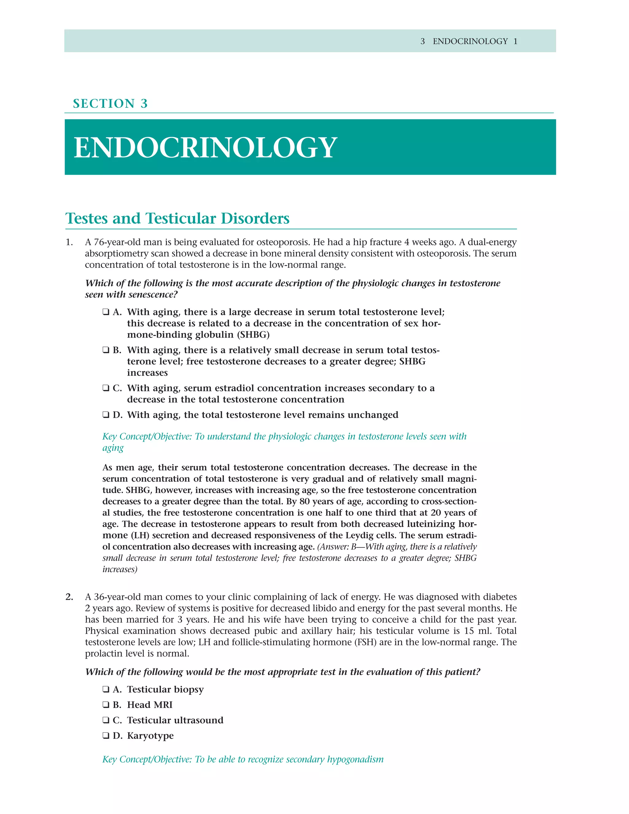 3 ENDOCRINOLOGY 1




 SECTION 3



 ENDOCRINOLOGY

Testes and Testicular Disorders
1.   A 76-year-old man is being evaluated for osteoporosis. He had a hip fracture 4 weeks ago. A dual-energy
     absorptiometry scan showed a decrease in bone mineral density consistent with osteoporosis. The serum
     concentration of total testosterone is in the low-normal range.

     Which of the following is the most accurate description of the physiologic changes in testosterone
     seen with senescence?
         ❑ A. With aging, there is a large decrease in serum total testosterone level;
              this decrease is related to a decrease in the concentration of sex hor-
              mone-binding globulin (SHBG)
         ❑ B. With aging, there is a relatively small decrease in serum total testos-
              terone level; free testosterone decreases to a greater degree; SHBG
              increases
         ❑ C. With aging, serum estradiol concentration increases secondary to a
              decrease in the total testosterone concentration
         ❑ D. With aging, the total testosterone level remains unchanged

         Key Concept/Objective: To understand the physiologic changes in testosterone levels seen with
         aging

         As men age, their serum total testosterone concentration decreases. The decrease in the
         serum concentration of total testosterone is very gradual and of relatively small magni-
         tude. SHBG, however, increases with increasing age, so the free testosterone concentration
         decreases to a greater degree than the total. By 80 years of age, according to cross-section-
         al studies, the free testosterone concentration is one half to one third that at 20 years of
         age. The decrease in testosterone appears to result from both decreased luteinizing hor-
         mone (LH) secretion and decreased responsiveness of the Leydig cells. The serum estradi-
         ol concentration also decreases with increasing age. (Answer: B—With aging, there is a relatively
         small decrease in serum total testosterone level; free testosterone decreases to a greater degree; SHBG
         increases)


2.   A 36-year-old man comes to your clinic complaining of lack of energy. He was diagnosed with diabetes
     2 years ago. Review of systems is positive for decreased libido and energy for the past several months. He
     has been married for 3 years. He and his wife have been trying to conceive a child for the past year.
     Physical examination shows decreased pubic and axillary hair; his testicular volume is 15 ml. Total
     testosterone levels are low; LH and follicle-stimulating hormone (FSH) are in the low-normal range. The
     prolactin level is normal.

     Which of the following would be the most appropriate test in the evaluation of this patient?
         ❑ A. Testicular biopsy
         ❑ B. Head MRI
         ❑ C. Testicular ultrasound
         ❑ D. Karyotype

         Key Concept/Objective: To be able to recognize secondary hypogonadism
 