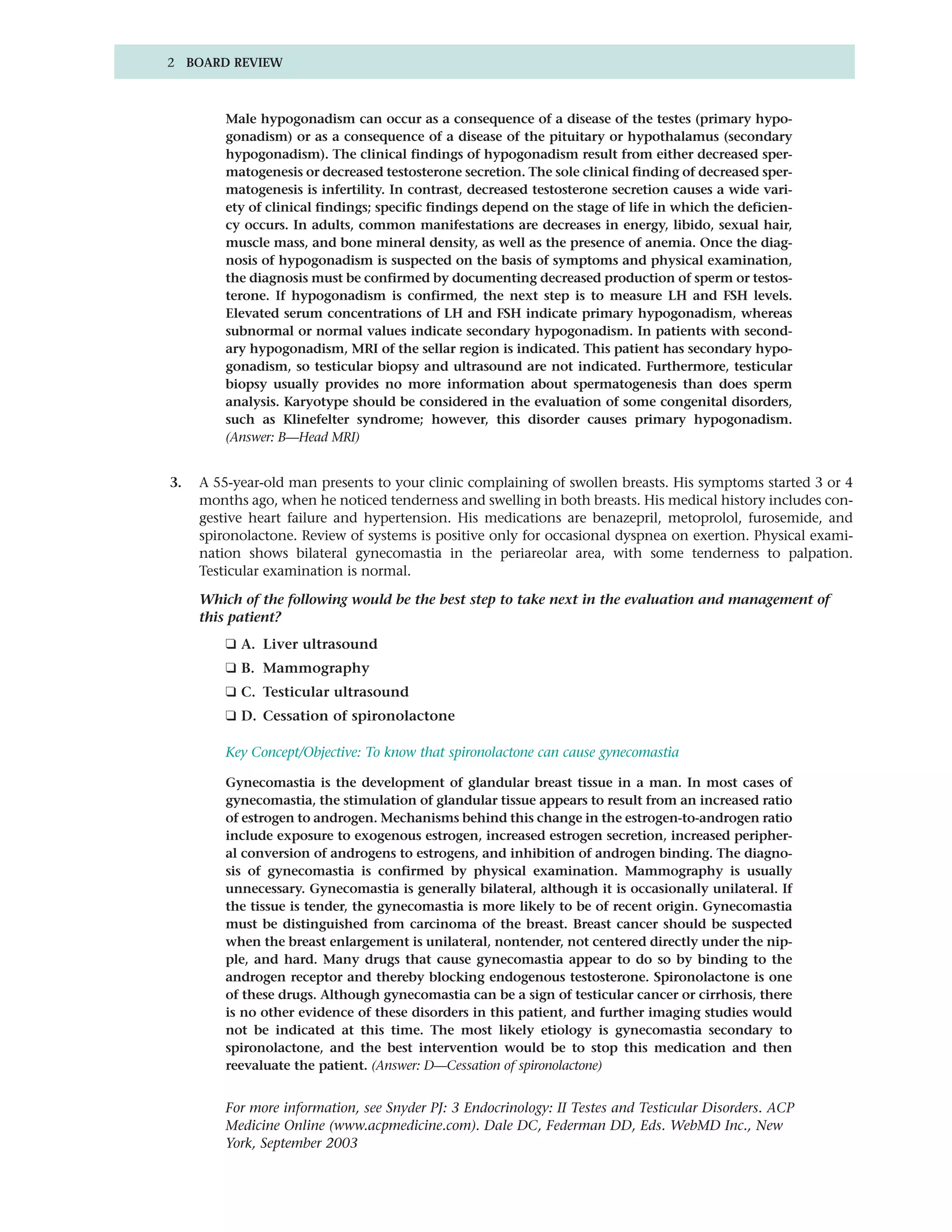 2 BOARD REVIEW



         Male hypogonadism can occur as a consequence of a disease of the testes (primary hypo-
         gonadism) or as a consequence of a disease of the pituitary or hypothalamus (secondary
         hypogonadism). The clinical findings of hypogonadism result from either decreased sper-
         matogenesis or decreased testosterone secretion. The sole clinical finding of decreased sper-
         matogenesis is infertility. In contrast, decreased testosterone secretion causes a wide vari-
         ety of clinical findings; specific findings depend on the stage of life in which the deficien-
         cy occurs. In adults, common manifestations are decreases in energy, libido, sexual hair,
         muscle mass, and bone mineral density, as well as the presence of anemia. Once the diag-
         nosis of hypogonadism is suspected on the basis of symptoms and physical examination,
         the diagnosis must be confirmed by documenting decreased production of sperm or testos-
         terone. If hypogonadism is confirmed, the next step is to measure LH and FSH levels.
         Elevated serum concentrations of LH and FSH indicate primary hypogonadism, whereas
         subnormal or normal values indicate secondary hypogonadism. In patients with second-
         ary hypogonadism, MRI of the sellar region is indicated. This patient has secondary hypo-
         gonadism, so testicular biopsy and ultrasound are not indicated. Furthermore, testicular
         biopsy usually provides no more information about spermatogenesis than does sperm
         analysis. Karyotype should be considered in the evaluation of some congenital disorders,
         such as Klinefelter syndrome; however, this disorder causes primary hypogonadism.
         (Answer: B—Head MRI)


3.   A 55-year-old man presents to your clinic complaining of swollen breasts. His symptoms started 3 or 4
     months ago, when he noticed tenderness and swelling in both breasts. His medical history includes con-
     gestive heart failure and hypertension. His medications are benazepril, metoprolol, furosemide, and
     spironolactone. Review of systems is positive only for occasional dyspnea on exertion. Physical exami-
     nation shows bilateral gynecomastia in the periareolar area, with some tenderness to palpation.
     Testicular examination is normal.

     Which of the following would be the best step to take next in the evaluation and management of
     this patient?
         ❑ A. Liver ultrasound
         ❑ B. Mammography
         ❑ C. Testicular ultrasound
         ❑ D. Cessation of spironolactone

         Key Concept/Objective: To know that spironolactone can cause gynecomastia

         Gynecomastia is the development of glandular breast tissue in a man. In most cases of
         gynecomastia, the stimulation of glandular tissue appears to result from an increased ratio
         of estrogen to androgen. Mechanisms behind this change in the estrogen-to-androgen ratio
         include exposure to exogenous estrogen, increased estrogen secretion, increased peripher-
         al conversion of androgens to estrogens, and inhibition of androgen binding. The diagno-
         sis of gynecomastia is confirmed by physical examination. Mammography is usually
         unnecessary. Gynecomastia is generally bilateral, although it is occasionally unilateral. If
         the tissue is tender, the gynecomastia is more likely to be of recent origin. Gynecomastia
         must be distinguished from carcinoma of the breast. Breast cancer should be suspected
         when the breast enlargement is unilateral, nontender, not centered directly under the nip-
         ple, and hard. Many drugs that cause gynecomastia appear to do so by binding to the
         androgen receptor and thereby blocking endogenous testosterone. Spironolactone is one
         of these drugs. Although gynecomastia can be a sign of testicular cancer or cirrhosis, there
         is no other evidence of these disorders in this patient, and further imaging studies would
         not be indicated at this time. The most likely etiology is gynecomastia secondary to
         spironolactone, and the best intervention would be to stop this medication and then
         reevaluate the patient. (Answer: D—Cessation of spironolactone)


         For more information, see Snyder PJ: 3 Endocrinology: II Testes and Testicular Disorders. ACP
         Medicine Online (www.acpmedicine.com). Dale DC, Federman DD, Eds. WebMD Inc., New
         York, September 2003
 