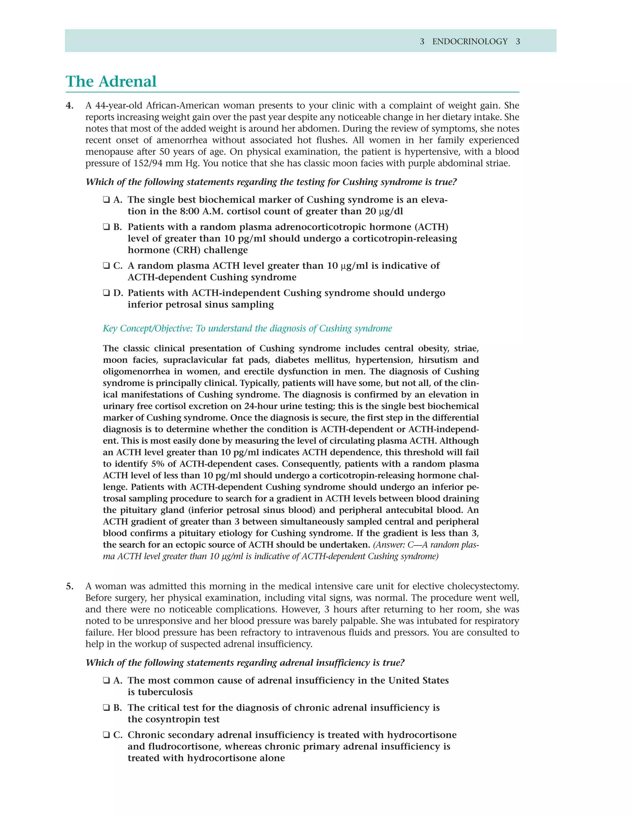 3 ENDOCRINOLOGY 3




The Adrenal
4.   A 44-year-old African-American woman presents to your clinic with a complaint of weight gain. She
     reports increasing weight gain over the past year despite any noticeable change in her dietary intake. She
     notes that most of the added weight is around her abdomen. During the review of symptoms, she notes
     recent onset of amenorrhea without associated hot flushes. All women in her family experienced
     menopause after 50 years of age. On physical examination, the patient is hypertensive, with a blood
     pressure of 152/94 mm Hg. You notice that she has classic moon facies with purple abdominal striae.

     Which of the following statements regarding the testing for Cushing syndrome is true?
         ❑ A. The single best biochemical marker of Cushing syndrome is an eleva-
              tion in the 8:00 A.M. cortisol count of greater than 20 µg/dl
         ❑ B. Patients with a random plasma adrenocorticotropic hormone (ACTH)
              level of greater than 10 pg/ml should undergo a corticotropin-releasing
              hormone (CRH) challenge
         ❑ C. A random plasma ACTH level greater than 10 µg/ml is indicative of
              ACTH-dependent Cushing syndrome
         ❑ D. Patients with ACTH-independent Cushing syndrome should undergo
              inferior petrosal sinus sampling

         Key Concept/Objective: To understand the diagnosis of Cushing syndrome

         The classic clinical presentation of Cushing syndrome includes central obesity, striae,
         moon facies, supraclavicular fat pads, diabetes mellitus, hypertension, hirsutism and
         oligomenorrhea in women, and erectile dysfunction in men. The diagnosis of Cushing
         syndrome is principally clinical. Typically, patients will have some, but not all, of the clin-
         ical manifestations of Cushing syndrome. The diagnosis is confirmed by an elevation in
         urinary free cortisol excretion on 24-hour urine testing; this is the single best biochemical
         marker of Cushing syndrome. Once the diagnosis is secure, the first step in the differential
         diagnosis is to determine whether the condition is ACTH-dependent or ACTH-independ-
         ent. This is most easily done by measuring the level of circulating plasma ACTH. Although
         an ACTH level greater than 10 pg/ml indicates ACTH dependence, this threshold will fail
         to identify 5% of ACTH-dependent cases. Consequently, patients with a random plasma
         ACTH level of less than 10 pg/ml should undergo a corticotropin-releasing hormone chal-
         lenge. Patients with ACTH-dependent Cushing syndrome should undergo an inferior pe-
         trosal sampling procedure to search for a gradient in ACTH levels between blood draining
         the pituitary gland (inferior petrosal sinus blood) and peripheral antecubital blood. An
         ACTH gradient of greater than 3 between simultaneously sampled central and peripheral
         blood confirms a pituitary etiology for Cushing syndrome. If the gradient is less than 3,
         the search for an ectopic source of ACTH should be undertaken. (Answer: C—A random plas-
         ma ACTH level greater than 10 µg/ml is indicative of ACTH-dependent Cushing syndrome)


5.   A woman was admitted this morning in the medical intensive care unit for elective cholecystectomy.
     Before surgery, her physical examination, including vital signs, was normal. The procedure went well,
     and there were no noticeable complications. However, 3 hours after returning to her room, she was
     noted to be unresponsive and her blood pressure was barely palpable. She was intubated for respiratory
     failure. Her blood pressure has been refractory to intravenous fluids and pressors. You are consulted to
     help in the workup of suspected adrenal insufficiency.

     Which of the following statements regarding adrenal insufficiency is true?
         ❑ A. The most common cause of adrenal insufficiency in the United States
              is tuberculosis
         ❑ B. The critical test for the diagnosis of chronic adrenal insufficiency is
              the cosyntropin test
         ❑ C. Chronic secondary adrenal insufficiency is treated with hydrocortisone
              and fludrocortisone, whereas chronic primary adrenal insufficiency is
              treated with hydrocortisone alone
 