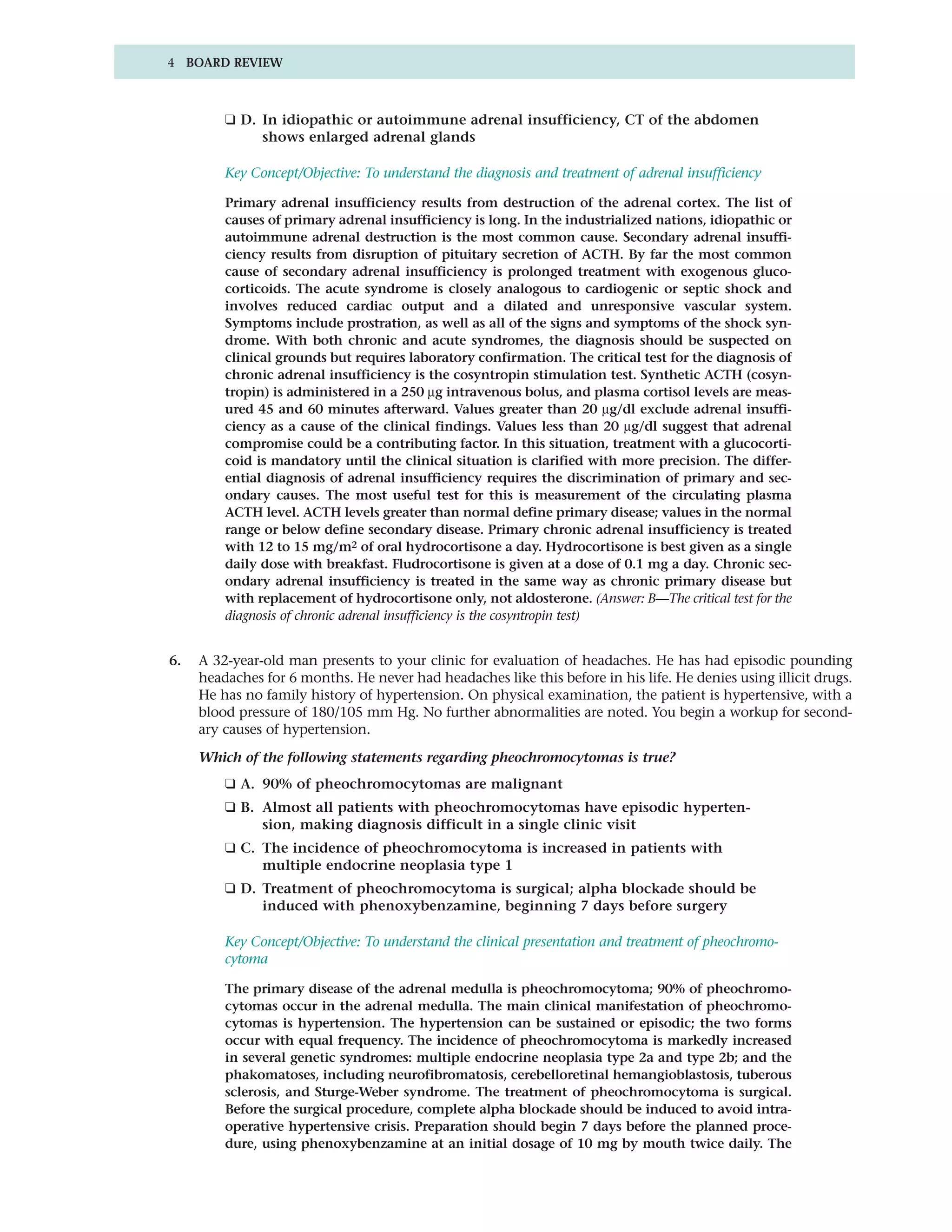 4 BOARD REVIEW



         ❑ D. In idiopathic or autoimmune adrenal insufficiency, CT of the abdomen
              shows enlarged adrenal glands

         Key Concept/Objective: To understand the diagnosis and treatment of adrenal insufficiency

         Primary adrenal insufficiency results from destruction of the adrenal cortex. The list of
         causes of primary adrenal insufficiency is long. In the industrialized nations, idiopathic or
         autoimmune adrenal destruction is the most common cause. Secondary adrenal insuffi-
         ciency results from disruption of pituitary secretion of ACTH. By far the most common
         cause of secondary adrenal insufficiency is prolonged treatment with exogenous gluco-
         corticoids. The acute syndrome is closely analogous to cardiogenic or septic shock and
         involves reduced cardiac output and a dilated and unresponsive vascular system.
         Symptoms include prostration, as well as all of the signs and symptoms of the shock syn-
         drome. With both chronic and acute syndromes, the diagnosis should be suspected on
         clinical grounds but requires laboratory confirmation. The critical test for the diagnosis of
         chronic adrenal insufficiency is the cosyntropin stimulation test. Synthetic ACTH (cosyn-
         tropin) is administered in a 250 µg intravenous bolus, and plasma cortisol levels are meas-
         ured 45 and 60 minutes afterward. Values greater than 20 µg/dl exclude adrenal insuffi-
         ciency as a cause of the clinical findings. Values less than 20 µg/dl suggest that adrenal
         compromise could be a contributing factor. In this situation, treatment with a glucocorti-
         coid is mandatory until the clinical situation is clarified with more precision. The differ-
         ential diagnosis of adrenal insufficiency requires the discrimination of primary and sec-
         ondary causes. The most useful test for this is measurement of the circulating plasma
         ACTH level. ACTH levels greater than normal define primary disease; values in the normal
         range or below define secondary disease. Primary chronic adrenal insufficiency is treated
         with 12 to 15 mg/m2 of oral hydrocortisone a day. Hydrocortisone is best given as a single
         daily dose with breakfast. Fludrocortisone is given at a dose of 0.1 mg a day. Chronic sec-
         ondary adrenal insufficiency is treated in the same way as chronic primary disease but
         with replacement of hydrocortisone only, not aldosterone. (Answer: B—The critical test for the
         diagnosis of chronic adrenal insufficiency is the cosyntropin test)


6.   A 32-year-old man presents to your clinic for evaluation of headaches. He has had episodic pounding
     headaches for 6 months. He never had headaches like this before in his life. He denies using illicit drugs.
     He has no family history of hypertension. On physical examination, the patient is hypertensive, with a
     blood pressure of 180/105 mm Hg. No further abnormalities are noted. You begin a workup for second-
     ary causes of hypertension.

     Which of the following statements regarding pheochromocytomas is true?
         ❑ A. 90% of pheochromocytomas are malignant
         ❑ B. Almost all patients with pheochromocytomas have episodic hyperten-
              sion, making diagnosis difficult in a single clinic visit
         ❑ C. The incidence of pheochromocytoma is increased in patients with
              multiple endocrine neoplasia type 1
         ❑ D. Treatment of pheochromocytoma is surgical; alpha blockade should be
              induced with phenoxybenzamine, beginning 7 days before surgery

         Key Concept/Objective: To understand the clinical presentation and treatment of pheochromo-
         cytoma

         The primary disease of the adrenal medulla is pheochromocytoma; 90% of pheochromo-
         cytomas occur in the adrenal medulla. The main clinical manifestation of pheochromo-
         cytomas is hypertension. The hypertension can be sustained or episodic; the two forms
         occur with equal frequency. The incidence of pheochromocytoma is markedly increased
         in several genetic syndromes: multiple endocrine neoplasia type 2a and type 2b; and the
         phakomatoses, including neurofibromatosis, cerebelloretinal hemangioblastosis, tuberous
         sclerosis, and Sturge-Weber syndrome. The treatment of pheochromocytoma is surgical.
         Before the surgical procedure, complete alpha blockade should be induced to avoid intra-
         operative hypertensive crisis. Preparation should begin 7 days before the planned proce-
         dure, using phenoxybenzamine at an initial dosage of 10 mg by mouth twice daily. The
 