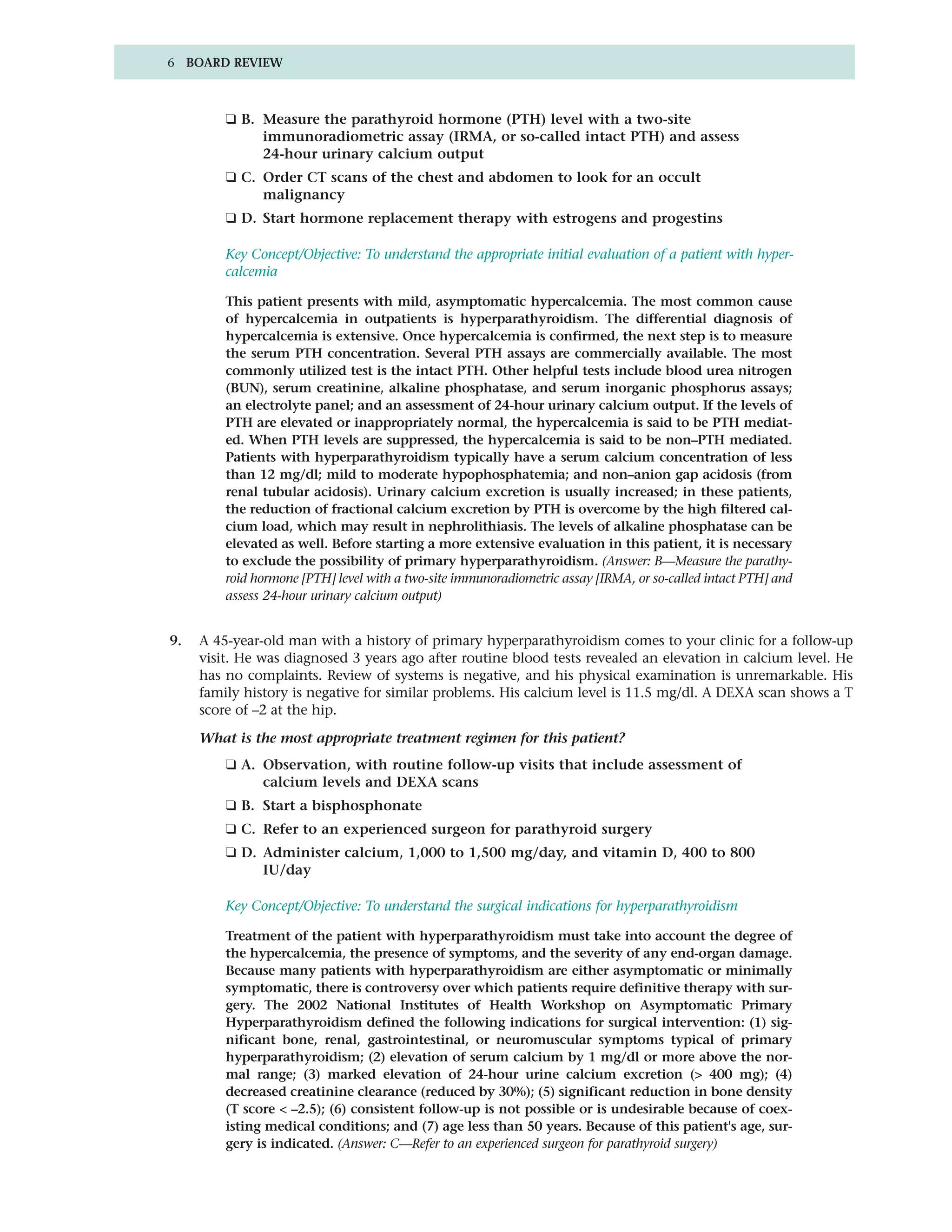 6 BOARD REVIEW



         ❑ B. Measure the parathyroid hormone (PTH) level with a two-site
              immunoradiometric assay (IRMA, or so-called intact PTH) and assess
              24-hour urinary calcium output
         ❑ C. Order CT scans of the chest and abdomen to look for an occult
              malignancy
         ❑ D. Start hormone replacement therapy with estrogens and progestins

         Key Concept/Objective: To understand the appropriate initial evaluation of a patient with hyper-
         calcemia

         This patient presents with mild, asymptomatic hypercalcemia. The most common cause
         of hypercalcemia in outpatients is hyperparathyroidism. The differential diagnosis of
         hypercalcemia is extensive. Once hypercalcemia is confirmed, the next step is to measure
         the serum PTH concentration. Several PTH assays are commercially available. The most
         commonly utilized test is the intact PTH. Other helpful tests include blood urea nitrogen
         (BUN), serum creatinine, alkaline phosphatase, and serum inorganic phosphorus assays;
         an electrolyte panel; and an assessment of 24-hour urinary calcium output. If the levels of
         PTH are elevated or inappropriately normal, the hypercalcemia is said to be PTH mediat-
         ed. When PTH levels are suppressed, the hypercalcemia is said to be non–PTH mediated.
         Patients with hyperparathyroidism typically have a serum calcium concentration of less
         than 12 mg/dl; mild to moderate hypophosphatemia; and non–anion gap acidosis (from
         renal tubular acidosis). Urinary calcium excretion is usually increased; in these patients,
         the reduction of fractional calcium excretion by PTH is overcome by the high filtered cal-
         cium load, which may result in nephrolithiasis. The levels of alkaline phosphatase can be
         elevated as well. Before starting a more extensive evaluation in this patient, it is necessary
         to exclude the possibility of primary hyperparathyroidism. (Answer: B—Measure the parathy-
         roid hormone [PTH] level with a two-site immunoradiometric assay [IRMA, or so-called intact PTH] and
         assess 24-hour urinary calcium output)


9.   A 45-year-old man with a history of primary hyperparathyroidism comes to your clinic for a follow-up
     visit. He was diagnosed 3 years ago after routine blood tests revealed an elevation in calcium level. He
     has no complaints. Review of systems is negative, and his physical examination is unremarkable. His
     family history is negative for similar problems. His calcium level is 11.5 mg/dl. A DEXA scan shows a T
     score of –2 at the hip.

     What is the most appropriate treatment regimen for this patient?
         ❑ A. Observation, with routine follow-up visits that include assessment of
              calcium levels and DEXA scans
         ❑ B. Start a bisphosphonate
         ❑ C. Refer to an experienced surgeon for parathyroid surgery
         ❑ D. Administer calcium, 1,000 to 1,500 mg/day, and vitamin D, 400 to 800
              IU/day

         Key Concept/Objective: To understand the surgical indications for hyperparathyroidism

         Treatment of the patient with hyperparathyroidism must take into account the degree of
         the hypercalcemia, the presence of symptoms, and the severity of any end-organ damage.
         Because many patients with hyperparathyroidism are either asymptomatic or minimally
         symptomatic, there is controversy over which patients require definitive therapy with sur-
         gery. The 2002 National Institutes of Health Workshop on Asymptomatic Primary
         Hyperparathyroidism defined the following indications for surgical intervention: (1) sig-
         nificant bone, renal, gastrointestinal, or neuromuscular symptoms typical of primary
         hyperparathyroidism; (2) elevation of serum calcium by 1 mg/dl or more above the nor-
         mal range; (3) marked elevation of 24-hour urine calcium excretion (> 400 mg); (4)
         decreased creatinine clearance (reduced by 30%); (5) significant reduction in bone density
         (T score < –2.5); (6) consistent follow-up is not possible or is undesirable because of coex-
         isting medical conditions; and (7) age less than 50 years. Because of this patient's age, sur-
         gery is indicated. (Answer: C—Refer to an experienced surgeon for parathyroid surgery)
 