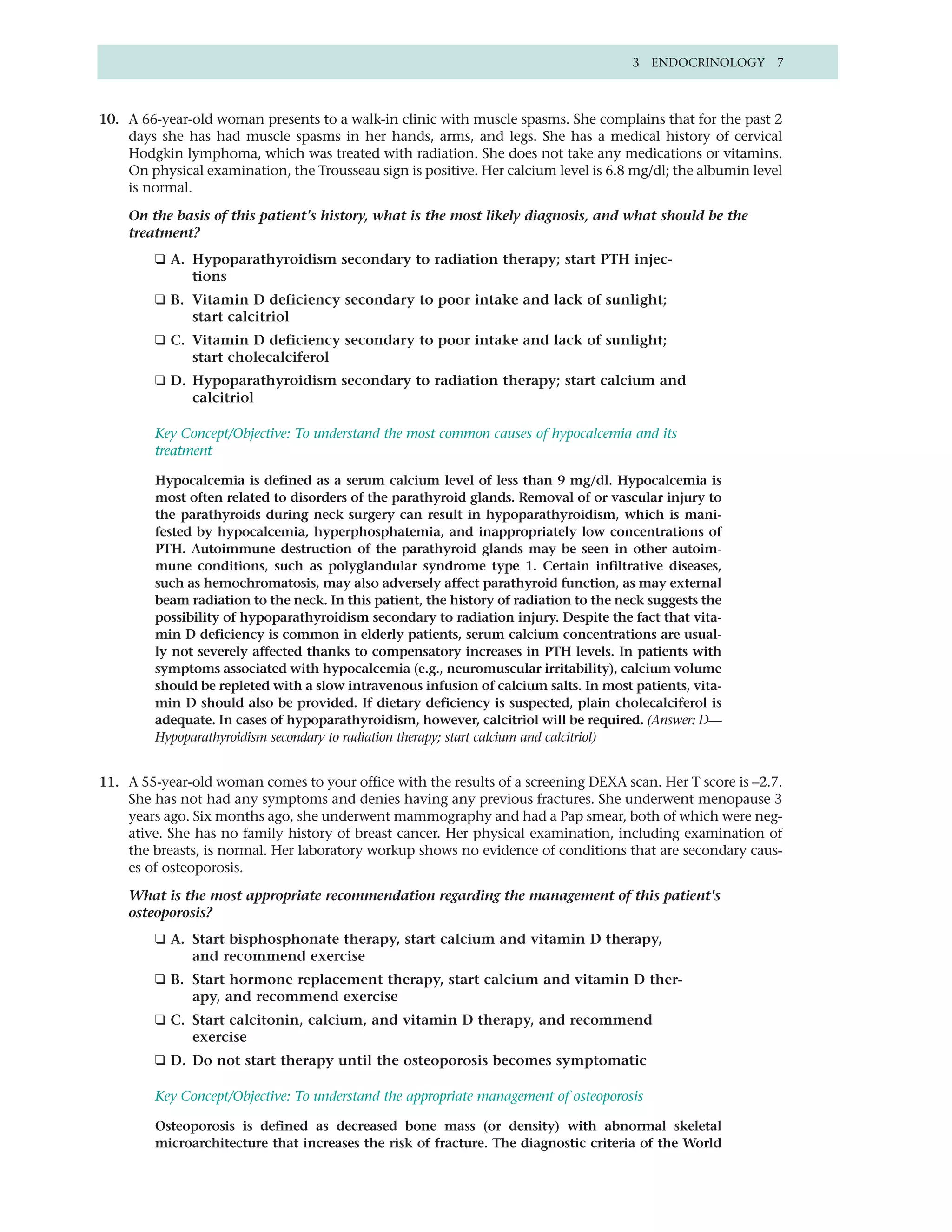 3 ENDOCRINOLOGY 7



10. A 66-year-old woman presents to a walk-in clinic with muscle spasms. She complains that for the past 2
    days she has had muscle spasms in her hands, arms, and legs. She has a medical history of cervical
    Hodgkin lymphoma, which was treated with radiation. She does not take any medications or vitamins.
    On physical examination, the Trousseau sign is positive. Her calcium level is 6.8 mg/dl; the albumin level
    is normal.

    On the basis of this patient's history, what is the most likely diagnosis, and what should be the
    treatment?
         ❑ A. Hypoparathyroidism secondary to radiation therapy; start PTH injec-
              tions
         ❑ B. Vitamin D deficiency secondary to poor intake and lack of sunlight;
              start calcitriol
         ❑ C. Vitamin D deficiency secondary to poor intake and lack of sunlight;
              start cholecalciferol
         ❑ D. Hypoparathyroidism secondary to radiation therapy; start calcium and
              calcitriol

         Key Concept/Objective: To understand the most common causes of hypocalcemia and its
         treatment

         Hypocalcemia is defined as a serum calcium level of less than 9 mg/dl. Hypocalcemia is
         most often related to disorders of the parathyroid glands. Removal of or vascular injury to
         the parathyroids during neck surgery can result in hypoparathyroidism, which is mani-
         fested by hypocalcemia, hyperphosphatemia, and inappropriately low concentrations of
         PTH. Autoimmune destruction of the parathyroid glands may be seen in other autoim-
         mune conditions, such as polyglandular syndrome type 1. Certain infiltrative diseases,
         such as hemochromatosis, may also adversely affect parathyroid function, as may external
         beam radiation to the neck. In this patient, the history of radiation to the neck suggests the
         possibility of hypoparathyroidism secondary to radiation injury. Despite the fact that vita-
         min D deficiency is common in elderly patients, serum calcium concentrations are usual-
         ly not severely affected thanks to compensatory increases in PTH levels. In patients with
         symptoms associated with hypocalcemia (e.g., neuromuscular irritability), calcium volume
         should be repleted with a slow intravenous infusion of calcium salts. In most patients, vita-
         min D should also be provided. If dietary deficiency is suspected, plain cholecalciferol is
         adequate. In cases of hypoparathyroidism, however, calcitriol will be required. (Answer: D—
         Hypoparathyroidism secondary to radiation therapy; start calcium and calcitriol)


11. A 55-year-old woman comes to your office with the results of a screening DEXA scan. Her T score is –2.7.
    She has not had any symptoms and denies having any previous fractures. She underwent menopause 3
    years ago. Six months ago, she underwent mammography and had a Pap smear, both of which were neg-
    ative. She has no family history of breast cancer. Her physical examination, including examination of
    the breasts, is normal. Her laboratory workup shows no evidence of conditions that are secondary caus-
    es of osteoporosis.

    What is the most appropriate recommendation regarding the management of this patient's
    osteoporosis?
         ❑ A. Start bisphosphonate therapy, start calcium and vitamin D therapy,
              and recommend exercise
         ❑ B. Start hormone replacement therapy, start calcium and vitamin D ther-
              apy, and recommend exercise
         ❑ C. Start calcitonin, calcium, and vitamin D therapy, and recommend
              exercise
         ❑ D. Do not start therapy until the osteoporosis becomes symptomatic

         Key Concept/Objective: To understand the appropriate management of osteoporosis

         Osteoporosis is defined as decreased bone mass (or density) with abnormal skeletal
         microarchitecture that increases the risk of fracture. The diagnostic criteria of the World
 