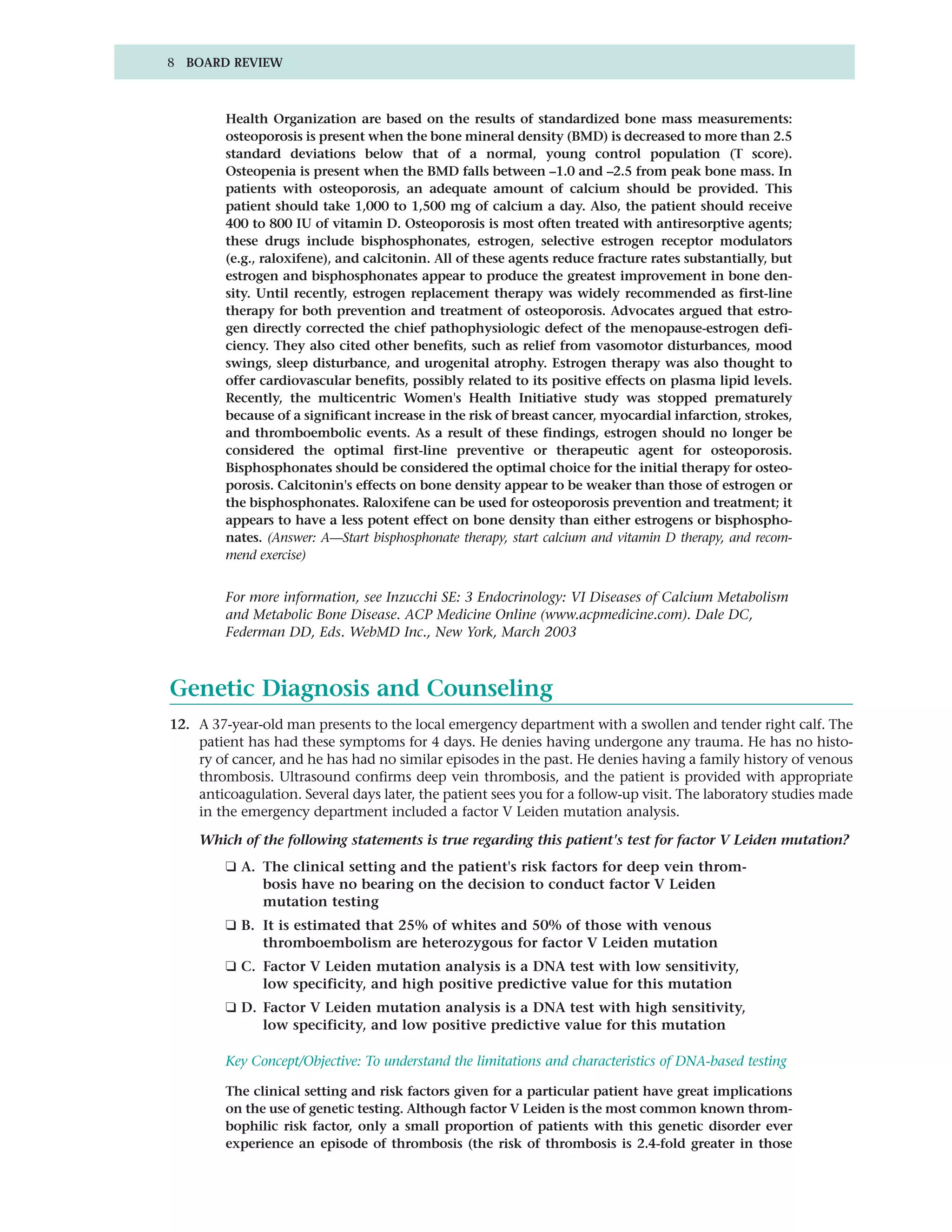 8 BOARD REVIEW



         Health Organization are based on the results of standardized bone mass measurements:
         osteoporosis is present when the bone mineral density (BMD) is decreased to more than 2.5
         standard deviations below that of a normal, young control population (T score).
         Osteopenia is present when the BMD falls between –1.0 and –2.5 from peak bone mass. In
         patients with osteoporosis, an adequate amount of calcium should be provided. This
         patient should take 1,000 to 1,500 mg of calcium a day. Also, the patient should receive
         400 to 800 IU of vitamin D. Osteoporosis is most often treated with antiresorptive agents;
         these drugs include bisphosphonates, estrogen, selective estrogen receptor modulators
         (e.g., raloxifene), and calcitonin. All of these agents reduce fracture rates substantially, but
         estrogen and bisphosphonates appear to produce the greatest improvement in bone den-
         sity. Until recently, estrogen replacement therapy was widely recommended as first-line
         therapy for both prevention and treatment of osteoporosis. Advocates argued that estro-
         gen directly corrected the chief pathophysiologic defect of the menopause-estrogen defi-
         ciency. They also cited other benefits, such as relief from vasomotor disturbances, mood
         swings, sleep disturbance, and urogenital atrophy. Estrogen therapy was also thought to
         offer cardiovascular benefits, possibly related to its positive effects on plasma lipid levels.
         Recently, the multicentric Women's Health Initiative study was stopped prematurely
         because of a significant increase in the risk of breast cancer, myocardial infarction, strokes,
         and thromboembolic events. As a result of these findings, estrogen should no longer be
         considered the optimal first-line preventive or therapeutic agent for osteoporosis.
         Bisphosphonates should be considered the optimal choice for the initial therapy for osteo-
         porosis. Calcitonin's effects on bone density appear to be weaker than those of estrogen or
         the bisphosphonates. Raloxifene can be used for osteoporosis prevention and treatment; it
         appears to have a less potent effect on bone density than either estrogens or bisphospho-
         nates. (Answer: A—Start bisphosphonate therapy, start calcium and vitamin D therapy, and recom-
         mend exercise)


         For more information, see Inzucchi SE: 3 Endocrinology: VI Diseases of Calcium Metabolism
         and Metabolic Bone Disease. ACP Medicine Online (www.acpmedicine.com). Dale DC,
         Federman DD, Eds. WebMD Inc., New York, March 2003



Genetic Diagnosis and Counseling
12. A 37-year-old man presents to the local emergency department with a swollen and tender right calf. The
    patient has had these symptoms for 4 days. He denies having undergone any trauma. He has no histo-
    ry of cancer, and he has had no similar episodes in the past. He denies having a family history of venous
    thrombosis. Ultrasound confirms deep vein thrombosis, and the patient is provided with appropriate
    anticoagulation. Several days later, the patient sees you for a follow-up visit. The laboratory studies made
    in the emergency department included a factor V Leiden mutation analysis.

    Which of the following statements is true regarding this patient's test for factor V Leiden mutation?
         ❑ A. The clinical setting and the patient's risk factors for deep vein throm-
              bosis have no bearing on the decision to conduct factor V Leiden
              mutation testing
         ❑ B. It is estimated that 25% of whites and 50% of those with venous
              thromboembolism are heterozygous for factor V Leiden mutation
         ❑ C. Factor V Leiden mutation analysis is a DNA test with low sensitivity,
              low specificity, and high positive predictive value for this mutation
         ❑ D. Factor V Leiden mutation analysis is a DNA test with high sensitivity,
              low specificity, and low positive predictive value for this mutation

         Key Concept/Objective: To understand the limitations and characteristics of DNA-based testing

         The clinical setting and risk factors given for a particular patient have great implications
         on the use of genetic testing. Although factor V Leiden is the most common known throm-
         bophilic risk factor, only a small proportion of patients with this genetic disorder ever
         experience an episode of thrombosis (the risk of thrombosis is 2.4-fold greater in those
 