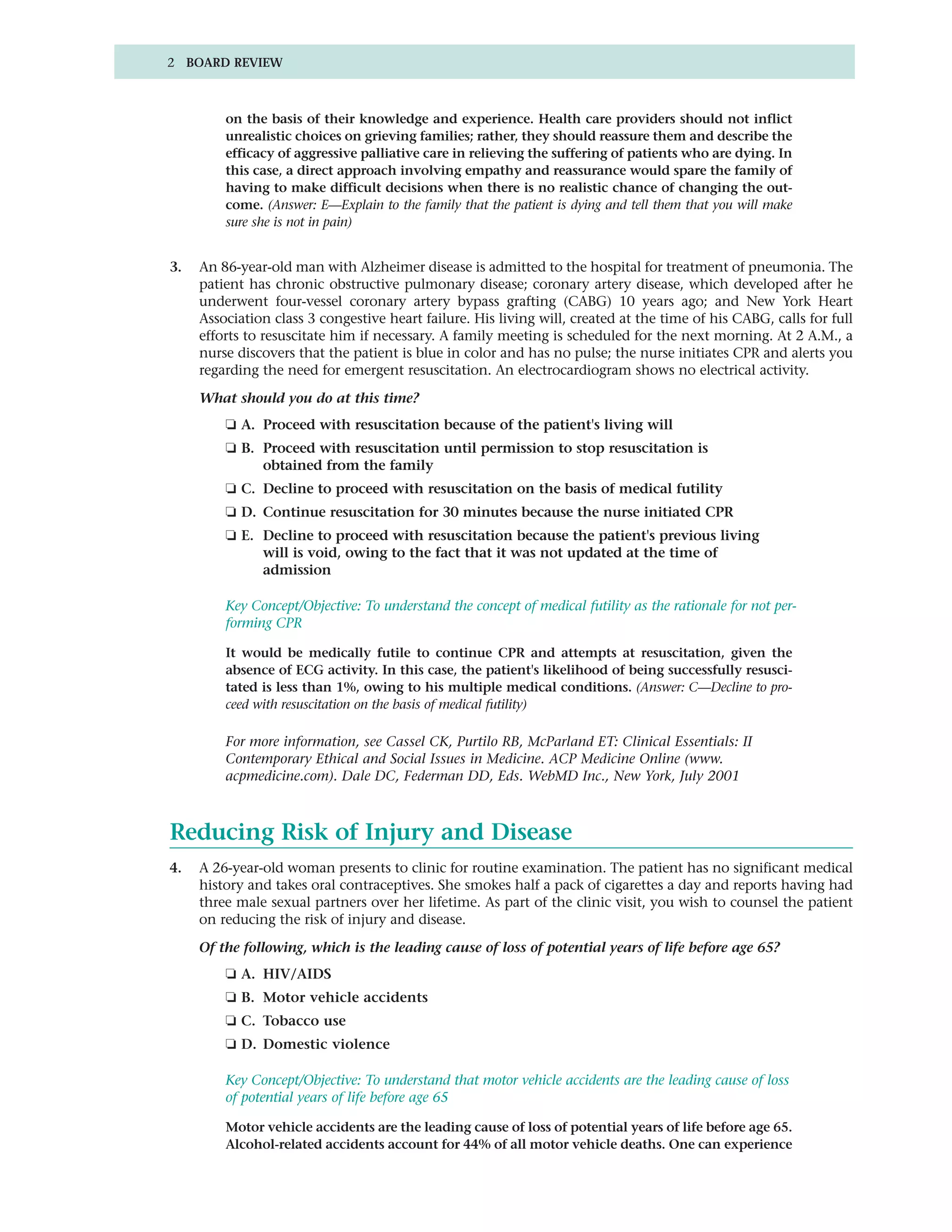 2 BOARD REVIEW



         on the basis of their knowledge and experience. Health care providers should not inflict
         unrealistic choices on grieving families; rather, they should reassure them and describe the
         efficacy of aggressive palliative care in relieving the suffering of patients who are dying. In
         this case, a direct approach involving empathy and reassurance would spare the family of
         having to make difficult decisions when there is no realistic chance of changing the out-
         come. (Answer: E—Explain to the family that the patient is dying and tell them that you will make
         sure she is not in pain)


3.   An 86-year-old man with Alzheimer disease is admitted to the hospital for treatment of pneumonia. The
     patient has chronic obstructive pulmonary disease; coronary artery disease, which developed after he
     underwent four-vessel coronary artery bypass grafting (CABG) 10 years ago; and New York Heart
     Association class 3 congestive heart failure. His living will, created at the time of his CABG, calls for full
     efforts to resuscitate him if necessary. A family meeting is scheduled for the next morning. At 2 A.M., a
     nurse discovers that the patient is blue in color and has no pulse; the nurse initiates CPR and alerts you
     regarding the need for emergent resuscitation. An electrocardiogram shows no electrical activity.

     What should you do at this time?
         ❏ A. Proceed with resuscitation because of the patient's living will
         ❏ B. Proceed with resuscitation until permission to stop resuscitation is
              obtained from the family
         ❏ C. Decline to proceed with resuscitation on the basis of medical futility
         ❏ D. Continue resuscitation for 30 minutes because the nurse initiated CPR
         ❏ E. Decline to proceed with resuscitation because the patient's previous living
              will is void, owing to the fact that it was not updated at the time of
              admission

         Key Concept/Objective: To understand the concept of medical futility as the rationale for not per-
         forming CPR

         It would be medically futile to continue CPR and attempts at resuscitation, given the
         absence of ECG activity. In this case, the patient's likelihood of being successfully resusci-
         tated is less than 1%, owing to his multiple medical conditions. (Answer: C—Decline to pro-
         ceed with resuscitation on the basis of medical futility)

         For more information, see Cassel CK, Purtilo RB, McParland ET: Clinical Essentials: II
         Contemporary Ethical and Social Issues in Medicine. ACP Medicine Online (www.
         acpmedicine.com). Dale DC, Federman DD, Eds. WebMD Inc., New York, July 2001



Reducing Risk of Injury and Disease
4.   A 26-year-old woman presents to clinic for routine examination. The patient has no significant medical
     history and takes oral contraceptives. She smokes half a pack of cigarettes a day and reports having had
     three male sexual partners over her lifetime. As part of the clinic visit, you wish to counsel the patient
     on reducing the risk of injury and disease.

     Of the following, which is the leading cause of loss of potential years of life before age 65?
         ❏ A. HIV/AIDS
         ❏ B. Motor vehicle accidents
         ❏ C. Tobacco use
         ❏ D. Domestic violence

         Key Concept/Objective: To understand that motor vehicle accidents are the leading cause of loss
         of potential years of life before age 65

         Motor vehicle accidents are the leading cause of loss of potential years of life before age 65.
         Alcohol-related accidents account for 44% of all motor vehicle deaths. One can experience
 