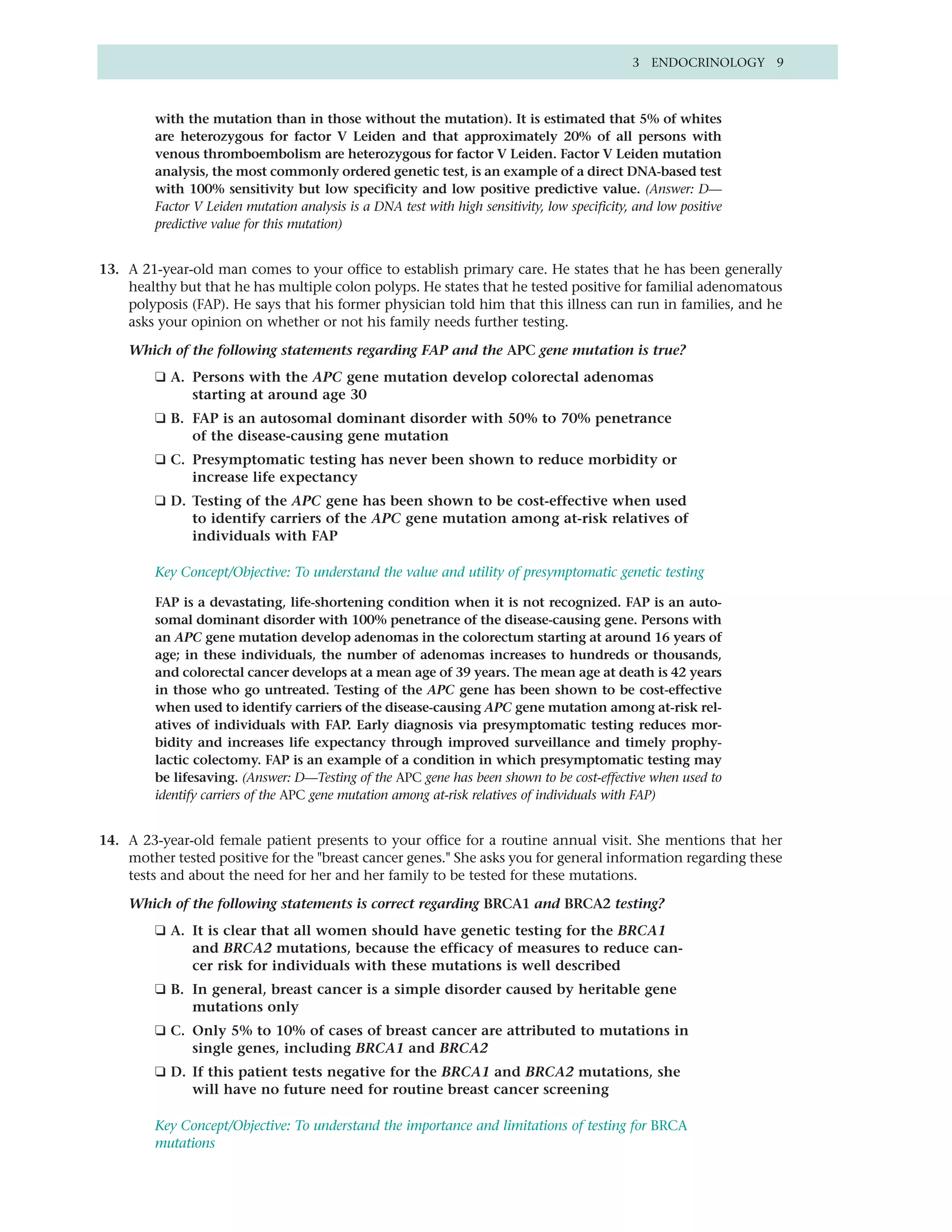 3 ENDOCRINOLOGY 9



         with the mutation than in those without the mutation). It is estimated that 5% of whites
         are heterozygous for factor V Leiden and that approximately 20% of all persons with
         venous thromboembolism are heterozygous for factor V Leiden. Factor V Leiden mutation
         analysis, the most commonly ordered genetic test, is an example of a direct DNA-based test
         with 100% sensitivity but low specificity and low positive predictive value. (Answer: D—
         Factor V Leiden mutation analysis is a DNA test with high sensitivity, low specificity, and low positive
         predictive value for this mutation)


13. A 21-year-old man comes to your office to establish primary care. He states that he has been generally
    healthy but that he has multiple colon polyps. He states that he tested positive for familial adenomatous
    polyposis (FAP). He says that his former physician told him that this illness can run in families, and he
    asks your opinion on whether or not his family needs further testing.

    Which of the following statements regarding FAP and the APC gene mutation is true?
         ❑ A. Persons with the APC gene mutation develop colorectal adenomas
              starting at around age 30
         ❑ B. FAP is an autosomal dominant disorder with 50% to 70% penetrance
              of the disease-causing gene mutation
         ❑ C. Presymptomatic testing has never been shown to reduce morbidity or
              increase life expectancy
         ❑ D. Testing of the APC gene has been shown to be cost-effective when used
              to identify carriers of the APC gene mutation among at-risk relatives of
              individuals with FAP

         Key Concept/Objective: To understand the value and utility of presymptomatic genetic testing

         FAP is a devastating, life-shortening condition when it is not recognized. FAP is an auto-
         somal dominant disorder with 100% penetrance of the disease-causing gene. Persons with
         an APC gene mutation develop adenomas in the colorectum starting at around 16 years of
         age; in these individuals, the number of adenomas increases to hundreds or thousands,
         and colorectal cancer develops at a mean age of 39 years. The mean age at death is 42 years
         in those who go untreated. Testing of the APC gene has been shown to be cost-effective
         when used to identify carriers of the disease-causing APC gene mutation among at-risk rel-
         atives of individuals with FAP. Early diagnosis via presymptomatic testing reduces mor-
         bidity and increases life expectancy through improved surveillance and timely prophy-
         lactic colectomy. FAP is an example of a condition in which presymptomatic testing may
         be lifesaving. (Answer: D—Testing of the APC gene has been shown to be cost-effective when used to
         identify carriers of the APC gene mutation among at-risk relatives of individuals with FAP)


14. A 23-year-old female patient presents to your office for a routine annual visit. She mentions that her
    mother tested positive for the "breast cancer genes." She asks you for general information regarding these
    tests and about the need for her and her family to be tested for these mutations.

    Which of the following statements is correct regarding BRCA1 and BRCA2 testing?
         ❑ A. It is clear that all women should have genetic testing for the BRCA1
              and BRCA2 mutations, because the efficacy of measures to reduce can-
              cer risk for individuals with these mutations is well described
         ❑ B. In general, breast cancer is a simple disorder caused by heritable gene
              mutations only
         ❑ C. Only 5% to 10% of cases of breast cancer are attributed to mutations in
              single genes, including BRCA1 and BRCA2
         ❑ D. If this patient tests negative for the BRCA1 and BRCA2 mutations, she
              will have no future need for routine breast cancer screening

         Key Concept/Objective: To understand the importance and limitations of testing for BRCA
         mutations
 