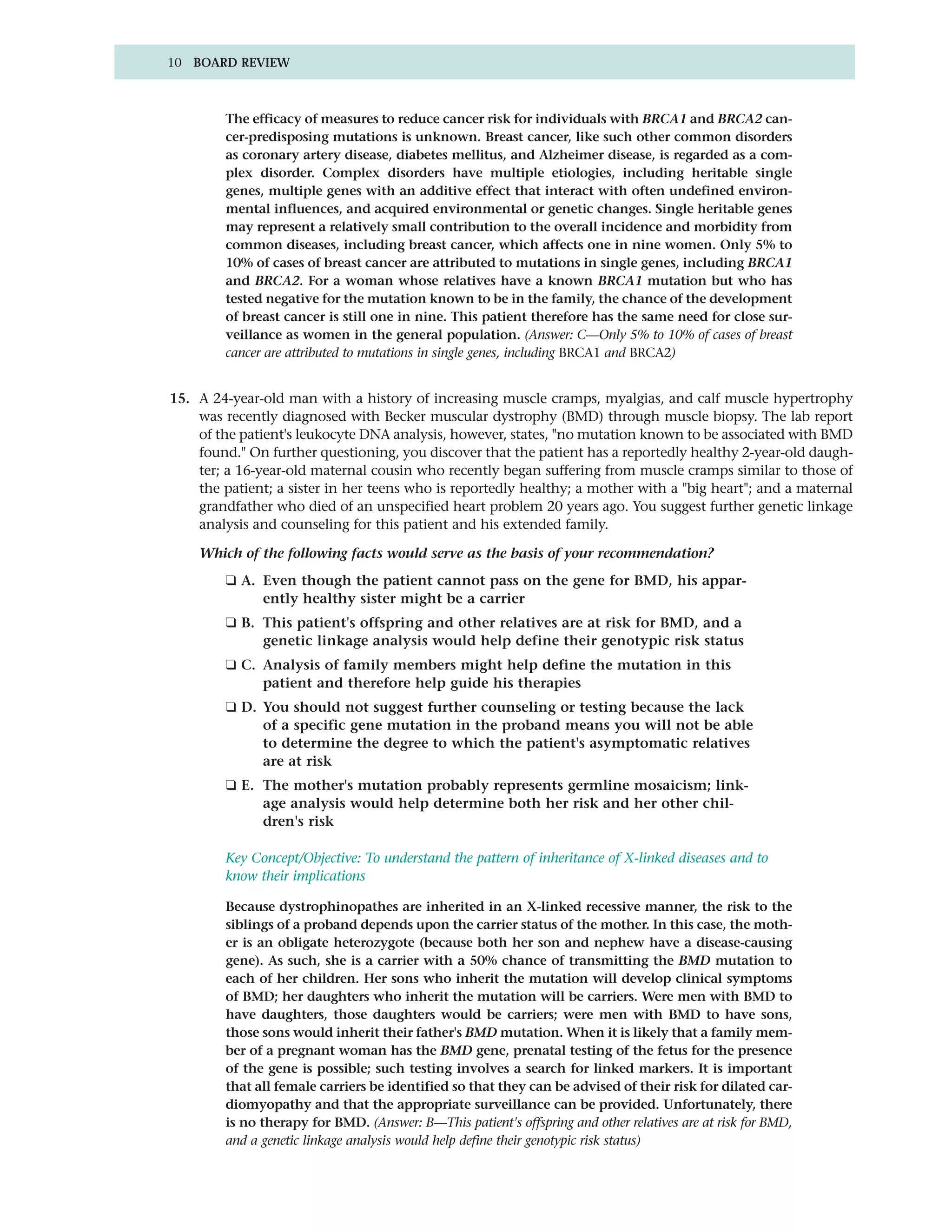10 BOARD REVIEW



        The efficacy of measures to reduce cancer risk for individuals with BRCA1 and BRCA2 can-
        cer-predisposing mutations is unknown. Breast cancer, like such other common disorders
        as coronary artery disease, diabetes mellitus, and Alzheimer disease, is regarded as a com-
        plex disorder. Complex disorders have multiple etiologies, including heritable single
        genes, multiple genes with an additive effect that interact with often undefined environ-
        mental influences, and acquired environmental or genetic changes. Single heritable genes
        may represent a relatively small contribution to the overall incidence and morbidity from
        common diseases, including breast cancer, which affects one in nine women. Only 5% to
        10% of cases of breast cancer are attributed to mutations in single genes, including BRCA1
        and BRCA2. For a woman whose relatives have a known BRCA1 mutation but who has
        tested negative for the mutation known to be in the family, the chance of the development
        of breast cancer is still one in nine. This patient therefore has the same need for close sur-
        veillance as women in the general population. (Answer: C—Only 5% to 10% of cases of breast
        cancer are attributed to mutations in single genes, including BRCA1 and BRCA2)


15. A 24-year-old man with a history of increasing muscle cramps, myalgias, and calf muscle hypertrophy
    was recently diagnosed with Becker muscular dystrophy (BMD) through muscle biopsy. The lab report
    of the patient's leukocyte DNA analysis, however, states, "no mutation known to be associated with BMD
    found." On further questioning, you discover that the patient has a reportedly healthy 2-year-old daugh-
    ter; a 16-year-old maternal cousin who recently began suffering from muscle cramps similar to those of
    the patient; a sister in her teens who is reportedly healthy; a mother with a "big heart"; and a maternal
    grandfather who died of an unspecified heart problem 20 years ago. You suggest further genetic linkage
    analysis and counseling for this patient and his extended family.

    Which of the following facts would serve as the basis of your recommendation?
        ❑ A. Even though the patient cannot pass on the gene for BMD, his appar-
             ently healthy sister might be a carrier
        ❑ B. This patient's offspring and other relatives are at risk for BMD, and a
             genetic linkage analysis would help define their genotypic risk status
        ❑ C. Analysis of family members might help define the mutation in this
             patient and therefore help guide his therapies
        ❑ D. You should not suggest further counseling or testing because the lack
             of a specific gene mutation in the proband means you will not be able
             to determine the degree to which the patient's asymptomatic relatives
             are at risk
        ❑ E. The mother's mutation probably represents germline mosaicism; link-
             age analysis would help determine both her risk and her other chil-
             dren's risk

        Key Concept/Objective: To understand the pattern of inheritance of X-linked diseases and to
        know their implications

        Because dystrophinopathes are inherited in an X-linked recessive manner, the risk to the
        siblings of a proband depends upon the carrier status of the mother. In this case, the moth-
        er is an obligate heterozygote (because both her son and nephew have a disease-causing
        gene). As such, she is a carrier with a 50% chance of transmitting the BMD mutation to
        each of her children. Her sons who inherit the mutation will develop clinical symptoms
        of BMD; her daughters who inherit the mutation will be carriers. Were men with BMD to
        have daughters, those daughters would be carriers; were men with BMD to have sons,
        those sons would inherit their father's BMD mutation. When it is likely that a family mem-
        ber of a pregnant woman has the BMD gene, prenatal testing of the fetus for the presence
        of the gene is possible; such testing involves a search for linked markers. It is important
        that all female carriers be identified so that they can be advised of their risk for dilated car-
        diomyopathy and that the appropriate surveillance can be provided. Unfortunately, there
        is no therapy for BMD. (Answer: B—This patient's offspring and other relatives are at risk for BMD,
        and a genetic linkage analysis would help define their genotypic risk status)
 