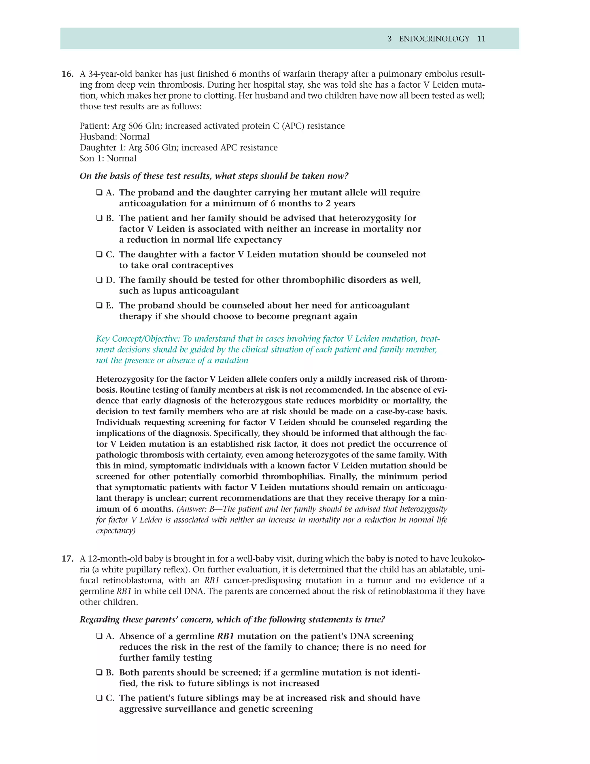 3 ENDOCRINOLOGY 11



16. A 34-year-old banker has just finished 6 months of warfarin therapy after a pulmonary embolus result-
    ing from deep vein thrombosis. During her hospital stay, she was told she has a factor V Leiden muta-
    tion, which makes her prone to clotting. Her husband and two children have now all been tested as well;
    those test results are as follows:

    Patient: Arg 506 Gln; increased activated protein C (APC) resistance
    Husband: Normal
    Daughter 1: Arg 506 Gln; increased APC resistance
    Son 1: Normal

    On the basis of these test results, what steps should be taken now?
         ❑ A. The proband and the daughter carrying her mutant allele will require
              anticoagulation for a minimum of 6 months to 2 years
         ❑ B. The patient and her family should be advised that heterozygosity for
              factor V Leiden is associated with neither an increase in mortality nor
              a reduction in normal life expectancy
         ❑ C. The daughter with a factor V Leiden mutation should be counseled not
              to take oral contraceptives
         ❑ D. The family should be tested for other thrombophilic disorders as well,
              such as lupus anticoagulant
         ❑ E. The proband should be counseled about her need for anticoagulant
              therapy if she should choose to become pregnant again

         Key Concept/Objective: To understand that in cases involving factor V Leiden mutation, treat-
         ment decisions should be guided by the clinical situation of each patient and family member,
         not the presence or absence of a mutation

         Heterozygosity for the factor V Leiden allele confers only a mildly increased risk of throm-
         bosis. Routine testing of family members at risk is not recommended. In the absence of evi-
         dence that early diagnosis of the heterozygous state reduces morbidity or mortality, the
         decision to test family members who are at risk should be made on a case-by-case basis.
         Individuals requesting screening for factor V Leiden should be counseled regarding the
         implications of the diagnosis. Specifically, they should be informed that although the fac-
         tor V Leiden mutation is an established risk factor, it does not predict the occurrence of
         pathologic thrombosis with certainty, even among heterozygotes of the same family. With
         this in mind, symptomatic individuals with a known factor V Leiden mutation should be
         screened for other potentially comorbid thrombophilias. Finally, the minimum period
         that symptomatic patients with factor V Leiden mutations should remain on anticoagu-
         lant therapy is unclear; current recommendations are that they receive therapy for a min-
         imum of 6 months. (Answer: B—The patient and her family should be advised that heterozygosity
         for factor V Leiden is associated with neither an increase in mortality nor a reduction in normal life
         expectancy)


17. A 12-month-old baby is brought in for a well-baby visit, during which the baby is noted to have leukoko-
    ria (a white pupillary reflex). On further evaluation, it is determined that the child has an ablatable, uni-
    focal retinoblastoma, with an RB1 cancer-predisposing mutation in a tumor and no evidence of a
    germline RB1 in white cell DNA. The parents are concerned about the risk of retinoblastoma if they have
    other children.

    Regarding these parents’ concern, which of the following statements is true?
         ❑ A. Absence of a germline RB1 mutation on the patient's DNA screening
              reduces the risk in the rest of the family to chance; there is no need for
              further family testing
         ❑ B. Both parents should be screened; if a germline mutation is not identi-
              fied, the risk to future siblings is not increased
         ❑ C. The patient's future siblings may be at increased risk and should have
              aggressive surveillance and genetic screening
 