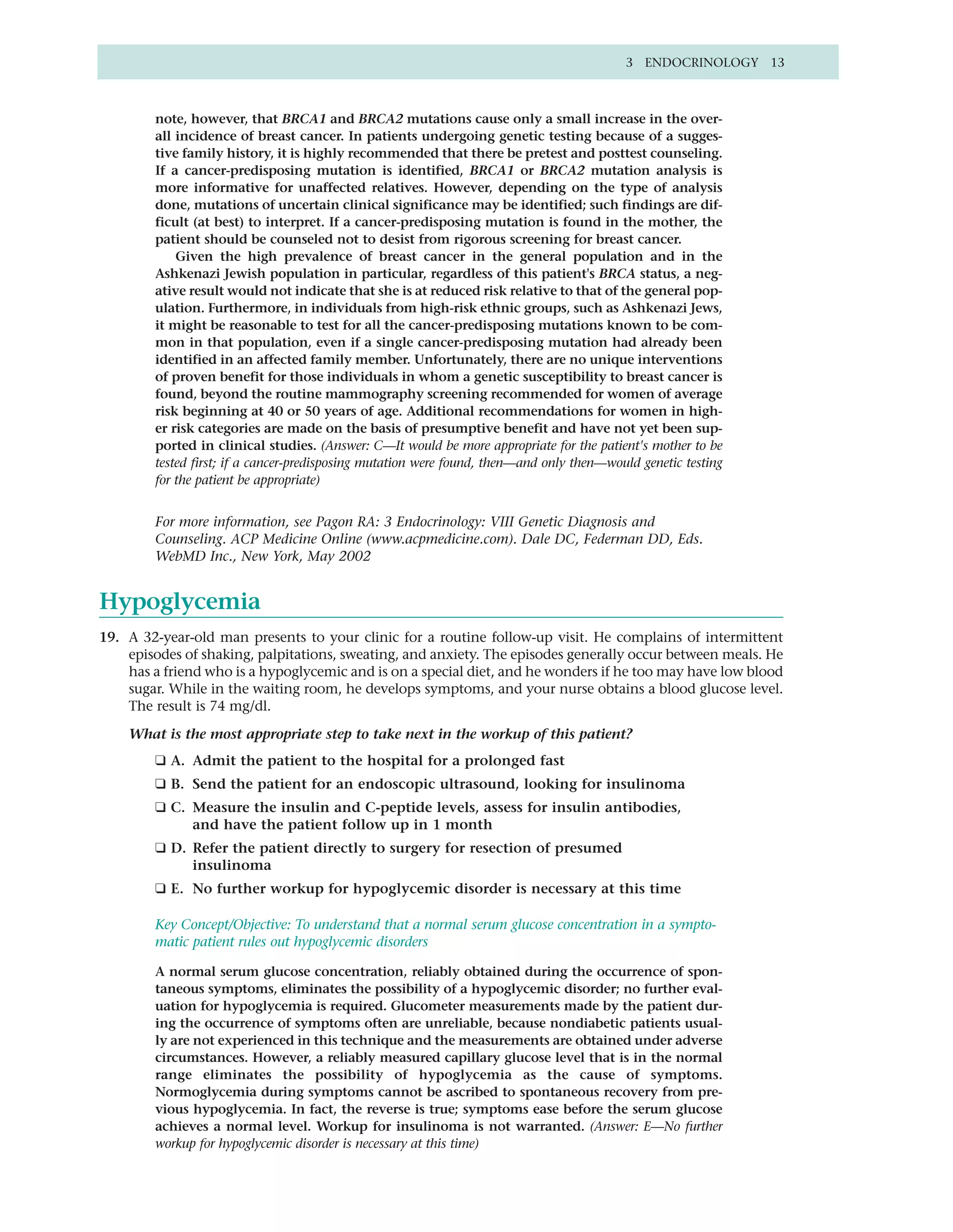 3 ENDOCRINOLOGY 13



        note, however, that BRCA1 and BRCA2 mutations cause only a small increase in the over-
        all incidence of breast cancer. In patients undergoing genetic testing because of a sugges-
        tive family history, it is highly recommended that there be pretest and posttest counseling.
        If a cancer-predisposing mutation is identified, BRCA1 or BRCA2 mutation analysis is
        more informative for unaffected relatives. However, depending on the type of analysis
        done, mutations of uncertain clinical significance may be identified; such findings are dif-
        ficult (at best) to interpret. If a cancer-predisposing mutation is found in the mother, the
        patient should be counseled not to desist from rigorous screening for breast cancer.
            Given the high prevalence of breast cancer in the general population and in the
        Ashkenazi Jewish population in particular, regardless of this patient's BRCA status, a neg-
        ative result would not indicate that she is at reduced risk relative to that of the general pop-
        ulation. Furthermore, in individuals from high-risk ethnic groups, such as Ashkenazi Jews,
        it might be reasonable to test for all the cancer-predisposing mutations known to be com-
        mon in that population, even if a single cancer-predisposing mutation had already been
        identified in an affected family member. Unfortunately, there are no unique interventions
        of proven benefit for those individuals in whom a genetic susceptibility to breast cancer is
        found, beyond the routine mammography screening recommended for women of average
        risk beginning at 40 or 50 years of age. Additional recommendations for women in high-
        er risk categories are made on the basis of presumptive benefit and have not yet been sup-
        ported in clinical studies. (Answer: C—It would be more appropriate for the patient's mother to be
        tested first; if a cancer-predisposing mutation were found, then—and only then—would genetic testing
        for the patient be appropriate)


        For more information, see Pagon RA: 3 Endocrinology: VIII Genetic Diagnosis and
        Counseling. ACP Medicine Online (www.acpmedicine.com). Dale DC, Federman DD, Eds.
        WebMD Inc., New York, May 2002


Hypoglycemia
19. A 32-year-old man presents to your clinic for a routine follow-up visit. He complains of intermittent
    episodes of shaking, palpitations, sweating, and anxiety. The episodes generally occur between meals. He
    has a friend who is a hypoglycemic and is on a special diet, and he wonders if he too may have low blood
    sugar. While in the waiting room, he develops symptoms, and your nurse obtains a blood glucose level.
    The result is 74 mg/dl.

    What is the most appropriate step to take next in the workup of this patient?
        ❑ A. Admit the patient to the hospital for a prolonged fast
        ❑ B. Send the patient for an endoscopic ultrasound, looking for insulinoma
        ❑ C. Measure the insulin and C-peptide levels, assess for insulin antibodies,
             and have the patient follow up in 1 month
        ❑ D. Refer the patient directly to surgery for resection of presumed
             insulinoma
        ❑ E. No further workup for hypoglycemic disorder is necessary at this time

        Key Concept/Objective: To understand that a normal serum glucose concentration in a sympto-
        matic patient rules out hypoglycemic disorders

        A normal serum glucose concentration, reliably obtained during the occurrence of spon-
        taneous symptoms, eliminates the possibility of a hypoglycemic disorder; no further eval-
        uation for hypoglycemia is required. Glucometer measurements made by the patient dur-
        ing the occurrence of symptoms often are unreliable, because nondiabetic patients usual-
        ly are not experienced in this technique and the measurements are obtained under adverse
        circumstances. However, a reliably measured capillary glucose level that is in the normal
        range eliminates the possibility of hypoglycemia as the cause of symptoms.
        Normoglycemia during symptoms cannot be ascribed to spontaneous recovery from pre-
        vious hypoglycemia. In fact, the reverse is true; symptoms ease before the serum glucose
        achieves a normal level. Workup for insulinoma is not warranted. (Answer: E—No further
        workup for hypoglycemic disorder is necessary at this time)
 