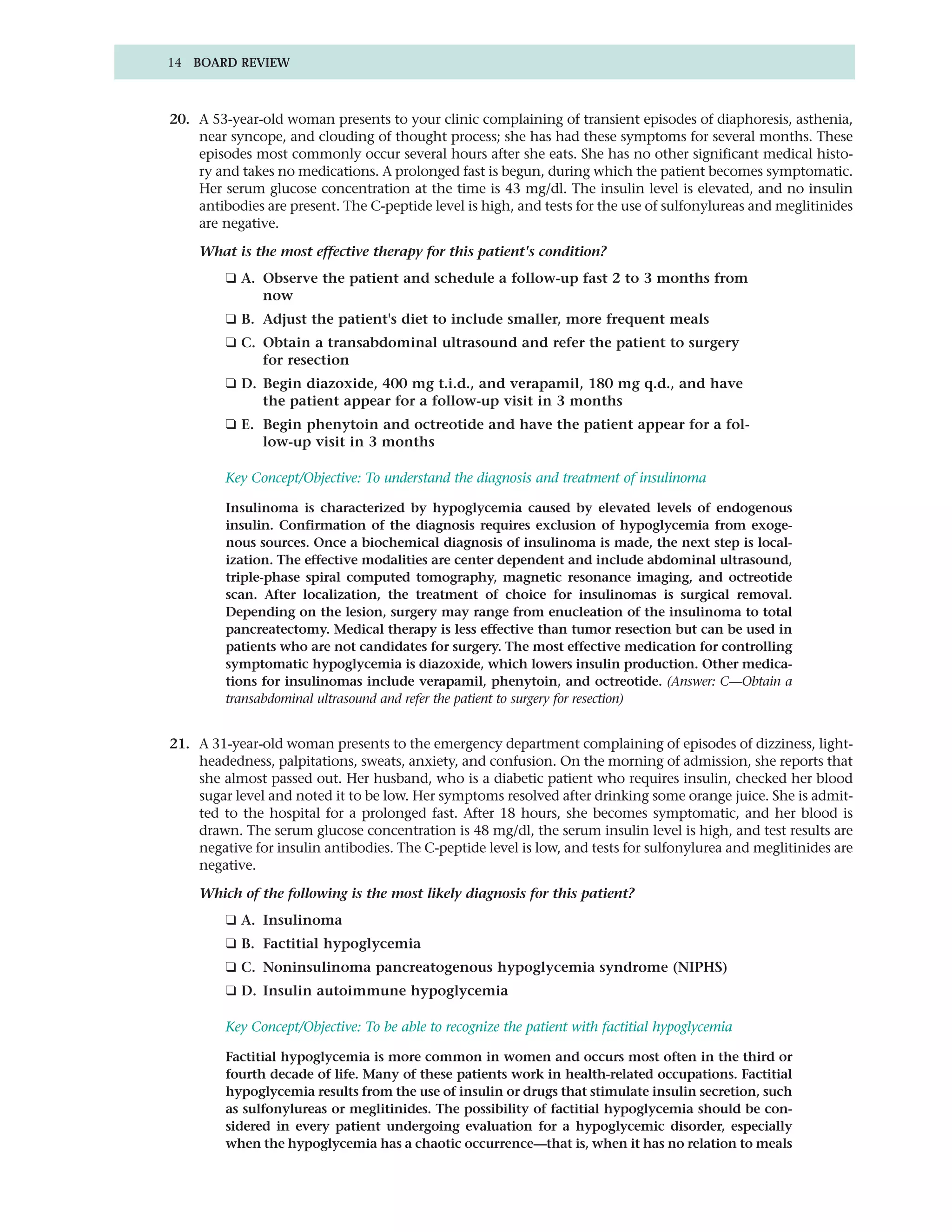 14 BOARD REVIEW



20. A 53-year-old woman presents to your clinic complaining of transient episodes of diaphoresis, asthenia,
    near syncope, and clouding of thought process; she has had these symptoms for several months. These
    episodes most commonly occur several hours after she eats. She has no other significant medical histo-
    ry and takes no medications. A prolonged fast is begun, during which the patient becomes symptomatic.
    Her serum glucose concentration at the time is 43 mg/dl. The insulin level is elevated, and no insulin
    antibodies are present. The C-peptide level is high, and tests for the use of sulfonylureas and meglitinides
    are negative.

    What is the most effective therapy for this patient's condition?
         ❑ A. Observe the patient and schedule a follow-up fast 2 to 3 months from
              now
         ❑ B. Adjust the patient's diet to include smaller, more frequent meals
         ❑ C. Obtain a transabdominal ultrasound and refer the patient to surgery
              for resection
         ❑ D. Begin diazoxide, 400 mg t.i.d., and verapamil, 180 mg q.d., and have
              the patient appear for a follow-up visit in 3 months
         ❑ E. Begin phenytoin and octreotide and have the patient appear for a fol-
              low-up visit in 3 months

         Key Concept/Objective: To understand the diagnosis and treatment of insulinoma

         Insulinoma is characterized by hypoglycemia caused by elevated levels of endogenous
         insulin. Confirmation of the diagnosis requires exclusion of hypoglycemia from exoge-
         nous sources. Once a biochemical diagnosis of insulinoma is made, the next step is local-
         ization. The effective modalities are center dependent and include abdominal ultrasound,
         triple-phase spiral computed tomography, magnetic resonance imaging, and octreotide
         scan. After localization, the treatment of choice for insulinomas is surgical removal.
         Depending on the lesion, surgery may range from enucleation of the insulinoma to total
         pancreatectomy. Medical therapy is less effective than tumor resection but can be used in
         patients who are not candidates for surgery. The most effective medication for controlling
         symptomatic hypoglycemia is diazoxide, which lowers insulin production. Other medica-
         tions for insulinomas include verapamil, phenytoin, and octreotide. (Answer: C—Obtain a
         transabdominal ultrasound and refer the patient to surgery for resection)


21. A 31-year-old woman presents to the emergency department complaining of episodes of dizziness, light-
    headedness, palpitations, sweats, anxiety, and confusion. On the morning of admission, she reports that
    she almost passed out. Her husband, who is a diabetic patient who requires insulin, checked her blood
    sugar level and noted it to be low. Her symptoms resolved after drinking some orange juice. She is admit-
    ted to the hospital for a prolonged fast. After 18 hours, she becomes symptomatic, and her blood is
    drawn. The serum glucose concentration is 48 mg/dl, the serum insulin level is high, and test results are
    negative for insulin antibodies. The C-peptide level is low, and tests for sulfonylurea and meglitinides are
    negative.

    Which of the following is the most likely diagnosis for this patient?
         ❑ A. Insulinoma
         ❑ B. Factitial hypoglycemia
         ❑ C. Noninsulinoma pancreatogenous hypoglycemia syndrome (NIPHS)
         ❑ D. Insulin autoimmune hypoglycemia

         Key Concept/Objective: To be able to recognize the patient with factitial hypoglycemia

         Factitial hypoglycemia is more common in women and occurs most often in the third or
         fourth decade of life. Many of these patients work in health-related occupations. Factitial
         hypoglycemia results from the use of insulin or drugs that stimulate insulin secretion, such
         as sulfonylureas or meglitinides. The possibility of factitial hypoglycemia should be con-
         sidered in every patient undergoing evaluation for a hypoglycemic disorder, especially
         when the hypoglycemia has a chaotic occurrence—that is, when it has no relation to meals
 