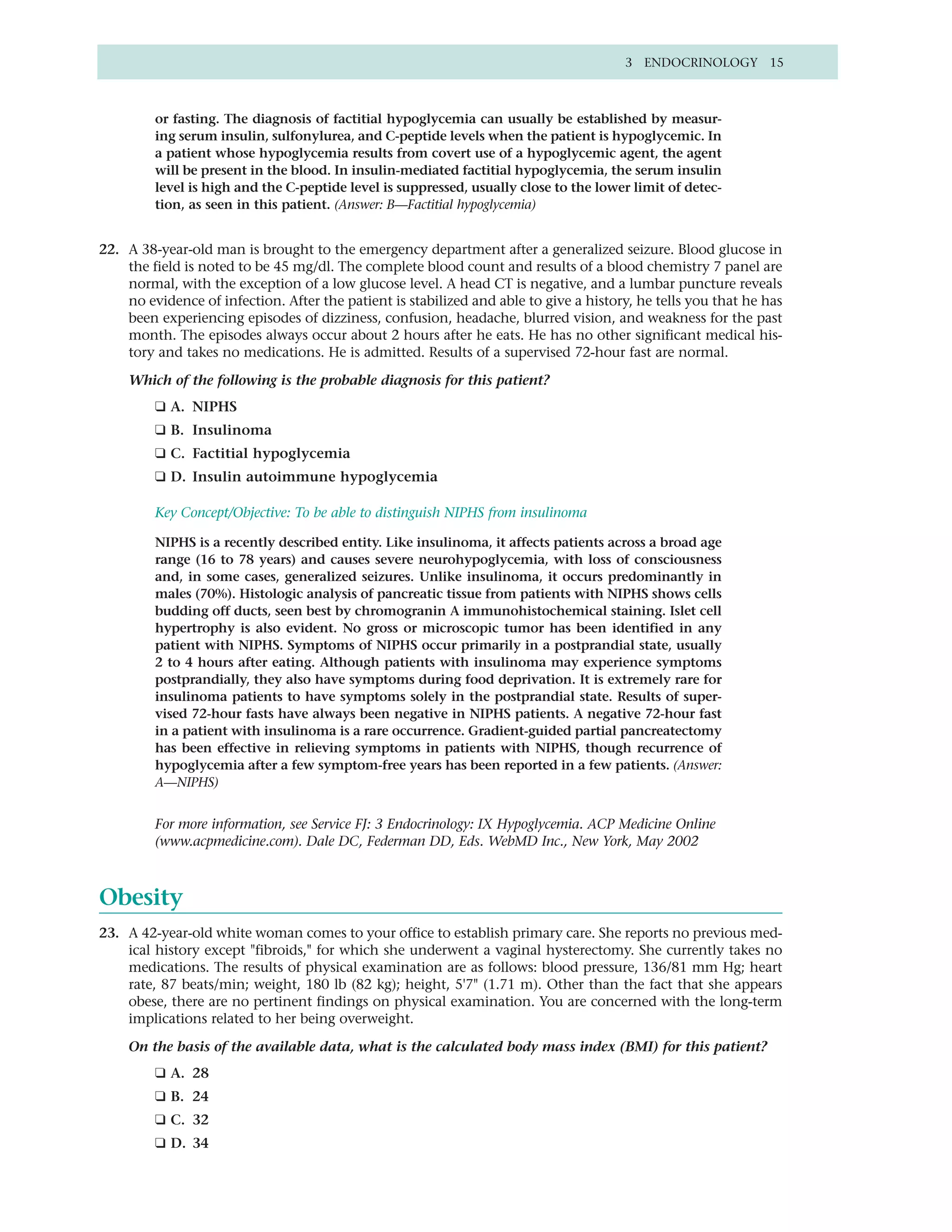 3 ENDOCRINOLOGY 15



         or fasting. The diagnosis of factitial hypoglycemia can usually be established by measur-
         ing serum insulin, sulfonylurea, and C-peptide levels when the patient is hypoglycemic. In
         a patient whose hypoglycemia results from covert use of a hypoglycemic agent, the agent
         will be present in the blood. In insulin-mediated factitial hypoglycemia, the serum insulin
         level is high and the C-peptide level is suppressed, usually close to the lower limit of detec-
         tion, as seen in this patient. (Answer: B—Factitial hypoglycemia)


22. A 38-year-old man is brought to the emergency department after a generalized seizure. Blood glucose in
    the field is noted to be 45 mg/dl. The complete blood count and results of a blood chemistry 7 panel are
    normal, with the exception of a low glucose level. A head CT is negative, and a lumbar puncture reveals
    no evidence of infection. After the patient is stabilized and able to give a history, he tells you that he has
    been experiencing episodes of dizziness, confusion, headache, blurred vision, and weakness for the past
    month. The episodes always occur about 2 hours after he eats. He has no other significant medical his-
    tory and takes no medications. He is admitted. Results of a supervised 72-hour fast are normal.

    Which of the following is the probable diagnosis for this patient?
         ❑ A. NIPHS
         ❑ B. Insulinoma
         ❑ C. Factitial hypoglycemia
         ❑ D. Insulin autoimmune hypoglycemia

         Key Concept/Objective: To be able to distinguish NIPHS from insulinoma

         NIPHS is a recently described entity. Like insulinoma, it affects patients across a broad age
         range (16 to 78 years) and causes severe neurohypoglycemia, with loss of consciousness
         and, in some cases, generalized seizures. Unlike insulinoma, it occurs predominantly in
         males (70%). Histologic analysis of pancreatic tissue from patients with NIPHS shows cells
         budding off ducts, seen best by chromogranin A immunohistochemical staining. Islet cell
         hypertrophy is also evident. No gross or microscopic tumor has been identified in any
         patient with NIPHS. Symptoms of NIPHS occur primarily in a postprandial state, usually
         2 to 4 hours after eating. Although patients with insulinoma may experience symptoms
         postprandially, they also have symptoms during food deprivation. It is extremely rare for
         insulinoma patients to have symptoms solely in the postprandial state. Results of super-
         vised 72-hour fasts have always been negative in NIPHS patients. A negative 72-hour fast
         in a patient with insulinoma is a rare occurrence. Gradient-guided partial pancreatectomy
         has been effective in relieving symptoms in patients with NIPHS, though recurrence of
         hypoglycemia after a few symptom-free years has been reported in a few patients. (Answer:
         A—NIPHS)


         For more information, see Service FJ: 3 Endocrinology: IX Hypoglycemia. ACP Medicine Online
         (www.acpmedicine.com). Dale DC, Federman DD, Eds. WebMD Inc., New York, May 2002



Obesity
23. A 42-year-old white woman comes to your office to establish primary care. She reports no previous med-
    ical history except "fibroids," for which she underwent a vaginal hysterectomy. She currently takes no
    medications. The results of physical examination are as follows: blood pressure, 136/81 mm Hg; heart
    rate, 87 beats/min; weight, 180 lb (82 kg); height, 5'7" (1.71 m). Other than the fact that she appears
    obese, there are no pertinent findings on physical examination. You are concerned with the long-term
    implications related to her being overweight.

    On the basis of the available data, what is the calculated body mass index (BMI) for this patient?
         ❑ A. 28
         ❑ B. 24
         ❑ C. 32
         ❑ D. 34
 