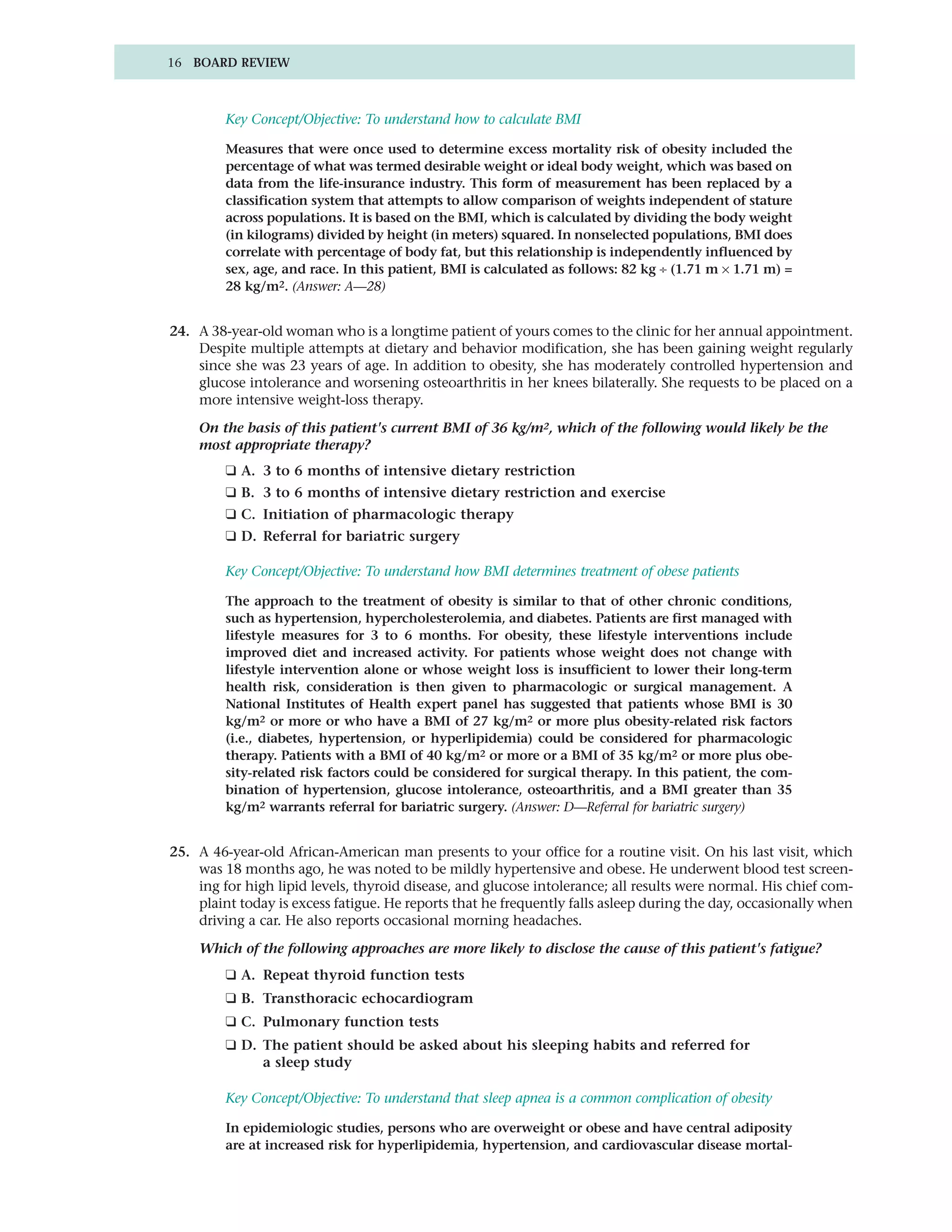 16 BOARD REVIEW



         Key Concept/Objective: To understand how to calculate BMI

         Measures that were once used to determine excess mortality risk of obesity included the
         percentage of what was termed desirable weight or ideal body weight, which was based on
         data from the life-insurance industry. This form of measurement has been replaced by a
         classification system that attempts to allow comparison of weights independent of stature
         across populations. It is based on the BMI, which is calculated by dividing the body weight
         (in kilograms) divided by height (in meters) squared. In nonselected populations, BMI does
         correlate with percentage of body fat, but this relationship is independently influenced by
         sex, age, and race. In this patient, BMI is calculated as follows: 82 kg ÷ (1.71 m × 1.71 m) =
         28 kg/m2. (Answer: A—28)


24. A 38-year-old woman who is a longtime patient of yours comes to the clinic for her annual appointment.
    Despite multiple attempts at dietary and behavior modification, she has been gaining weight regularly
    since she was 23 years of age. In addition to obesity, she has moderately controlled hypertension and
    glucose intolerance and worsening osteoarthritis in her knees bilaterally. She requests to be placed on a
    more intensive weight-loss therapy.

    On the basis of this patient's current BMI of 36 kg/m2, which of the following would likely be the
    most appropriate therapy?
         ❑ A. 3 to 6 months of intensive dietary restriction
         ❑ B. 3 to 6 months of intensive dietary restriction and exercise
         ❑ C. Initiation of pharmacologic therapy
         ❑ D. Referral for bariatric surgery

         Key Concept/Objective: To understand how BMI determines treatment of obese patients

         The approach to the treatment of obesity is similar to that of other chronic conditions,
         such as hypertension, hypercholesterolemia, and diabetes. Patients are first managed with
         lifestyle measures for 3 to 6 months. For obesity, these lifestyle interventions include
         improved diet and increased activity. For patients whose weight does not change with
         lifestyle intervention alone or whose weight loss is insufficient to lower their long-term
         health risk, consideration is then given to pharmacologic or surgical management. A
         National Institutes of Health expert panel has suggested that patients whose BMI is 30
         kg/m2 or more or who have a BMI of 27 kg/m2 or more plus obesity-related risk factors
         (i.e., diabetes, hypertension, or hyperlipidemia) could be considered for pharmacologic
         therapy. Patients with a BMI of 40 kg/m2 or more or a BMI of 35 kg/m2 or more plus obe-
         sity-related risk factors could be considered for surgical therapy. In this patient, the com-
         bination of hypertension, glucose intolerance, osteoarthritis, and a BMI greater than 35
         kg/m2 warrants referral for bariatric surgery. (Answer: D—Referral for bariatric surgery)


25. A 46-year-old African-American man presents to your office for a routine visit. On his last visit, which
    was 18 months ago, he was noted to be mildly hypertensive and obese. He underwent blood test screen-
    ing for high lipid levels, thyroid disease, and glucose intolerance; all results were normal. His chief com-
    plaint today is excess fatigue. He reports that he frequently falls asleep during the day, occasionally when
    driving a car. He also reports occasional morning headaches.

    Which of the following approaches are more likely to disclose the cause of this patient's fatigue?
         ❑ A. Repeat thyroid function tests
         ❑ B. Transthoracic echocardiogram
         ❑ C. Pulmonary function tests
         ❑ D. The patient should be asked about his sleeping habits and referred for
              a sleep study

         Key Concept/Objective: To understand that sleep apnea is a common complication of obesity

         In epidemiologic studies, persons who are overweight or obese and have central adiposity
         are at increased risk for hyperlipidemia, hypertension, and cardiovascular disease mortal-
 