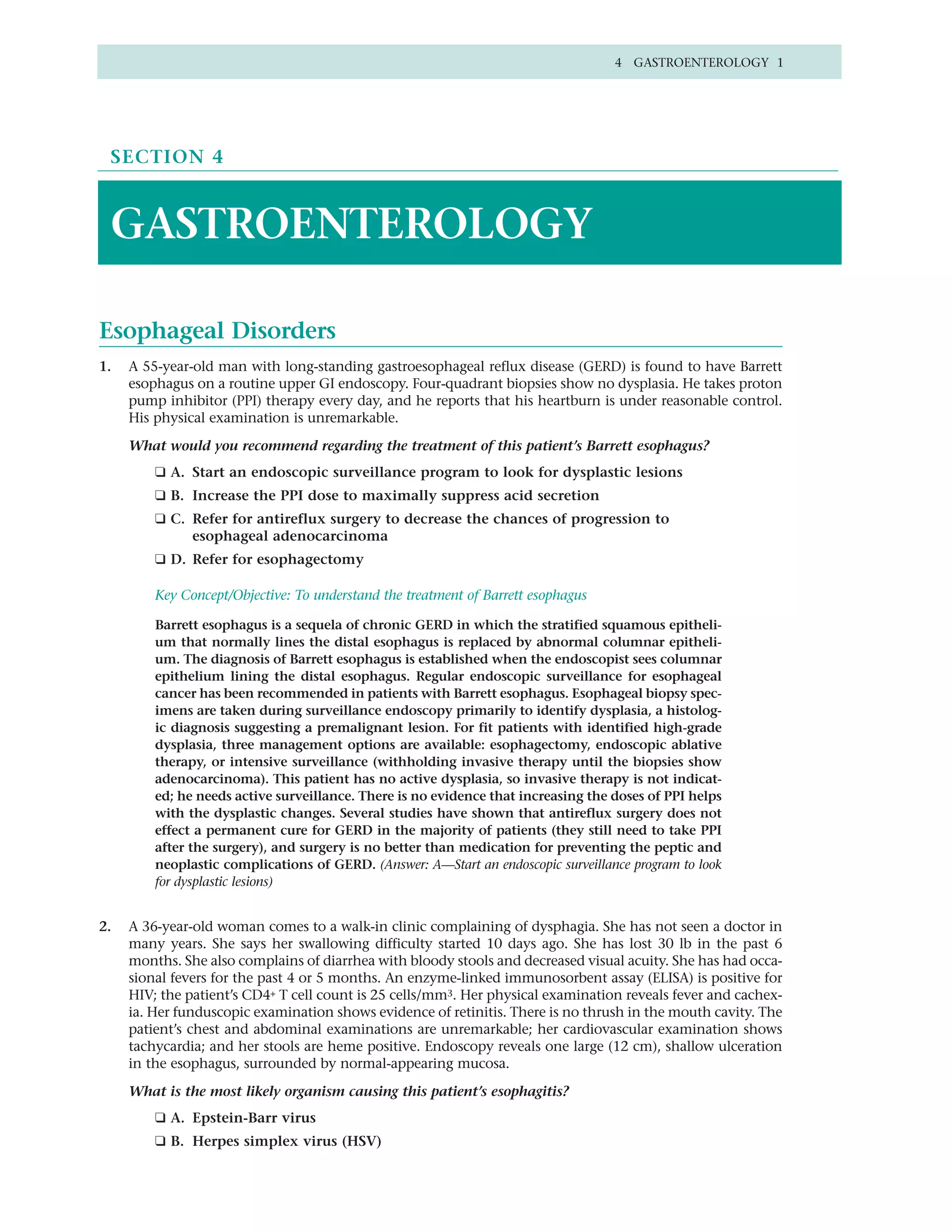 4 GASTROENTEROLOGY 1




 SECTION 4



 GASTROENTEROLOGY

Esophageal Disorders
1.   A 55-year-old man with long-standing gastroesophageal reflux disease (GERD) is found to have Barrett
     esophagus on a routine upper GI endoscopy. Four-quadrant biopsies show no dysplasia. He takes proton
     pump inhibitor (PPI) therapy every day, and he reports that his heartburn is under reasonable control.
     His physical examination is unremarkable.
     What would you recommend regarding the treatment of this patient’s Barrett esophagus?
         ❑ A. Start an endoscopic surveillance program to look for dysplastic lesions
         ❑ B. Increase the PPI dose to maximally suppress acid secretion
         ❑ C. Refer for antireflux surgery to decrease the chances of progression to
              esophageal adenocarcinoma
         ❑ D. Refer for esophagectomy

         Key Concept/Objective: To understand the treatment of Barrett esophagus

         Barrett esophagus is a sequela of chronic GERD in which the stratified squamous epitheli-
         um that normally lines the distal esophagus is replaced by abnormal columnar epitheli-
         um. The diagnosis of Barrett esophagus is established when the endoscopist sees columnar
         epithelium lining the distal esophagus. Regular endoscopic surveillance for esophageal
         cancer has been recommended in patients with Barrett esophagus. Esophageal biopsy spec-
         imens are taken during surveillance endoscopy primarily to identify dysplasia, a histolog-
         ic diagnosis suggesting a premalignant lesion. For fit patients with identified high-grade
         dysplasia, three management options are available: esophagectomy, endoscopic ablative
         therapy, or intensive surveillance (withholding invasive therapy until the biopsies show
         adenocarcinoma). This patient has no active dysplasia, so invasive therapy is not indicat-
         ed; he needs active surveillance. There is no evidence that increasing the doses of PPI helps
         with the dysplastic changes. Several studies have shown that antireflux surgery does not
         effect a permanent cure for GERD in the majority of patients (they still need to take PPI
         after the surgery), and surgery is no better than medication for preventing the peptic and
         neoplastic complications of GERD. (Answer: A—Start an endoscopic surveillance program to look
         for dysplastic lesions)


2.   A 36-year-old woman comes to a walk-in clinic complaining of dysphagia. She has not seen a doctor in
     many years. She says her swallowing difficulty started 10 days ago. She has lost 30 lb in the past 6
     months. She also complains of diarrhea with bloody stools and decreased visual acuity. She has had occa-
     sional fevers for the past 4 or 5 months. An enzyme-linked immunosorbent assay (ELISA) is positive for
     HIV; the patient’s CD4+ T cell count is 25 cells/mm3. Her physical examination reveals fever and cachex-
     ia. Her funduscopic examination shows evidence of retinitis. There is no thrush in the mouth cavity. The
     patient’s chest and abdominal examinations are unremarkable; her cardiovascular examination shows
     tachycardia; and her stools are heme positive. Endoscopy reveals one large (12 cm), shallow ulceration
     in the esophagus, surrounded by normal-appearing mucosa.

     What is the most likely organism causing this patient’s esophagitis?
         ❑ A. Epstein-Barr virus
         ❑ B. Herpes simplex virus (HSV)
 