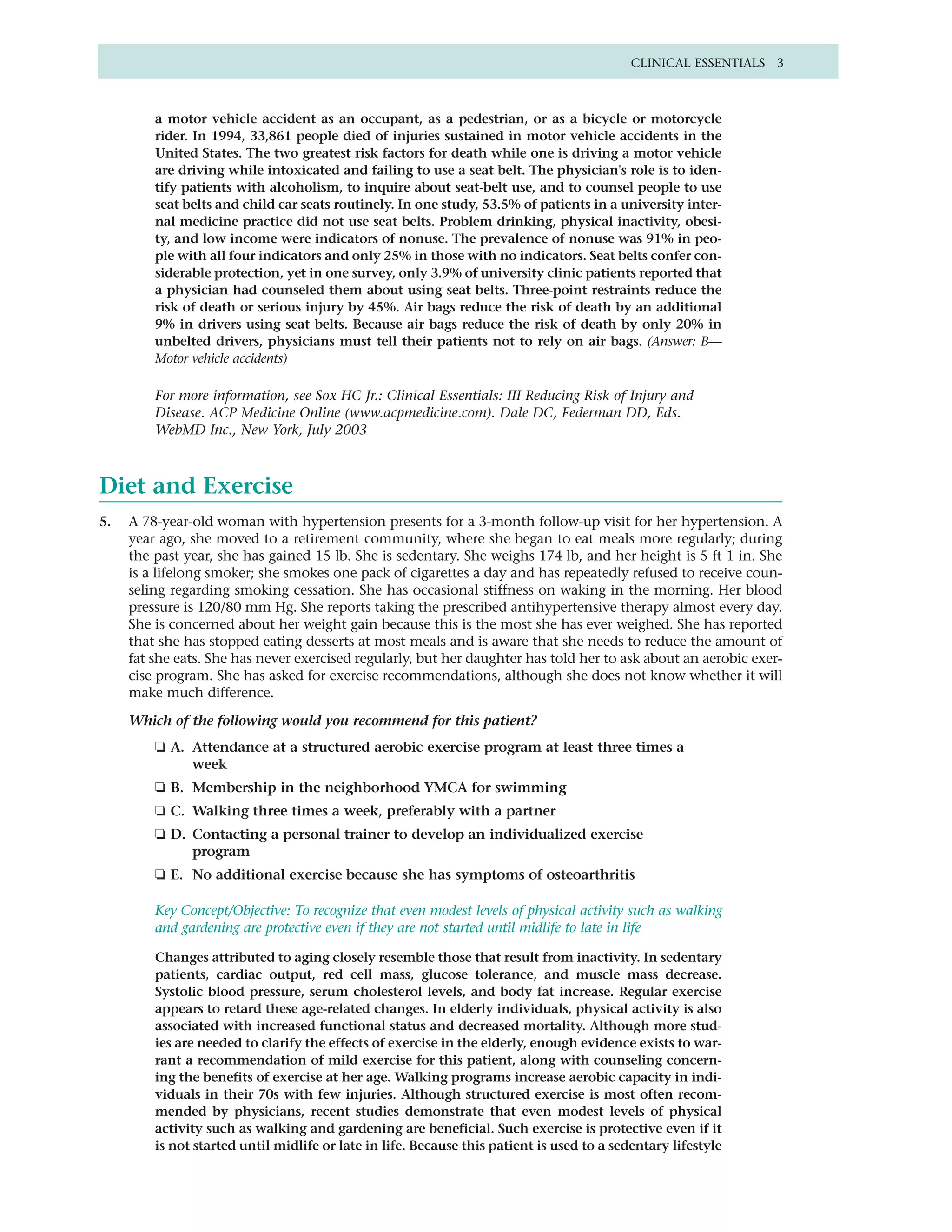 CLINICAL ESSENTIALS 3



         a motor vehicle accident as an occupant, as a pedestrian, or as a bicycle or motorcycle
         rider. In 1994, 33,861 people died of injuries sustained in motor vehicle accidents in the
         United States. The two greatest risk factors for death while one is driving a motor vehicle
         are driving while intoxicated and failing to use a seat belt. The physician's role is to iden-
         tify patients with alcoholism, to inquire about seat-belt use, and to counsel people to use
         seat belts and child car seats routinely. In one study, 53.5% of patients in a university inter-
         nal medicine practice did not use seat belts. Problem drinking, physical inactivity, obesi-
         ty, and low income were indicators of nonuse. The prevalence of nonuse was 91% in peo-
         ple with all four indicators and only 25% in those with no indicators. Seat belts confer con-
         siderable protection, yet in one survey, only 3.9% of university clinic patients reported that
         a physician had counseled them about using seat belts. Three-point restraints reduce the
         risk of death or serious injury by 45%. Air bags reduce the risk of death by an additional
         9% in drivers using seat belts. Because air bags reduce the risk of death by only 20% in
         unbelted drivers, physicians must tell their patients not to rely on air bags. (Answer: B—
         Motor vehicle accidents)

         For more information, see Sox HC Jr.: Clinical Essentials: III Reducing Risk of Injury and
         Disease. ACP Medicine Online (www.acpmedicine.com). Dale DC, Federman DD, Eds.
         WebMD Inc., New York, July 2003



Diet and Exercise
5.   A 78-year-old woman with hypertension presents for a 3-month follow-up visit for her hypertension. A
     year ago, she moved to a retirement community, where she began to eat meals more regularly; during
     the past year, she has gained 15 lb. She is sedentary. She weighs 174 lb, and her height is 5 ft 1 in. She
     is a lifelong smoker; she smokes one pack of cigarettes a day and has repeatedly refused to receive coun-
     seling regarding smoking cessation. She has occasional stiffness on waking in the morning. Her blood
     pressure is 120/80 mm Hg. She reports taking the prescribed antihypertensive therapy almost every day.
     She is concerned about her weight gain because this is the most she has ever weighed. She has reported
     that she has stopped eating desserts at most meals and is aware that she needs to reduce the amount of
     fat she eats. She has never exercised regularly, but her daughter has told her to ask about an aerobic exer-
     cise program. She has asked for exercise recommendations, although she does not know whether it will
     make much difference.

     Which of the following would you recommend for this patient?
         ❏ A. Attendance at a structured aerobic exercise program at least three times a
              week
         ❏ B. Membership in the neighborhood YMCA for swimming
         ❏ C. Walking three times a week, preferably with a partner
         ❏ D. Contacting a personal trainer to develop an individualized exercise
              program
         ❏ E. No additional exercise because she has symptoms of osteoarthritis

         Key Concept/Objective: To recognize that even modest levels of physical activity such as walking
         and gardening are protective even if they are not started until midlife to late in life

         Changes attributed to aging closely resemble those that result from inactivity. In sedentary
         patients, cardiac output, red cell mass, glucose tolerance, and muscle mass decrease.
         Systolic blood pressure, serum cholesterol levels, and body fat increase. Regular exercise
         appears to retard these age-related changes. In elderly individuals, physical activity is also
         associated with increased functional status and decreased mortality. Although more stud-
         ies are needed to clarify the effects of exercise in the elderly, enough evidence exists to war-
         rant a recommendation of mild exercise for this patient, along with counseling concern-
         ing the benefits of exercise at her age. Walking programs increase aerobic capacity in indi-
         viduals in their 70s with few injuries. Although structured exercise is most often recom-
         mended by physicians, recent studies demonstrate that even modest levels of physical
         activity such as walking and gardening are beneficial. Such exercise is protective even if it
         is not started until midlife or late in life. Because this patient is used to a sedentary lifestyle
 