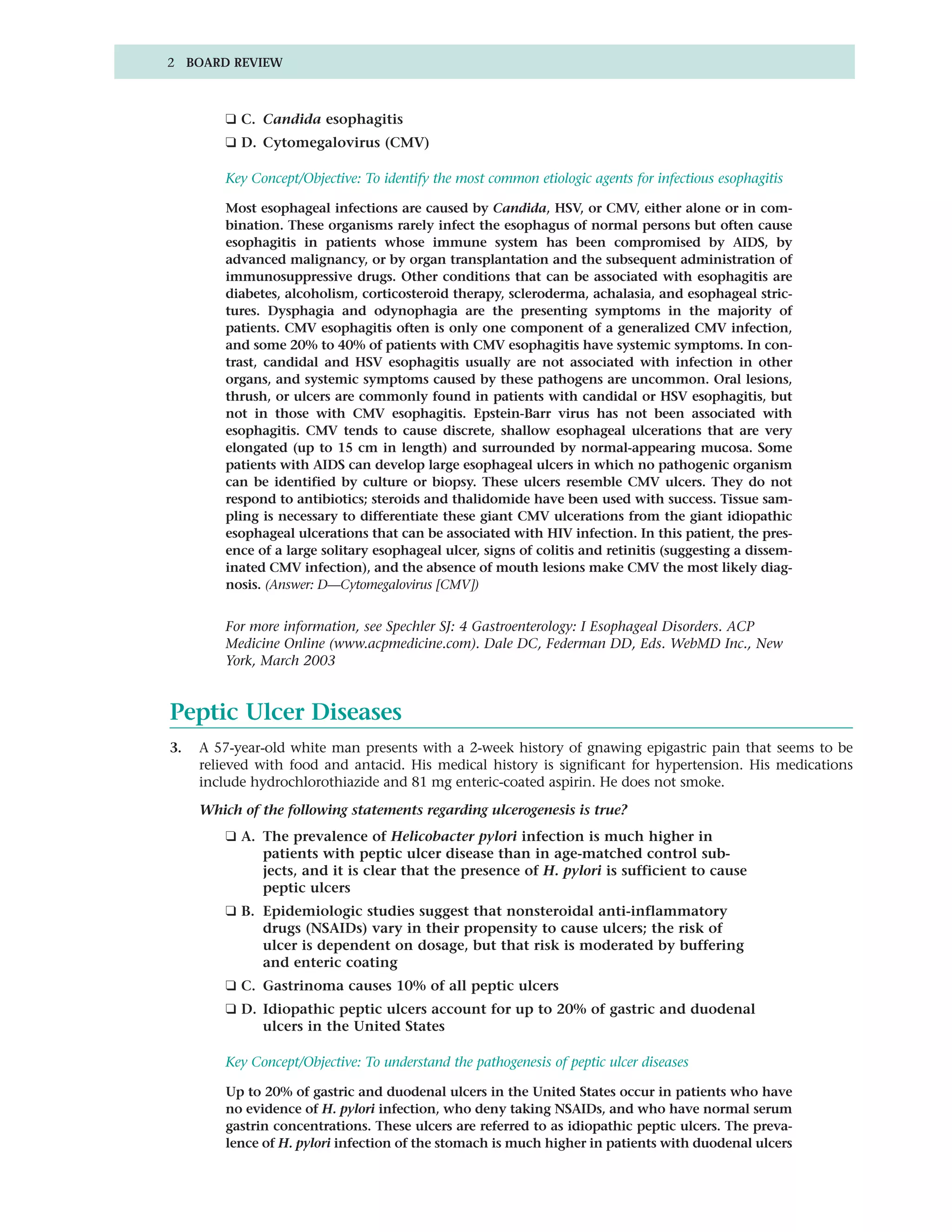 2 BOARD REVIEW



         ❑ C. Candida esophagitis
         ❑ D. Cytomegalovirus (CMV)

         Key Concept/Objective: To identify the most common etiologic agents for infectious esophagitis

         Most esophageal infections are caused by Candida, HSV, or CMV, either alone or in com-
         bination. These organisms rarely infect the esophagus of normal persons but often cause
         esophagitis in patients whose immune system has been compromised by AIDS, by
         advanced malignancy, or by organ transplantation and the subsequent administration of
         immunosuppressive drugs. Other conditions that can be associated with esophagitis are
         diabetes, alcoholism, corticosteroid therapy, scleroderma, achalasia, and esophageal stric-
         tures. Dysphagia and odynophagia are the presenting symptoms in the majority of
         patients. CMV esophagitis often is only one component of a generalized CMV infection,
         and some 20% to 40% of patients with CMV esophagitis have systemic symptoms. In con-
         trast, candidal and HSV esophagitis usually are not associated with infection in other
         organs, and systemic symptoms caused by these pathogens are uncommon. Oral lesions,
         thrush, or ulcers are commonly found in patients with candidal or HSV esophagitis, but
         not in those with CMV esophagitis. Epstein-Barr virus has not been associated with
         esophagitis. CMV tends to cause discrete, shallow esophageal ulcerations that are very
         elongated (up to 15 cm in length) and surrounded by normal-appearing mucosa. Some
         patients with AIDS can develop large esophageal ulcers in which no pathogenic organism
         can be identified by culture or biopsy. These ulcers resemble CMV ulcers. They do not
         respond to antibiotics; steroids and thalidomide have been used with success. Tissue sam-
         pling is necessary to differentiate these giant CMV ulcerations from the giant idiopathic
         esophageal ulcerations that can be associated with HIV infection. In this patient, the pres-
         ence of a large solitary esophageal ulcer, signs of colitis and retinitis (suggesting a dissem-
         inated CMV infection), and the absence of mouth lesions make CMV the most likely diag-
         nosis. (Answer: D—Cytomegalovirus [CMV])


         For more information, see Spechler SJ: 4 Gastroenterology: I Esophageal Disorders. ACP
         Medicine Online (www.acpmedicine.com). Dale DC, Federman DD, Eds. WebMD Inc., New
         York, March 2003


Peptic Ulcer Diseases
3.   A 57-year-old white man presents with a 2-week history of gnawing epigastric pain that seems to be
     relieved with food and antacid. His medical history is significant for hypertension. His medications
     include hydrochlorothiazide and 81 mg enteric-coated aspirin. He does not smoke.
     Which of the following statements regarding ulcerogenesis is true?
         ❑ A. The prevalence of Helicobacter pylori infection is much higher in
              patients with peptic ulcer disease than in age-matched control sub-
              jects, and it is clear that the presence of H. pylori is sufficient to cause
              peptic ulcers
         ❑ B. Epidemiologic studies suggest that nonsteroidal anti-inflammatory
              drugs (NSAIDs) vary in their propensity to cause ulcers; the risk of
              ulcer is dependent on dosage, but that risk is moderated by buffering
              and enteric coating
         ❑ C. Gastrinoma causes 10% of all peptic ulcers
         ❑ D. Idiopathic peptic ulcers account for up to 20% of gastric and duodenal
              ulcers in the United States

         Key Concept/Objective: To understand the pathogenesis of peptic ulcer diseases

         Up to 20% of gastric and duodenal ulcers in the United States occur in patients who have
         no evidence of H. pylori infection, who deny taking NSAIDs, and who have normal serum
         gastrin concentrations. These ulcers are referred to as idiopathic peptic ulcers. The preva-
         lence of H. pylori infection of the stomach is much higher in patients with duodenal ulcers
 