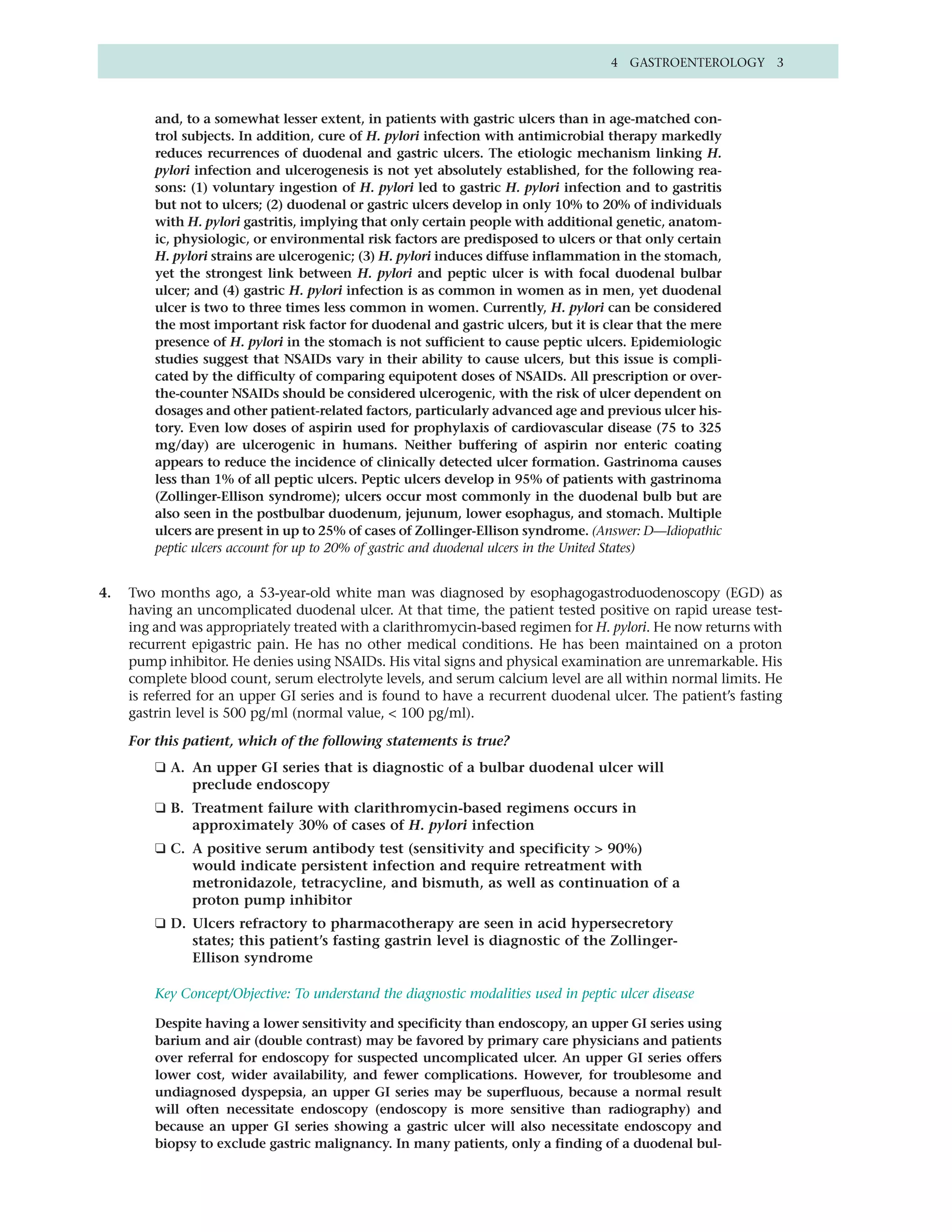 4 GASTROENTEROLOGY 3



         and, to a somewhat lesser extent, in patients with gastric ulcers than in age-matched con-
         trol subjects. In addition, cure of H. pylori infection with antimicrobial therapy markedly
         reduces recurrences of duodenal and gastric ulcers. The etiologic mechanism linking H.
         pylori infection and ulcerogenesis is not yet absolutely established, for the following rea-
         sons: (1) voluntary ingestion of H. pylori led to gastric H. pylori infection and to gastritis
         but not to ulcers; (2) duodenal or gastric ulcers develop in only 10% to 20% of individuals
         with H. pylori gastritis, implying that only certain people with additional genetic, anatom-
         ic, physiologic, or environmental risk factors are predisposed to ulcers or that only certain
         H. pylori strains are ulcerogenic; (3) H. pylori induces diffuse inflammation in the stomach,
         yet the strongest link between H. pylori and peptic ulcer is with focal duodenal bulbar
         ulcer; and (4) gastric H. pylori infection is as common in women as in men, yet duodenal
         ulcer is two to three times less common in women. Currently, H. pylori can be considered
         the most important risk factor for duodenal and gastric ulcers, but it is clear that the mere
         presence of H. pylori in the stomach is not sufficient to cause peptic ulcers. Epidemiologic
         studies suggest that NSAIDs vary in their ability to cause ulcers, but this issue is compli-
         cated by the difficulty of comparing equipotent doses of NSAIDs. All prescription or over-
         the-counter NSAIDs should be considered ulcerogenic, with the risk of ulcer dependent on
         dosages and other patient-related factors, particularly advanced age and previous ulcer his-
         tory. Even low doses of aspirin used for prophylaxis of cardiovascular disease (75 to 325
         mg/day) are ulcerogenic in humans. Neither buffering of aspirin nor enteric coating
         appears to reduce the incidence of clinically detected ulcer formation. Gastrinoma causes
         less than 1% of all peptic ulcers. Peptic ulcers develop in 95% of patients with gastrinoma
         (Zollinger-Ellison syndrome); ulcers occur most commonly in the duodenal bulb but are
         also seen in the postbulbar duodenum, jejunum, lower esophagus, and stomach. Multiple
         ulcers are present in up to 25% of cases of Zollinger-Ellison syndrome. (Answer: D—Idiopathic
         peptic ulcers account for up to 20% of gastric and duodenal ulcers in the United States)


4.   Two months ago, a 53-year-old white man was diagnosed by esophagogastroduodenoscopy (EGD) as
     having an uncomplicated duodenal ulcer. At that time, the patient tested positive on rapid urease test-
     ing and was appropriately treated with a clarithromycin-based regimen for H. pylori. He now returns with
     recurrent epigastric pain. He has no other medical conditions. He has been maintained on a proton
     pump inhibitor. He denies using NSAIDs. His vital signs and physical examination are unremarkable. His
     complete blood count, serum electrolyte levels, and serum calcium level are all within normal limits. He
     is referred for an upper GI series and is found to have a recurrent duodenal ulcer. The patient’s fasting
     gastrin level is 500 pg/ml (normal value, < 100 pg/ml).

     For this patient, which of the following statements is true?
         ❑ A. An upper GI series that is diagnostic of a bulbar duodenal ulcer will
              preclude endoscopy
         ❑ B. Treatment failure with clarithromycin-based regimens occurs in
              approximately 30% of cases of H. pylori infection
         ❑ C. A positive serum antibody test (sensitivity and specificity > 90%)
              would indicate persistent infection and require retreatment with
              metronidazole, tetracycline, and bismuth, as well as continuation of a
              proton pump inhibitor
         ❑ D. Ulcers refractory to pharmacotherapy are seen in acid hypersecretory
              states; this patient’s fasting gastrin level is diagnostic of the Zollinger-
              Ellison syndrome

         Key Concept/Objective: To understand the diagnostic modalities used in peptic ulcer disease

         Despite having a lower sensitivity and specificity than endoscopy, an upper GI series using
         barium and air (double contrast) may be favored by primary care physicians and patients
         over referral for endoscopy for suspected uncomplicated ulcer. An upper GI series offers
         lower cost, wider availability, and fewer complications. However, for troublesome and
         undiagnosed dyspepsia, an upper GI series may be superfluous, because a normal result
         will often necessitate endoscopy (endoscopy is more sensitive than radiography) and
         because an upper GI series showing a gastric ulcer will also necessitate endoscopy and
         biopsy to exclude gastric malignancy. In many patients, only a finding of a duodenal bul-
 