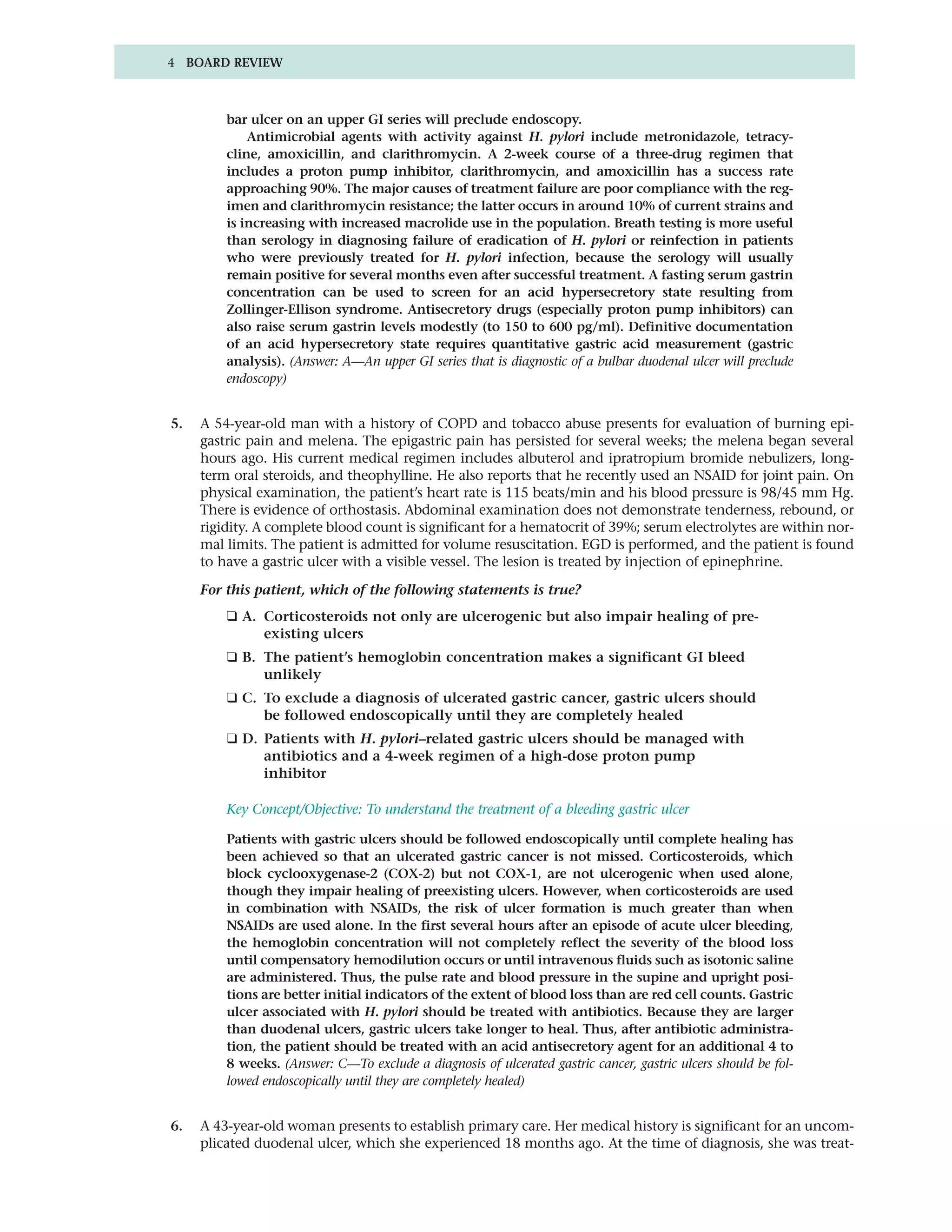 4 BOARD REVIEW



         bar ulcer on an upper GI series will preclude endoscopy.
             Antimicrobial agents with activity against H. pylori include metronidazole, tetracy-
         cline, amoxicillin, and clarithromycin. A 2-week course of a three-drug regimen that
         includes a proton pump inhibitor, clarithromycin, and amoxicillin has a success rate
         approaching 90%. The major causes of treatment failure are poor compliance with the reg-
         imen and clarithromycin resistance; the latter occurs in around 10% of current strains and
         is increasing with increased macrolide use in the population. Breath testing is more useful
         than serology in diagnosing failure of eradication of H. pylori or reinfection in patients
         who were previously treated for H. pylori infection, because the serology will usually
         remain positive for several months even after successful treatment. A fasting serum gastrin
         concentration can be used to screen for an acid hypersecretory state resulting from
         Zollinger-Ellison syndrome. Antisecretory drugs (especially proton pump inhibitors) can
         also raise serum gastrin levels modestly (to 150 to 600 pg/ml). Definitive documentation
         of an acid hypersecretory state requires quantitative gastric acid measurement (gastric
         analysis). (Answer: A—An upper GI series that is diagnostic of a bulbar duodenal ulcer will preclude
         endoscopy)


5.   A 54-year-old man with a history of COPD and tobacco abuse presents for evaluation of burning epi-
     gastric pain and melena. The epigastric pain has persisted for several weeks; the melena began several
     hours ago. His current medical regimen includes albuterol and ipratropium bromide nebulizers, long-
     term oral steroids, and theophylline. He also reports that he recently used an NSAID for joint pain. On
     physical examination, the patient’s heart rate is 115 beats/min and his blood pressure is 98/45 mm Hg.
     There is evidence of orthostasis. Abdominal examination does not demonstrate tenderness, rebound, or
     rigidity. A complete blood count is significant for a hematocrit of 39%; serum electrolytes are within nor-
     mal limits. The patient is admitted for volume resuscitation. EGD is performed, and the patient is found
     to have a gastric ulcer with a visible vessel. The lesion is treated by injection of epinephrine.

     For this patient, which of the following statements is true?
         ❑ A. Corticosteroids not only are ulcerogenic but also impair healing of pre-
              existing ulcers
         ❑ B. The patient’s hemoglobin concentration makes a significant GI bleed
              unlikely
         ❑ C. To exclude a diagnosis of ulcerated gastric cancer, gastric ulcers should
              be followed endoscopically until they are completely healed
         ❑ D. Patients with H. pylori–related gastric ulcers should be managed with
              antibiotics and a 4-week regimen of a high-dose proton pump
              inhibitor

         Key Concept/Objective: To understand the treatment of a bleeding gastric ulcer

         Patients with gastric ulcers should be followed endoscopically until complete healing has
         been achieved so that an ulcerated gastric cancer is not missed. Corticosteroids, which
         block cyclooxygenase-2 (COX-2) but not COX-1, are not ulcerogenic when used alone,
         though they impair healing of preexisting ulcers. However, when corticosteroids are used
         in combination with NSAIDs, the risk of ulcer formation is much greater than when
         NSAIDs are used alone. In the first several hours after an episode of acute ulcer bleeding,
         the hemoglobin concentration will not completely reflect the severity of the blood loss
         until compensatory hemodilution occurs or until intravenous fluids such as isotonic saline
         are administered. Thus, the pulse rate and blood pressure in the supine and upright posi-
         tions are better initial indicators of the extent of blood loss than are red cell counts. Gastric
         ulcer associated with H. pylori should be treated with antibiotics. Because they are larger
         than duodenal ulcers, gastric ulcers take longer to heal. Thus, after antibiotic administra-
         tion, the patient should be treated with an acid antisecretory agent for an additional 4 to
         8 weeks. (Answer: C—To exclude a diagnosis of ulcerated gastric cancer, gastric ulcers should be fol-
         lowed endoscopically until they are completely healed)


6.   A 43-year-old woman presents to establish primary care. Her medical history is significant for an uncom-
     plicated duodenal ulcer, which she experienced 18 months ago. At the time of diagnosis, she was treat-
 