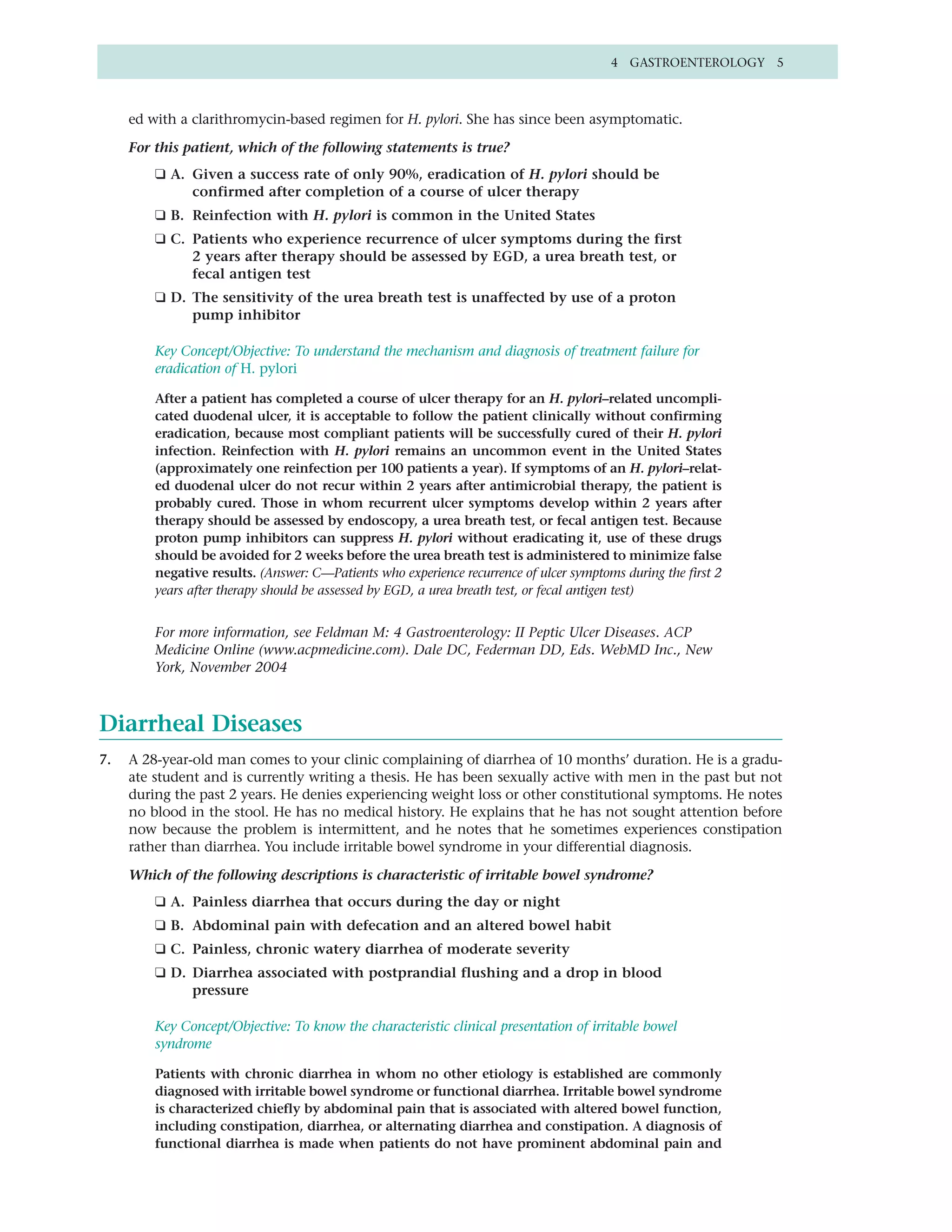 4 GASTROENTEROLOGY 5



     ed with a clarithromycin-based regimen for H. pylori. She has since been asymptomatic.

     For this patient, which of the following statements is true?
         ❑ A. Given a success rate of only 90%, eradication of H. pylori should be
              confirmed after completion of a course of ulcer therapy
         ❑ B. Reinfection with H. pylori is common in the United States
         ❑ C. Patients who experience recurrence of ulcer symptoms during the first
              2 years after therapy should be assessed by EGD, a urea breath test, or
              fecal antigen test
         ❑ D. The sensitivity of the urea breath test is unaffected by use of a proton
              pump inhibitor

         Key Concept/Objective: To understand the mechanism and diagnosis of treatment failure for
         eradication of H. pylori

         After a patient has completed a course of ulcer therapy for an H. pylori–related uncompli-
         cated duodenal ulcer, it is acceptable to follow the patient clinically without confirming
         eradication, because most compliant patients will be successfully cured of their H. pylori
         infection. Reinfection with H. pylori remains an uncommon event in the United States
         (approximately one reinfection per 100 patients a year). If symptoms of an H. pylori–relat-
         ed duodenal ulcer do not recur within 2 years after antimicrobial therapy, the patient is
         probably cured. Those in whom recurrent ulcer symptoms develop within 2 years after
         therapy should be assessed by endoscopy, a urea breath test, or fecal antigen test. Because
         proton pump inhibitors can suppress H. pylori without eradicating it, use of these drugs
         should be avoided for 2 weeks before the urea breath test is administered to minimize false
         negative results. (Answer: C—Patients who experience recurrence of ulcer symptoms during the first 2
         years after therapy should be assessed by EGD, a urea breath test, or fecal antigen test)


         For more information, see Feldman M: 4 Gastroenterology: II Peptic Ulcer Diseases. ACP
         Medicine Online (www.acpmedicine.com). Dale DC, Federman DD, Eds. WebMD Inc., New
         York, November 2004



Diarrheal Diseases
7.   A 28-year-old man comes to your clinic complaining of diarrhea of 10 months’ duration. He is a gradu-
     ate student and is currently writing a thesis. He has been sexually active with men in the past but not
     during the past 2 years. He denies experiencing weight loss or other constitutional symptoms. He notes
     no blood in the stool. He has no medical history. He explains that he has not sought attention before
     now because the problem is intermittent, and he notes that he sometimes experiences constipation
     rather than diarrhea. You include irritable bowel syndrome in your differential diagnosis.

     Which of the following descriptions is characteristic of irritable bowel syndrome?
         ❑ A. Painless diarrhea that occurs during the day or night
         ❑ B. Abdominal pain with defecation and an altered bowel habit
         ❑ C. Painless, chronic watery diarrhea of moderate severity
         ❑ D. Diarrhea associated with postprandial flushing and a drop in blood
              pressure

         Key Concept/Objective: To know the characteristic clinical presentation of irritable bowel
         syndrome

         Patients with chronic diarrhea in whom no other etiology is established are commonly
         diagnosed with irritable bowel syndrome or functional diarrhea. Irritable bowel syndrome
         is characterized chiefly by abdominal pain that is associated with altered bowel function,
         including constipation, diarrhea, or alternating diarrhea and constipation. A diagnosis of
         functional diarrhea is made when patients do not have prominent abdominal pain and
 
