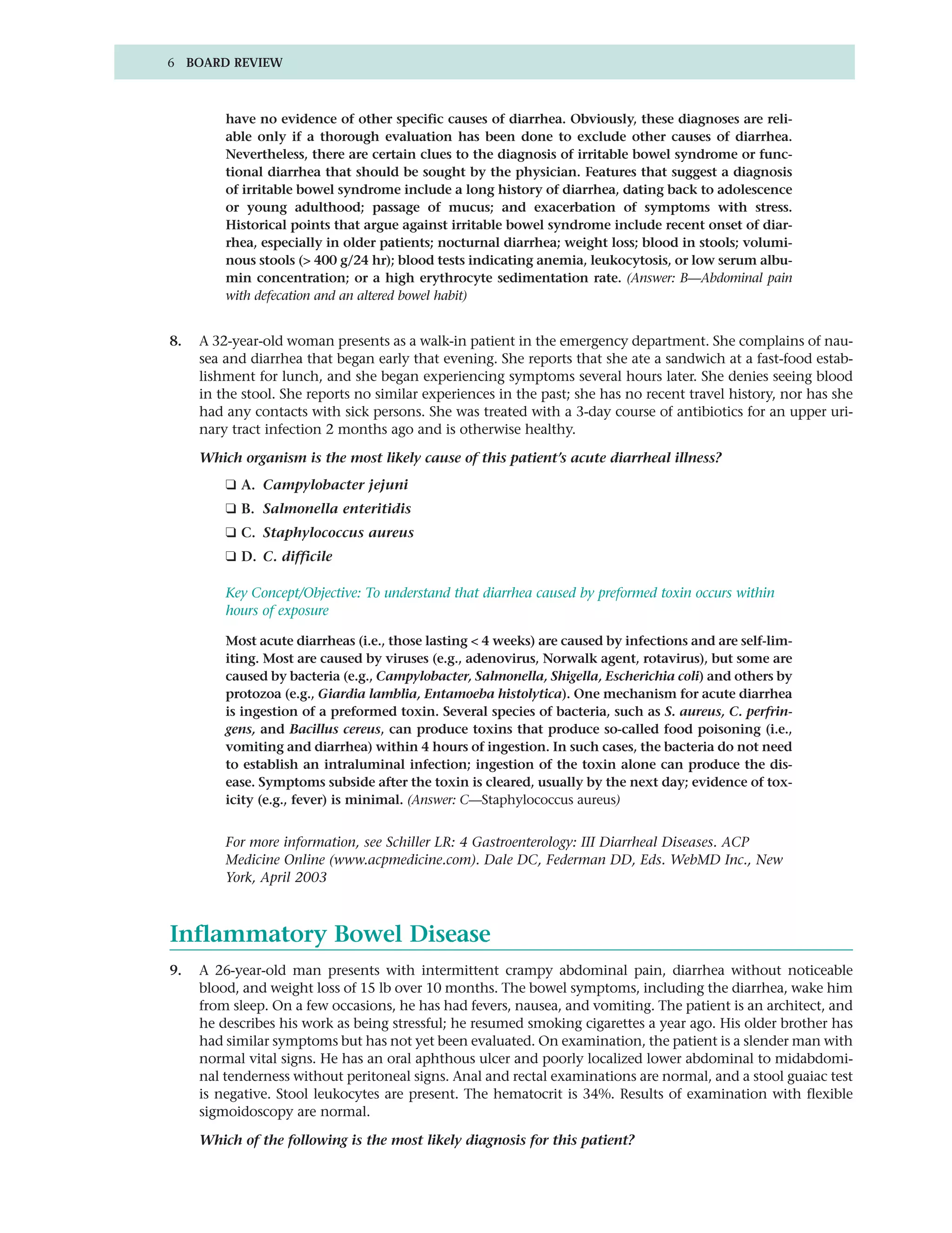 6 BOARD REVIEW



         have no evidence of other specific causes of diarrhea. Obviously, these diagnoses are reli-
         able only if a thorough evaluation has been done to exclude other causes of diarrhea.
         Nevertheless, there are certain clues to the diagnosis of irritable bowel syndrome or func-
         tional diarrhea that should be sought by the physician. Features that suggest a diagnosis
         of irritable bowel syndrome include a long history of diarrhea, dating back to adolescence
         or young adulthood; passage of mucus; and exacerbation of symptoms with stress.
         Historical points that argue against irritable bowel syndrome include recent onset of diar-
         rhea, especially in older patients; nocturnal diarrhea; weight loss; blood in stools; volumi-
         nous stools (> 400 g/24 hr); blood tests indicating anemia, leukocytosis, or low serum albu-
         min concentration; or a high erythrocyte sedimentation rate. (Answer: B—Abdominal pain
         with defecation and an altered bowel habit)


8.   A 32-year-old woman presents as a walk-in patient in the emergency department. She complains of nau-
     sea and diarrhea that began early that evening. She reports that she ate a sandwich at a fast-food estab-
     lishment for lunch, and she began experiencing symptoms several hours later. She denies seeing blood
     in the stool. She reports no similar experiences in the past; she has no recent travel history, nor has she
     had any contacts with sick persons. She was treated with a 3-day course of antibiotics for an upper uri-
     nary tract infection 2 months ago and is otherwise healthy.

     Which organism is the most likely cause of this patient’s acute diarrheal illness?
         ❑ A. Campylobacter jejuni
         ❑ B. Salmonella enteritidis
         ❑ C. Staphylococcus aureus
         ❑ D. C. difficile

         Key Concept/Objective: To understand that diarrhea caused by preformed toxin occurs within
         hours of exposure

         Most acute diarrheas (i.e., those lasting < 4 weeks) are caused by infections and are self-lim-
         iting. Most are caused by viruses (e.g., adenovirus, Norwalk agent, rotavirus), but some are
         caused by bacteria (e.g., Campylobacter, Salmonella, Shigella, Escherichia coli) and others by
         protozoa (e.g., Giardia lamblia, Entamoeba histolytica). One mechanism for acute diarrhea
         is ingestion of a preformed toxin. Several species of bacteria, such as S. aureus, C. perfrin-
         gens, and Bacillus cereus, can produce toxins that produce so-called food poisoning (i.e.,
         vomiting and diarrhea) within 4 hours of ingestion. In such cases, the bacteria do not need
         to establish an intraluminal infection; ingestion of the toxin alone can produce the dis-
         ease. Symptoms subside after the toxin is cleared, usually by the next day; evidence of tox-
         icity (e.g., fever) is minimal. (Answer: C—Staphylococcus aureus)


         For more information, see Schiller LR: 4 Gastroenterology: III Diarrheal Diseases. ACP
         Medicine Online (www.acpmedicine.com). Dale DC, Federman DD, Eds. WebMD Inc., New
         York, April 2003



Inflammatory Bowel Disease
9.   A 26-year-old man presents with intermittent crampy abdominal pain, diarrhea without noticeable
     blood, and weight loss of 15 lb over 10 months. The bowel symptoms, including the diarrhea, wake him
     from sleep. On a few occasions, he has had fevers, nausea, and vomiting. The patient is an architect, and
     he describes his work as being stressful; he resumed smoking cigarettes a year ago. His older brother has
     had similar symptoms but has not yet been evaluated. On examination, the patient is a slender man with
     normal vital signs. He has an oral aphthous ulcer and poorly localized lower abdominal to midabdomi-
     nal tenderness without peritoneal signs. Anal and rectal examinations are normal, and a stool guaiac test
     is negative. Stool leukocytes are present. The hematocrit is 34%. Results of examination with flexible
     sigmoidoscopy are normal.

     Which of the following is the most likely diagnosis for this patient?
 