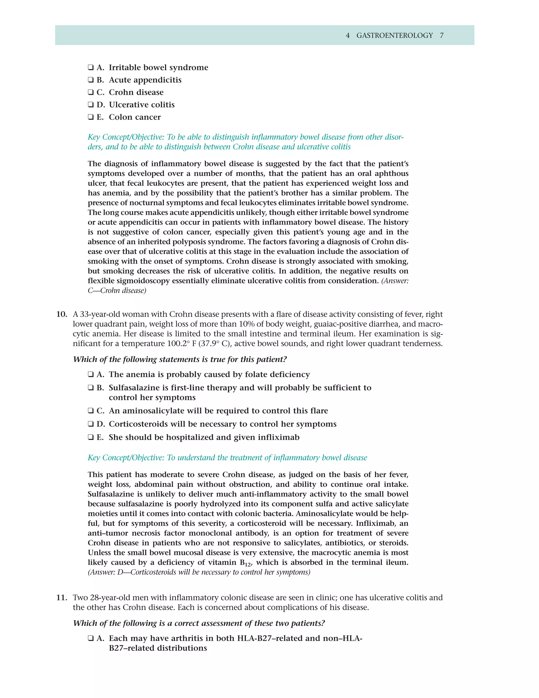 4 GASTROENTEROLOGY 7



         ❑ A. Irritable bowel syndrome
         ❑ B. Acute appendicitis
         ❑ C. Crohn disease
         ❑ D. Ulcerative colitis
         ❑ E. Colon cancer

         Key Concept/Objective: To be able to distinguish inflammatory bowel disease from other disor-
         ders, and to be able to distinguish between Crohn disease and ulcerative colitis

         The diagnosis of inflammatory bowel disease is suggested by the fact that the patient’s
         symptoms developed over a number of months, that the patient has an oral aphthous
         ulcer, that fecal leukocytes are present, that the patient has experienced weight loss and
         has anemia, and by the possibility that the patient’s brother has a similar problem. The
         presence of nocturnal symptoms and fecal leukocytes eliminates irritable bowel syndrome.
         The long course makes acute appendicitis unlikely, though either irritable bowel syndrome
         or acute appendicitis can occur in patients with inflammatory bowel disease. The history
         is not suggestive of colon cancer, especially given this patient’s young age and in the
         absence of an inherited polyposis syndrome. The factors favoring a diagnosis of Crohn dis-
         ease over that of ulcerative colitis at this stage in the evaluation include the association of
         smoking with the onset of symptoms. Crohn disease is strongly associated with smoking,
         but smoking decreases the risk of ulcerative colitis. In addition, the negative results on
         flexible sigmoidoscopy essentially eliminate ulcerative colitis from consideration. (Answer:
         C—Crohn disease)


10. A 33-year-old woman with Crohn disease presents with a flare of disease activity consisting of fever, right
    lower quadrant pain, weight loss of more than 10% of body weight, guaiac-positive diarrhea, and macro-
    cytic anemia. Her disease is limited to the small intestine and terminal ileum. Her examination is sig-
    nificant for a temperature 100.2° F (37.9° C), active bowel sounds, and right lower quadrant tenderness.

    Which of the following statements is true for this patient?
         ❑ A. The anemia is probably caused by folate deficiency
         ❑ B. Sulfasalazine is first-line therapy and will probably be sufficient to
              control her symptoms
         ❑ C. An aminosalicylate will be required to control this flare
         ❑ D. Corticosteroids will be necessary to control her symptoms
         ❑ E. She should be hospitalized and given infliximab

         Key Concept/Objective: To understand the treatment of inflammatory bowel disease

         This patient has moderate to severe Crohn disease, as judged on the basis of her fever,
         weight loss, abdominal pain without obstruction, and ability to continue oral intake.
         Sulfasalazine is unlikely to deliver much anti-inflammatory activity to the small bowel
         because sulfasalazine is poorly hydrolyzed into its component sulfa and active salicylate
         moieties until it comes into contact with colonic bacteria. Aminosalicylate would be help-
         ful, but for symptoms of this severity, a corticosteroid will be necessary. Infliximab, an
         anti–tumor necrosis factor monoclonal antibody, is an option for treatment of severe
         Crohn disease in patients who are not responsive to salicylates, antibiotics, or steroids.
         Unless the small bowel mucosal disease is very extensive, the macrocytic anemia is most
         likely caused by a deficiency of vitamin B12, which is absorbed in the terminal ileum.
         (Answer: D—Corticosteroids will be necessary to control her symptoms)


11. Two 28-year-old men with inflammatory colonic disease are seen in clinic; one has ulcerative colitis and
    the other has Crohn disease. Each is concerned about complications of his disease.

    Which of the following is a correct assessment of these two patients?
         ❑ A. Each may have arthritis in both HLA-B27–related and non–HLA-
              B27–related distributions
 