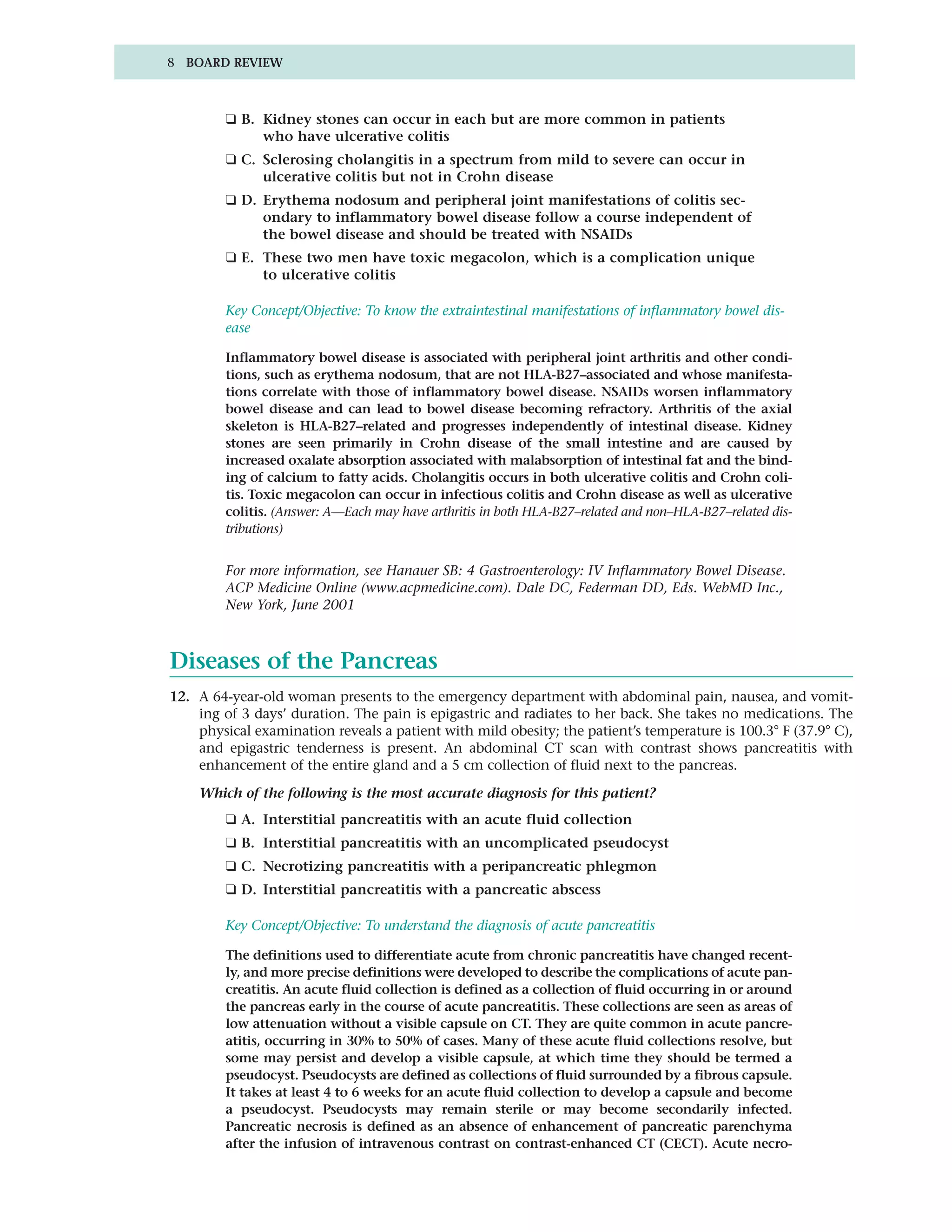 8 BOARD REVIEW



         ❑ B. Kidney stones can occur in each but are more common in patients
              who have ulcerative colitis
         ❑ C. Sclerosing cholangitis in a spectrum from mild to severe can occur in
              ulcerative colitis but not in Crohn disease
         ❑ D. Erythema nodosum and peripheral joint manifestations of colitis sec-
              ondary to inflammatory bowel disease follow a course independent of
              the bowel disease and should be treated with NSAIDs
         ❑ E. These two men have toxic megacolon, which is a complication unique
              to ulcerative colitis

         Key Concept/Objective: To know the extraintestinal manifestations of inflammatory bowel dis-
         ease

         Inflammatory bowel disease is associated with peripheral joint arthritis and other condi-
         tions, such as erythema nodosum, that are not HLA-B27–associated and whose manifesta-
         tions correlate with those of inflammatory bowel disease. NSAIDs worsen inflammatory
         bowel disease and can lead to bowel disease becoming refractory. Arthritis of the axial
         skeleton is HLA-B27–related and progresses independently of intestinal disease. Kidney
         stones are seen primarily in Crohn disease of the small intestine and are caused by
         increased oxalate absorption associated with malabsorption of intestinal fat and the bind-
         ing of calcium to fatty acids. Cholangitis occurs in both ulcerative colitis and Crohn coli-
         tis. Toxic megacolon can occur in infectious colitis and Crohn disease as well as ulcerative
         colitis. (Answer: A—Each may have arthritis in both HLA-B27–related and non–HLA-B27–related dis-
         tributions)


         For more information, see Hanauer SB: 4 Gastroenterology: IV Inflammatory Bowel Disease.
         ACP Medicine Online (www.acpmedicine.com). Dale DC, Federman DD, Eds. WebMD Inc.,
         New York, June 2001



Diseases of the Pancreas
12. A 64-year-old woman presents to the emergency department with abdominal pain, nausea, and vomit-
    ing of 3 days’ duration. The pain is epigastric and radiates to her back. She takes no medications. The
    physical examination reveals a patient with mild obesity; the patient’s temperature is 100.3° F (37.9° C),
    and epigastric tenderness is present. An abdominal CT scan with contrast shows pancreatitis with
    enhancement of the entire gland and a 5 cm collection of fluid next to the pancreas.

    Which of the following is the most accurate diagnosis for this patient?
         ❑ A. Interstitial pancreatitis with an acute fluid collection
         ❑ B. Interstitial pancreatitis with an uncomplicated pseudocyst
         ❑ C. Necrotizing pancreatitis with a peripancreatic phlegmon
         ❑ D. Interstitial pancreatitis with a pancreatic abscess

         Key Concept/Objective: To understand the diagnosis of acute pancreatitis

         The definitions used to differentiate acute from chronic pancreatitis have changed recent-
         ly, and more precise definitions were developed to describe the complications of acute pan-
         creatitis. An acute fluid collection is defined as a collection of fluid occurring in or around
         the pancreas early in the course of acute pancreatitis. These collections are seen as areas of
         low attenuation without a visible capsule on CT. They are quite common in acute pancre-
         atitis, occurring in 30% to 50% of cases. Many of these acute fluid collections resolve, but
         some may persist and develop a visible capsule, at which time they should be termed a
         pseudocyst. Pseudocysts are defined as collections of fluid surrounded by a fibrous capsule.
         It takes at least 4 to 6 weeks for an acute fluid collection to develop a capsule and become
         a pseudocyst. Pseudocysts may remain sterile or may become secondarily infected.
         Pancreatic necrosis is defined as an absence of enhancement of pancreatic parenchyma
         after the infusion of intravenous contrast on contrast-enhanced CT (CECT). Acute necro-
 