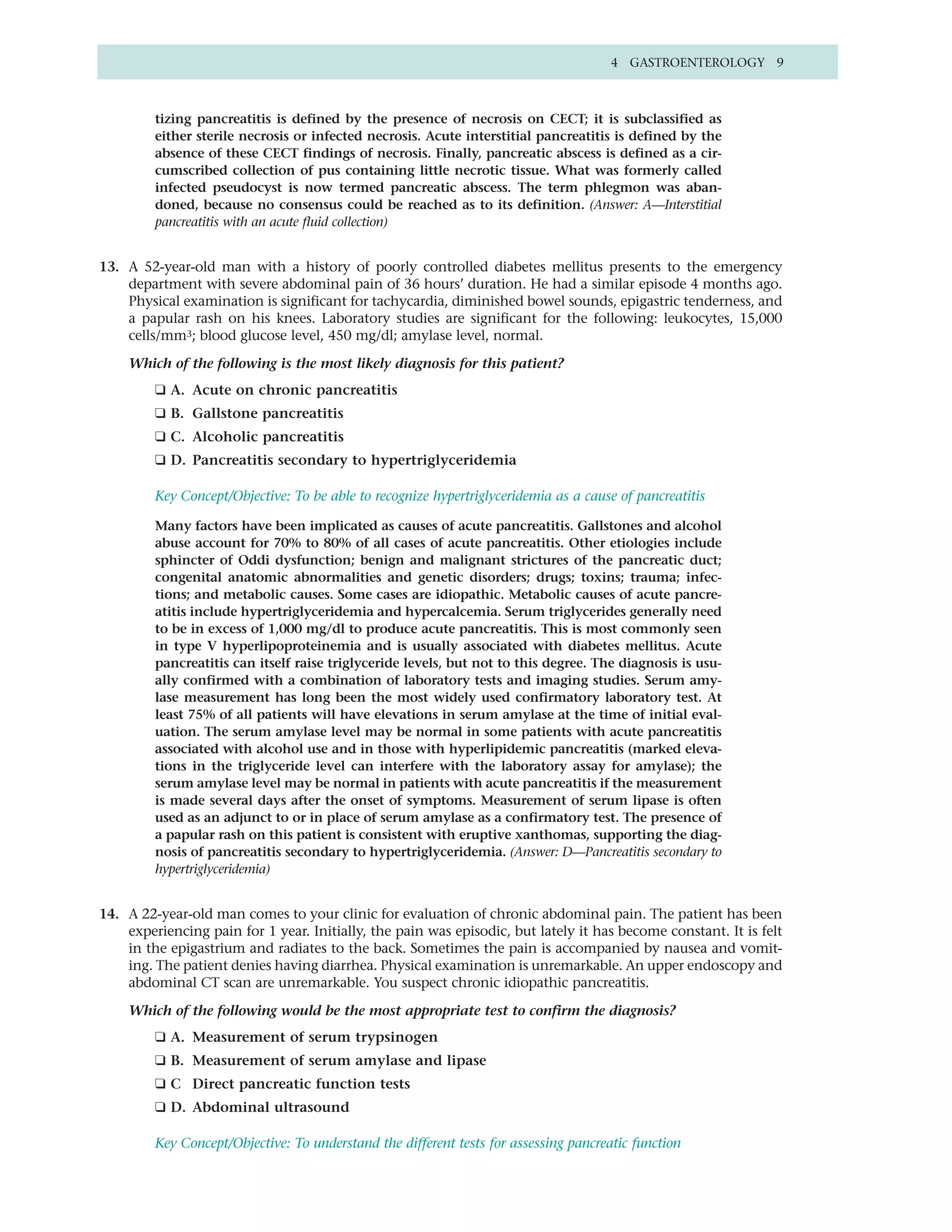 4 GASTROENTEROLOGY 9



         tizing pancreatitis is defined by the presence of necrosis on CECT; it is subclassified as
         either sterile necrosis or infected necrosis. Acute interstitial pancreatitis is defined by the
         absence of these CECT findings of necrosis. Finally, pancreatic abscess is defined as a cir-
         cumscribed collection of pus containing little necrotic tissue. What was formerly called
         infected pseudocyst is now termed pancreatic abscess. The term phlegmon was aban-
         doned, because no consensus could be reached as to its definition. (Answer: A—Interstitial
         pancreatitis with an acute fluid collection)


13. A 52-year-old man with a history of poorly controlled diabetes mellitus presents to the emergency
    department with severe abdominal pain of 36 hours’ duration. He had a similar episode 4 months ago.
    Physical examination is significant for tachycardia, diminished bowel sounds, epigastric tenderness, and
    a papular rash on his knees. Laboratory studies are significant for the following: leukocytes, 15,000
    cells/mm3; blood glucose level, 450 mg/dl; amylase level, normal.

    Which of the following is the most likely diagnosis for this patient?
         ❑ A. Acute on chronic pancreatitis
         ❑ B. Gallstone pancreatitis
         ❑ C. Alcoholic pancreatitis
         ❑ D. Pancreatitis secondary to hypertriglyceridemia

         Key Concept/Objective: To be able to recognize hypertriglyceridemia as a cause of pancreatitis

         Many factors have been implicated as causes of acute pancreatitis. Gallstones and alcohol
         abuse account for 70% to 80% of all cases of acute pancreatitis. Other etiologies include
         sphincter of Oddi dysfunction; benign and malignant strictures of the pancreatic duct;
         congenital anatomic abnormalities and genetic disorders; drugs; toxins; trauma; infec-
         tions; and metabolic causes. Some cases are idiopathic. Metabolic causes of acute pancre-
         atitis include hypertriglyceridemia and hypercalcemia. Serum triglycerides generally need
         to be in excess of 1,000 mg/dl to produce acute pancreatitis. This is most commonly seen
         in type V hyperlipoproteinemia and is usually associated with diabetes mellitus. Acute
         pancreatitis can itself raise triglyceride levels, but not to this degree. The diagnosis is usu-
         ally confirmed with a combination of laboratory tests and imaging studies. Serum amy-
         lase measurement has long been the most widely used confirmatory laboratory test. At
         least 75% of all patients will have elevations in serum amylase at the time of initial eval-
         uation. The serum amylase level may be normal in some patients with acute pancreatitis
         associated with alcohol use and in those with hyperlipidemic pancreatitis (marked eleva-
         tions in the triglyceride level can interfere with the laboratory assay for amylase); the
         serum amylase level may be normal in patients with acute pancreatitis if the measurement
         is made several days after the onset of symptoms. Measurement of serum lipase is often
         used as an adjunct to or in place of serum amylase as a confirmatory test. The presence of
         a papular rash on this patient is consistent with eruptive xanthomas, supporting the diag-
         nosis of pancreatitis secondary to hypertriglyceridemia. (Answer: D—Pancreatitis secondary to
         hypertriglyceridemia)


14. A 22-year-old man comes to your clinic for evaluation of chronic abdominal pain. The patient has been
    experiencing pain for 1 year. Initially, the pain was episodic, but lately it has become constant. It is felt
    in the epigastrium and radiates to the back. Sometimes the pain is accompanied by nausea and vomit-
    ing. The patient denies having diarrhea. Physical examination is unremarkable. An upper endoscopy and
    abdominal CT scan are unremarkable. You suspect chronic idiopathic pancreatitis.

    Which of the following would be the most appropriate test to confirm the diagnosis?
         ❑ A. Measurement of serum trypsinogen
         ❑ B. Measurement of serum amylase and lipase
         ❑ C Direct pancreatic function tests
         ❑ D. Abdominal ultrasound

         Key Concept/Objective: To understand the different tests for assessing pancreatic function
 