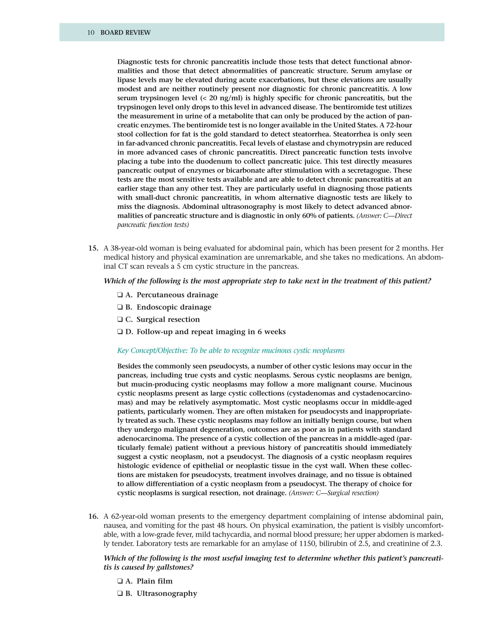 10 BOARD REVIEW



         Diagnostic tests for chronic pancreatitis include those tests that detect functional abnor-
         malities and those that detect abnormalities of pancreatic structure. Serum amylase or
         lipase levels may be elevated during acute exacerbations, but these elevations are usually
         modest and are neither routinely present nor diagnostic for chronic pancreatitis. A low
         serum trypsinogen level (< 20 ng/ml) is highly specific for chronic pancreatitis, but the
         trypsinogen level only drops to this level in advanced disease. The bentiromide test utilizes
         the measurement in urine of a metabolite that can only be produced by the action of pan-
         creatic enzymes. The bentiromide test is no longer available in the United States. A 72-hour
         stool collection for fat is the gold standard to detect steatorrhea. Steatorrhea is only seen
         in far-advanced chronic pancreatitis. Fecal levels of elastase and chymotrypsin are reduced
         in more advanced cases of chronic pancreatitis. Direct pancreatic function tests involve
         placing a tube into the duodenum to collect pancreatic juice. This test directly measures
         pancreatic output of enzymes or bicarbonate after stimulation with a secretagogue. These
         tests are the most sensitive tests available and are able to detect chronic pancreatitis at an
         earlier stage than any other test. They are particularly useful in diagnosing those patients
         with small-duct chronic pancreatitis, in whom alternative diagnostic tests are likely to
         miss the diagnosis. Abdominal ultrasonography is most likely to detect advanced abnor-
         malities of pancreatic structure and is diagnostic in only 60% of patients. (Answer: C—Direct
         pancreatic function tests)


15. A 38-year-old woman is being evaluated for abdominal pain, which has been present for 2 months. Her
    medical history and physical examination are unremarkable, and she takes no medications. An abdom-
    inal CT scan reveals a 5 cm cystic structure in the pancreas.

    Which of the following is the most appropriate step to take next in the treatment of this patient?
         ❑ A. Percutaneous drainage
         ❑ B. Endoscopic drainage
         ❑ C. Surgical resection
         ❑ D. Follow-up and repeat imaging in 6 weeks

         Key Concept/Objective: To be able to recognize mucinous cystic neoplasms

         Besides the commonly seen pseudocysts, a number of other cystic lesions may occur in the
         pancreas, including true cysts and cystic neoplasms. Serous cystic neoplasms are benign,
         but mucin-producing cystic neoplasms may follow a more malignant course. Mucinous
         cystic neoplasms present as large cystic collections (cystadenomas and cystadenocarcino-
         mas) and may be relatively asymptomatic. Most cystic neoplasms occur in middle-aged
         patients, particularly women. They are often mistaken for pseudocysts and inappropriate-
         ly treated as such. These cystic neoplasms may follow an initially benign course, but when
         they undergo malignant degeneration, outcomes are as poor as in patients with standard
         adenocarcinoma. The presence of a cystic collection of the pancreas in a middle-aged (par-
         ticularly female) patient without a previous history of pancreatitis should immediately
         suggest a cystic neoplasm, not a pseudocyst. The diagnosis of a cystic neoplasm requires
         histologic evidence of epithelial or neoplastic tissue in the cyst wall. When these collec-
         tions are mistaken for pseudocysts, treatment involves drainage, and no tissue is obtained
         to allow differentiation of a cystic neoplasm from a pseudocyst. The therapy of choice for
         cystic neoplasms is surgical resection, not drainage. (Answer: C—Surgical resection)


16. A 62-year-old woman presents to the emergency department complaining of intense abdominal pain,
    nausea, and vomiting for the past 48 hours. On physical examination, the patient is visibly uncomfort-
    able, with a low-grade fever, mild tachycardia, and normal blood pressure; her upper abdomen is marked-
    ly tender. Laboratory tests are remarkable for an amylase of 1150, bilirubin of 2.5, and creatinine of 2.3.

    Which of the following is the most useful imaging test to determine whether this patient’s pancreati-
    tis is caused by gallstones?
         ❑ A. Plain film
         ❑ B. Ultrasonography
 