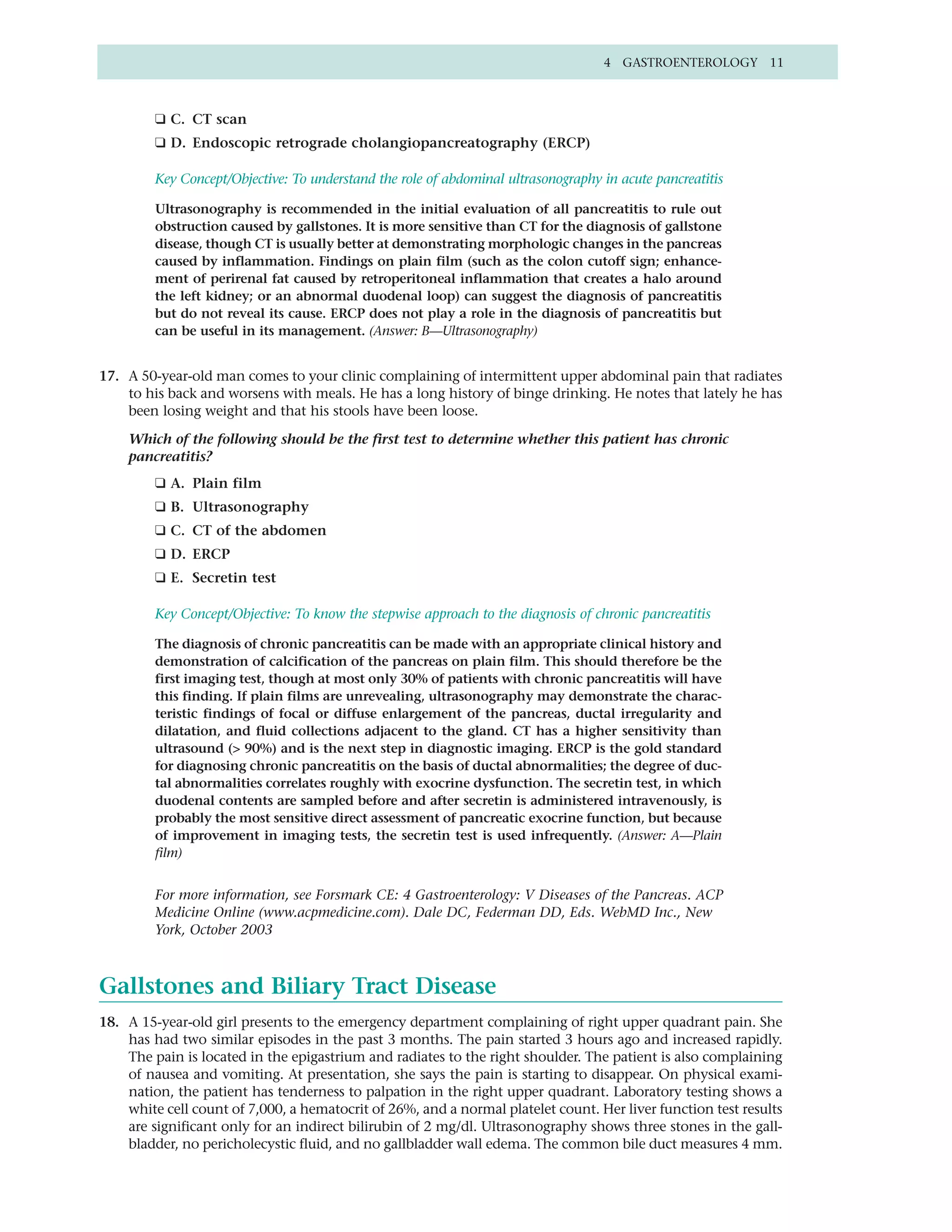 4 GASTROENTEROLOGY 11



         ❑ C. CT scan
         ❑ D. Endoscopic retrograde cholangiopancreatography (ERCP)

         Key Concept/Objective: To understand the role of abdominal ultrasonography in acute pancreatitis

         Ultrasonography is recommended in the initial evaluation of all pancreatitis to rule out
         obstruction caused by gallstones. It is more sensitive than CT for the diagnosis of gallstone
         disease, though CT is usually better at demonstrating morphologic changes in the pancreas
         caused by inflammation. Findings on plain film (such as the colon cutoff sign; enhance-
         ment of perirenal fat caused by retroperitoneal inflammation that creates a halo around
         the left kidney; or an abnormal duodenal loop) can suggest the diagnosis of pancreatitis
         but do not reveal its cause. ERCP does not play a role in the diagnosis of pancreatitis but
         can be useful in its management. (Answer: B—Ultrasonography)


17. A 50-year-old man comes to your clinic complaining of intermittent upper abdominal pain that radiates
    to his back and worsens with meals. He has a long history of binge drinking. He notes that lately he has
    been losing weight and that his stools have been loose.

    Which of the following should be the first test to determine whether this patient has chronic
    pancreatitis?
         ❑ A. Plain film
         ❑ B. Ultrasonography
         ❑ C. CT of the abdomen
         ❑ D. ERCP
         ❑ E. Secretin test

         Key Concept/Objective: To know the stepwise approach to the diagnosis of chronic pancreatitis

         The diagnosis of chronic pancreatitis can be made with an appropriate clinical history and
         demonstration of calcification of the pancreas on plain film. This should therefore be the
         first imaging test, though at most only 30% of patients with chronic pancreatitis will have
         this finding. If plain films are unrevealing, ultrasonography may demonstrate the charac-
         teristic findings of focal or diffuse enlargement of the pancreas, ductal irregularity and
         dilatation, and fluid collections adjacent to the gland. CT has a higher sensitivity than
         ultrasound (> 90%) and is the next step in diagnostic imaging. ERCP is the gold standard
         for diagnosing chronic pancreatitis on the basis of ductal abnormalities; the degree of duc-
         tal abnormalities correlates roughly with exocrine dysfunction. The secretin test, in which
         duodenal contents are sampled before and after secretin is administered intravenously, is
         probably the most sensitive direct assessment of pancreatic exocrine function, but because
         of improvement in imaging tests, the secretin test is used infrequently. (Answer: A—Plain
         film)


         For more information, see Forsmark CE: 4 Gastroenterology: V Diseases of the Pancreas. ACP
         Medicine Online (www.acpmedicine.com). Dale DC, Federman DD, Eds. WebMD Inc., New
         York, October 2003



Gallstones and Biliary Tract Disease
18. A 15-year-old girl presents to the emergency department complaining of right upper quadrant pain. She
    has had two similar episodes in the past 3 months. The pain started 3 hours ago and increased rapidly.
    The pain is located in the epigastrium and radiates to the right shoulder. The patient is also complaining
    of nausea and vomiting. At presentation, she says the pain is starting to disappear. On physical exami-
    nation, the patient has tenderness to palpation in the right upper quadrant. Laboratory testing shows a
    white cell count of 7,000, a hematocrit of 26%, and a normal platelet count. Her liver function test results
    are significant only for an indirect bilirubin of 2 mg/dl. Ultrasonography shows three stones in the gall-
    bladder, no pericholecystic fluid, and no gallbladder wall edema. The common bile duct measures 4 mm.
 