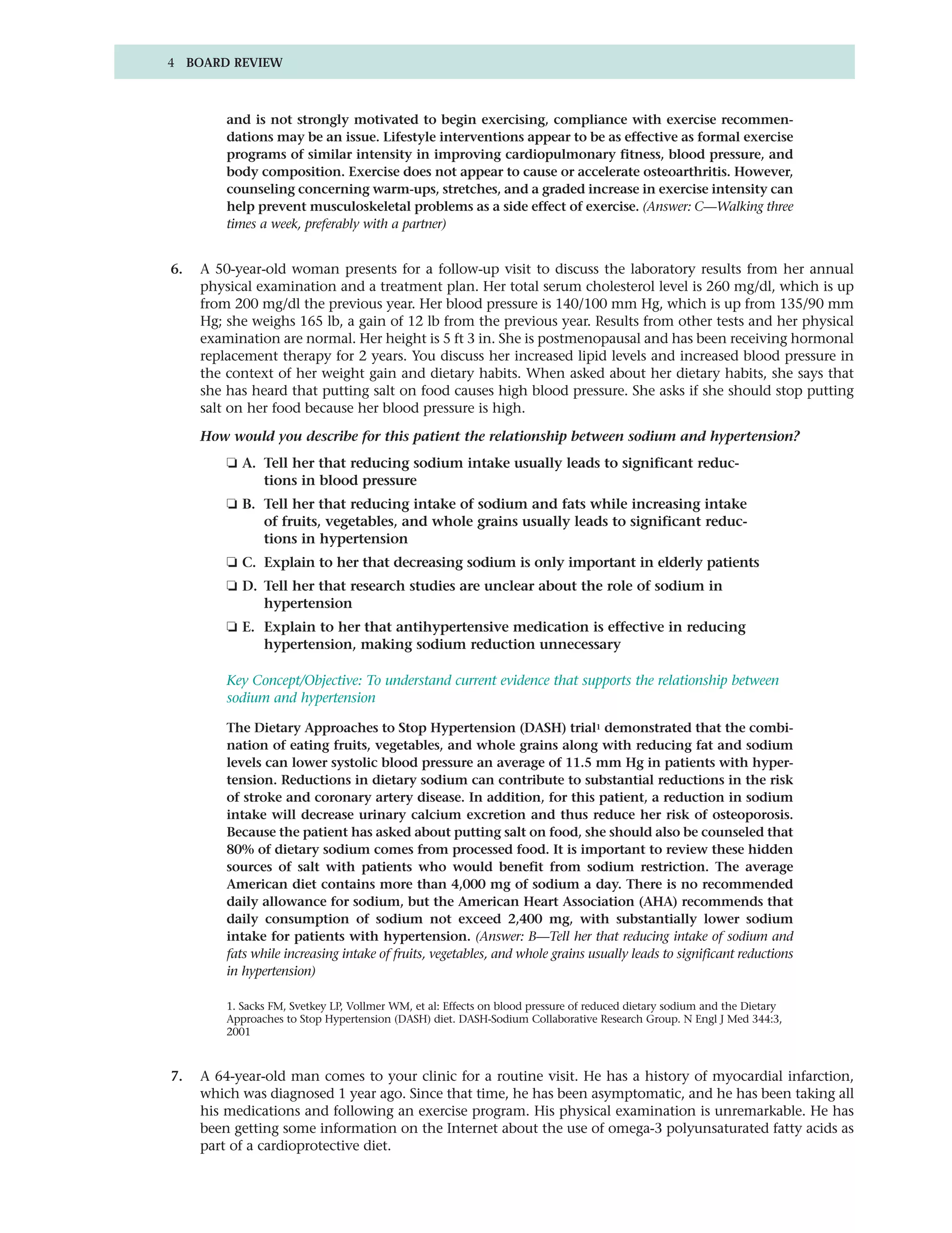 4 BOARD REVIEW



         and is not strongly motivated to begin exercising, compliance with exercise recommen-
         dations may be an issue. Lifestyle interventions appear to be as effective as formal exercise
         programs of similar intensity in improving cardiopulmonary fitness, blood pressure, and
         body composition. Exercise does not appear to cause or accelerate osteoarthritis. However,
         counseling concerning warm-ups, stretches, and a graded increase in exercise intensity can
         help prevent musculoskeletal problems as a side effect of exercise. (Answer: C—Walking three
         times a week, preferably with a partner)


6.   A 50-year-old woman presents for a follow-up visit to discuss the laboratory results from her annual
     physical examination and a treatment plan. Her total serum cholesterol level is 260 mg/dl, which is up
     from 200 mg/dl the previous year. Her blood pressure is 140/100 mm Hg, which is up from 135/90 mm
     Hg; she weighs 165 lb, a gain of 12 lb from the previous year. Results from other tests and her physical
     examination are normal. Her height is 5 ft 3 in. She is postmenopausal and has been receiving hormonal
     replacement therapy for 2 years. You discuss her increased lipid levels and increased blood pressure in
     the context of her weight gain and dietary habits. When asked about her dietary habits, she says that
     she has heard that putting salt on food causes high blood pressure. She asks if she should stop putting
     salt on her food because her blood pressure is high.

     How would you describe for this patient the relationship between sodium and hypertension?
         ❏ A. Tell her that reducing sodium intake usually leads to significant reduc-
              tions in blood pressure
         ❏ B. Tell her that reducing intake of sodium and fats while increasing intake
              of fruits, vegetables, and whole grains usually leads to significant reduc-
              tions in hypertension
         ❏ C. Explain to her that decreasing sodium is only important in elderly patients
         ❏ D. Tell her that research studies are unclear about the role of sodium in
              hypertension
         ❏ E. Explain to her that antihypertensive medication is effective in reducing
              hypertension, making sodium reduction unnecessary

         Key Concept/Objective: To understand current evidence that supports the relationship between
         sodium and hypertension

         The Dietary Approaches to Stop Hypertension (DASH) trial1 demonstrated that the combi-
         nation of eating fruits, vegetables, and whole grains along with reducing fat and sodium
         levels can lower systolic blood pressure an average of 11.5 mm Hg in patients with hyper-
         tension. Reductions in dietary sodium can contribute to substantial reductions in the risk
         of stroke and coronary artery disease. In addition, for this patient, a reduction in sodium
         intake will decrease urinary calcium excretion and thus reduce her risk of osteoporosis.
         Because the patient has asked about putting salt on food, she should also be counseled that
         80% of dietary sodium comes from processed food. It is important to review these hidden
         sources of salt with patients who would benefit from sodium restriction. The average
         American diet contains more than 4,000 mg of sodium a day. There is no recommended
         daily allowance for sodium, but the American Heart Association (AHA) recommends that
         daily consumption of sodium not exceed 2,400 mg, with substantially lower sodium
         intake for patients with hypertension. (Answer: B—Tell her that reducing intake of sodium and
         fats while increasing intake of fruits, vegetables, and whole grains usually leads to significant reductions
         in hypertension)

         1. Sacks FM, Svetkey LP, Vollmer WM, et al: Effects on blood pressure of reduced dietary sodium and the Dietary
         Approaches to Stop Hypertension (DASH) diet. DASH-Sodium Collaborative Research Group. N Engl J Med 344:3,
         2001



7.   A 64-year-old man comes to your clinic for a routine visit. He has a history of myocardial infarction,
     which was diagnosed 1 year ago. Since that time, he has been asymptomatic, and he has been taking all
     his medications and following an exercise program. His physical examination is unremarkable. He has
     been getting some information on the Internet about the use of omega-3 polyunsaturated fatty acids as
     part of a cardioprotective diet.
 