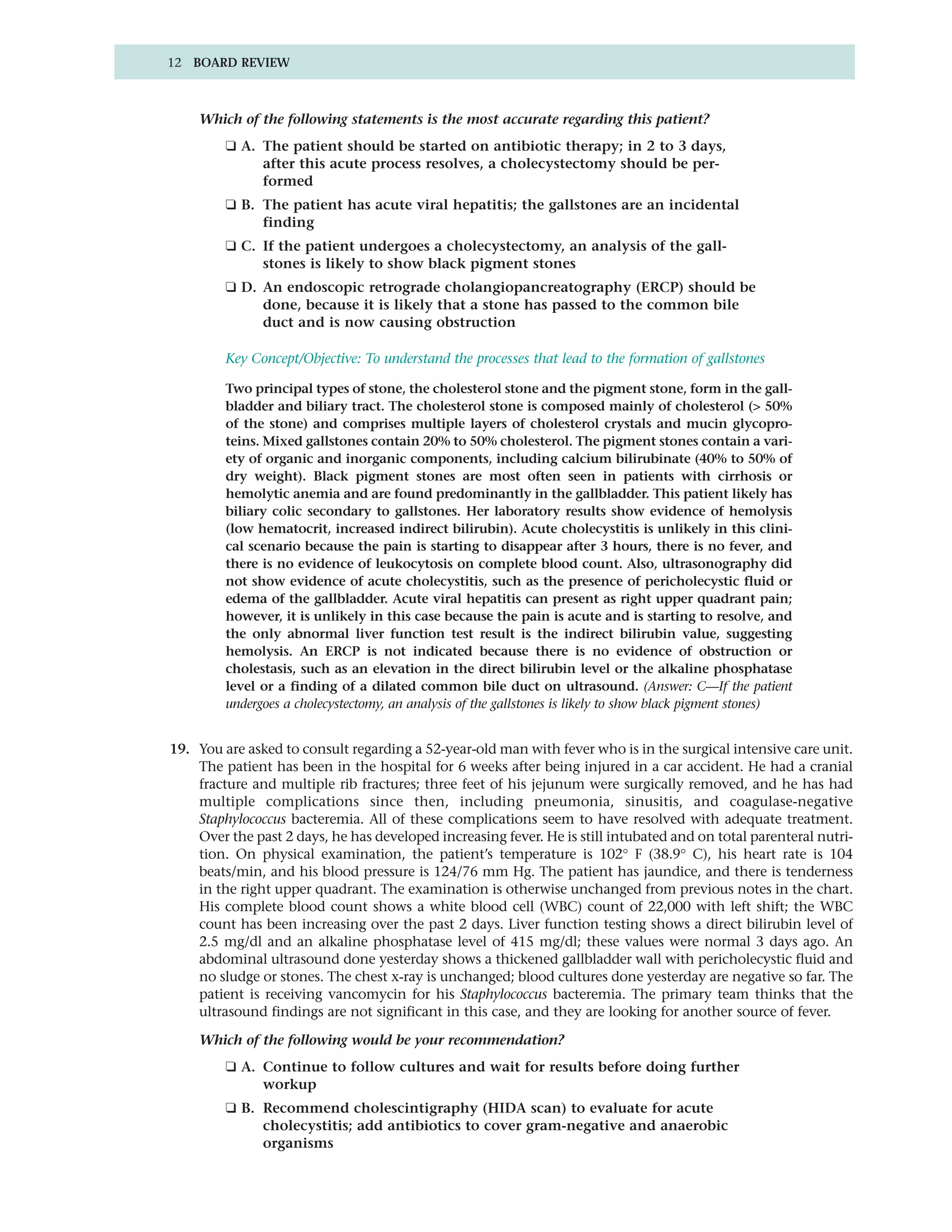 12 BOARD REVIEW



    Which of the following statements is the most accurate regarding this patient?
         ❑ A. The patient should be started on antibiotic therapy; in 2 to 3 days,
              after this acute process resolves, a cholecystectomy should be per-
              formed
         ❑ B. The patient has acute viral hepatitis; the gallstones are an incidental
              finding
         ❑ C. If the patient undergoes a cholecystectomy, an analysis of the gall-
              stones is likely to show black pigment stones
         ❑ D. An endoscopic retrograde cholangiopancreatography (ERCP) should be
              done, because it is likely that a stone has passed to the common bile
              duct and is now causing obstruction

         Key Concept/Objective: To understand the processes that lead to the formation of gallstones

         Two principal types of stone, the cholesterol stone and the pigment stone, form in the gall-
         bladder and biliary tract. The cholesterol stone is composed mainly of cholesterol (> 50%
         of the stone) and comprises multiple layers of cholesterol crystals and mucin glycopro-
         teins. Mixed gallstones contain 20% to 50% cholesterol. The pigment stones contain a vari-
         ety of organic and inorganic components, including calcium bilirubinate (40% to 50% of
         dry weight). Black pigment stones are most often seen in patients with cirrhosis or
         hemolytic anemia and are found predominantly in the gallbladder. This patient likely has
         biliary colic secondary to gallstones. Her laboratory results show evidence of hemolysis
         (low hematocrit, increased indirect bilirubin). Acute cholecystitis is unlikely in this clini-
         cal scenario because the pain is starting to disappear after 3 hours, there is no fever, and
         there is no evidence of leukocytosis on complete blood count. Also, ultrasonography did
         not show evidence of acute cholecystitis, such as the presence of pericholecystic fluid or
         edema of the gallbladder. Acute viral hepatitis can present as right upper quadrant pain;
         however, it is unlikely in this case because the pain is acute and is starting to resolve, and
         the only abnormal liver function test result is the indirect bilirubin value, suggesting
         hemolysis. An ERCP is not indicated because there is no evidence of obstruction or
         cholestasis, such as an elevation in the direct bilirubin level or the alkaline phosphatase
         level or a finding of a dilated common bile duct on ultrasound. (Answer: C—If the patient
         undergoes a cholecystectomy, an analysis of the gallstones is likely to show black pigment stones)


19. You are asked to consult regarding a 52-year-old man with fever who is in the surgical intensive care unit.
    The patient has been in the hospital for 6 weeks after being injured in a car accident. He had a cranial
    fracture and multiple rib fractures; three feet of his jejunum were surgically removed, and he has had
    multiple complications since then, including pneumonia, sinusitis, and coagulase-negative
    Staphylococcus bacteremia. All of these complications seem to have resolved with adequate treatment.
    Over the past 2 days, he has developed increasing fever. He is still intubated and on total parenteral nutri-
    tion. On physical examination, the patient’s temperature is 102° F (38.9° C), his heart rate is 104
    beats/min, and his blood pressure is 124/76 mm Hg. The patient has jaundice, and there is tenderness
    in the right upper quadrant. The examination is otherwise unchanged from previous notes in the chart.
    His complete blood count shows a white blood cell (WBC) count of 22,000 with left shift; the WBC
    count has been increasing over the past 2 days. Liver function testing shows a direct bilirubin level of
    2.5 mg/dl and an alkaline phosphatase level of 415 mg/dl; these values were normal 3 days ago. An
    abdominal ultrasound done yesterday shows a thickened gallbladder wall with pericholecystic fluid and
    no sludge or stones. The chest x-ray is unchanged; blood cultures done yesterday are negative so far. The
    patient is receiving vancomycin for his Staphylococcus bacteremia. The primary team thinks that the
    ultrasound findings are not significant in this case, and they are looking for another source of fever.

    Which of the following would be your recommendation?
         ❑ A. Continue to follow cultures and wait for results before doing further
              workup
         ❑ B. Recommend cholescintigraphy (HIDA scan) to evaluate for acute
              cholecystitis; add antibiotics to cover gram-negative and anaerobic
              organisms
 