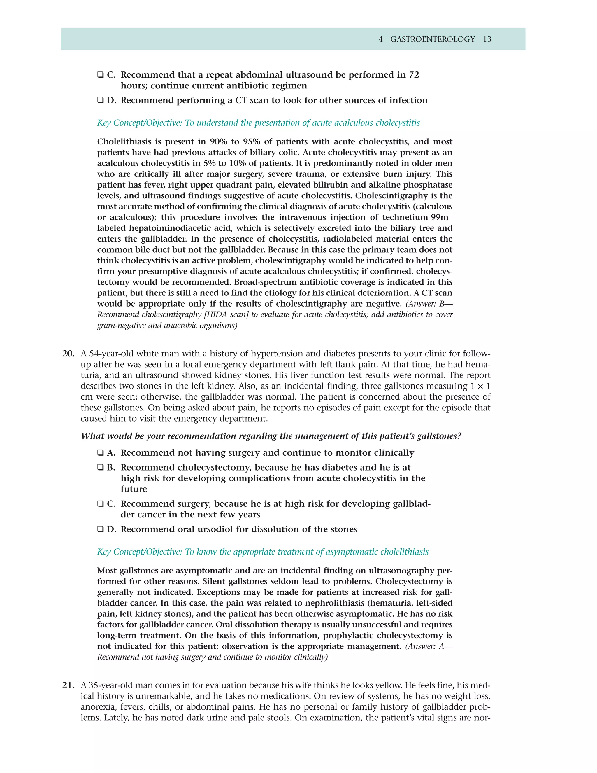 4 GASTROENTEROLOGY 13



         ❑ C. Recommend that a repeat abdominal ultrasound be performed in 72
              hours; continue current antibiotic regimen
         ❑ D. Recommend performing a CT scan to look for other sources of infection

         Key Concept/Objective: To understand the presentation of acute acalculous cholecystitis

         Cholelithiasis is present in 90% to 95% of patients with acute cholecystitis, and most
         patients have had previous attacks of biliary colic. Acute cholecystitis may present as an
         acalculous cholecystitis in 5% to 10% of patients. It is predominantly noted in older men
         who are critically ill after major surgery, severe trauma, or extensive burn injury. This
         patient has fever, right upper quadrant pain, elevated bilirubin and alkaline phosphatase
         levels, and ultrasound findings suggestive of acute cholecystitis. Cholescintigraphy is the
         most accurate method of confirming the clinical diagnosis of acute cholecystitis (calculous
         or acalculous); this procedure involves the intravenous injection of technetium-99m–
         labeled hepatoiminodiacetic acid, which is selectively excreted into the biliary tree and
         enters the gallbladder. In the presence of cholecystitis, radiolabeled material enters the
         common bile duct but not the gallbladder. Because in this case the primary team does not
         think cholecystitis is an active problem, cholescintigraphy would be indicated to help con-
         firm your presumptive diagnosis of acute acalculous cholecystitis; if confirmed, cholecys-
         tectomy would be recommended. Broad-spectrum antibiotic coverage is indicated in this
         patient, but there is still a need to find the etiology for his clinical deterioration. A CT scan
         would be appropriate only if the results of cholescintigraphy are negative. (Answer: B—
         Recommend cholescintigraphy [HIDA scan] to evaluate for acute cholecystitis; add antibiotics to cover
         gram-negative and anaerobic organisms)


20. A 54-year-old white man with a history of hypertension and diabetes presents to your clinic for follow-
    up after he was seen in a local emergency department with left flank pain. At that time, he had hema-
    turia, and an ultrasound showed kidney stones. His liver function test results were normal. The report
    describes two stones in the left kidney. Also, as an incidental finding, three gallstones measuring 1 × 1
    cm were seen; otherwise, the gallbladder was normal. The patient is concerned about the presence of
    these gallstones. On being asked about pain, he reports no episodes of pain except for the episode that
    caused him to visit the emergency department.

    What would be your recommendation regarding the management of this patient’s gallstones?
         ❑ A. Recommend not having surgery and continue to monitor clinically
         ❑ B. Recommend cholecystectomy, because he has diabetes and he is at
              high risk for developing complications from acute cholecystitis in the
              future
         ❑ C. Recommend surgery, because he is at high risk for developing gallblad-
              der cancer in the next few years
         ❑ D. Recommend oral ursodiol for dissolution of the stones

         Key Concept/Objective: To know the appropriate treatment of asymptomatic cholelithiasis

         Most gallstones are asymptomatic and are an incidental finding on ultrasonography per-
         formed for other reasons. Silent gallstones seldom lead to problems. Cholecystectomy is
         generally not indicated. Exceptions may be made for patients at increased risk for gall-
         bladder cancer. In this case, the pain was related to nephrolithiasis (hematuria, left-sided
         pain, left kidney stones), and the patient has been otherwise asymptomatic. He has no risk
         factors for gallbladder cancer. Oral dissolution therapy is usually unsuccessful and requires
         long-term treatment. On the basis of this information, prophylactic cholecystectomy is
         not indicated for this patient; observation is the appropriate management. (Answer: A—
         Recommend not having surgery and continue to monitor clinically)


21. A 35-year-old man comes in for evaluation because his wife thinks he looks yellow. He feels fine, his med-
    ical history is unremarkable, and he takes no medications. On review of systems, he has no weight loss,
    anorexia, fevers, chills, or abdominal pains. He has no personal or family history of gallbladder prob-
    lems. Lately, he has noted dark urine and pale stools. On examination, the patient’s vital signs are nor-
 
