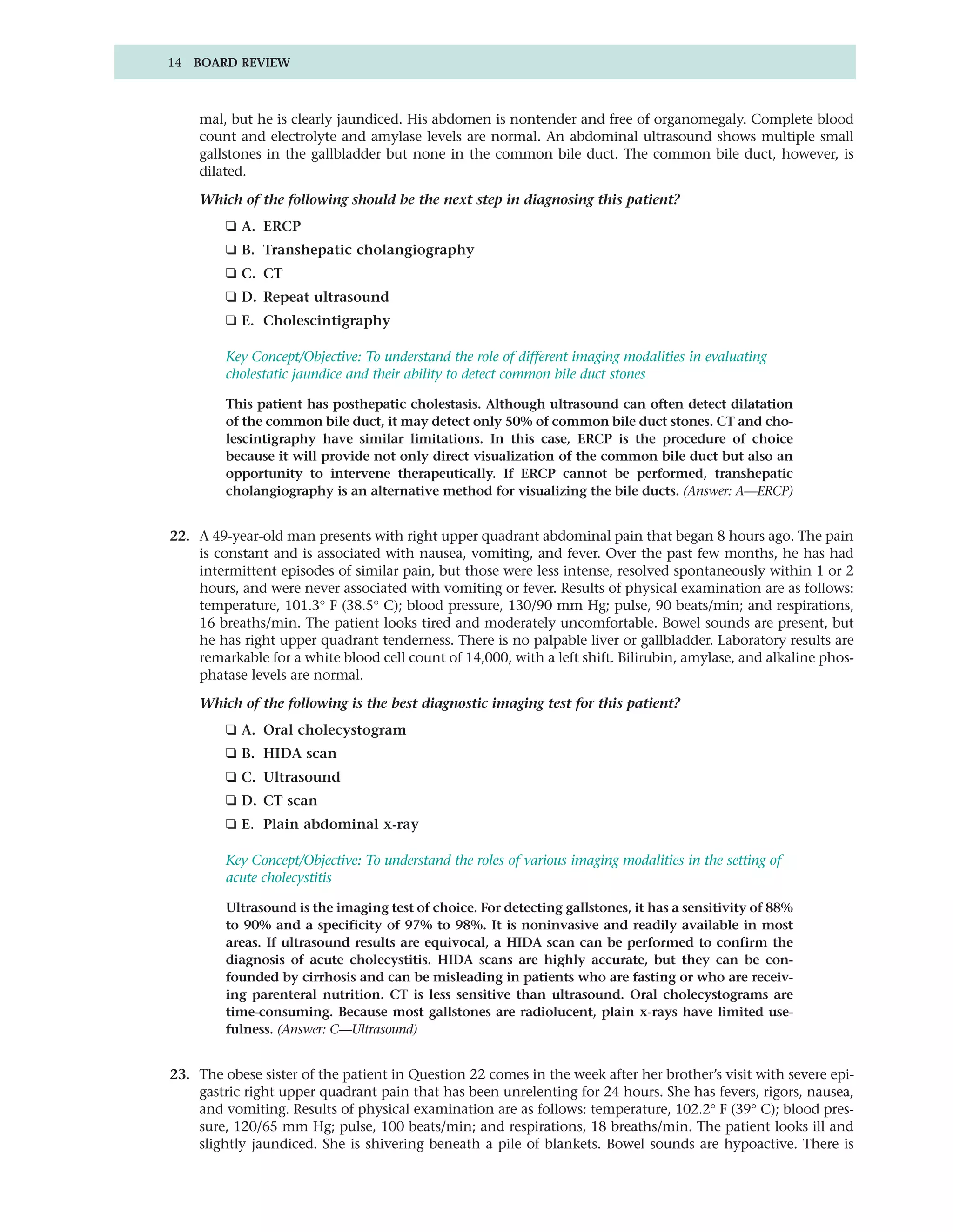 14 BOARD REVIEW



    mal, but he is clearly jaundiced. His abdomen is nontender and free of organomegaly. Complete blood
    count and electrolyte and amylase levels are normal. An abdominal ultrasound shows multiple small
    gallstones in the gallbladder but none in the common bile duct. The common bile duct, however, is
    dilated.

    Which of the following should be the next step in diagnosing this patient?
         ❑ A. ERCP
         ❑ B. Transhepatic cholangiography
         ❑ C. CT
         ❑ D. Repeat ultrasound
         ❑ E. Cholescintigraphy

         Key Concept/Objective: To understand the role of different imaging modalities in evaluating
         cholestatic jaundice and their ability to detect common bile duct stones

         This patient has posthepatic cholestasis. Although ultrasound can often detect dilatation
         of the common bile duct, it may detect only 50% of common bile duct stones. CT and cho-
         lescintigraphy have similar limitations. In this case, ERCP is the procedure of choice
         because it will provide not only direct visualization of the common bile duct but also an
         opportunity to intervene therapeutically. If ERCP cannot be performed, transhepatic
         cholangiography is an alternative method for visualizing the bile ducts. (Answer: A—ERCP)


22. A 49-year-old man presents with right upper quadrant abdominal pain that began 8 hours ago. The pain
    is constant and is associated with nausea, vomiting, and fever. Over the past few months, he has had
    intermittent episodes of similar pain, but those were less intense, resolved spontaneously within 1 or 2
    hours, and were never associated with vomiting or fever. Results of physical examination are as follows:
    temperature, 101.3° F (38.5° C); blood pressure, 130/90 mm Hg; pulse, 90 beats/min; and respirations,
    16 breaths/min. The patient looks tired and moderately uncomfortable. Bowel sounds are present, but
    he has right upper quadrant tenderness. There is no palpable liver or gallbladder. Laboratory results are
    remarkable for a white blood cell count of 14,000, with a left shift. Bilirubin, amylase, and alkaline phos-
    phatase levels are normal.

    Which of the following is the best diagnostic imaging test for this patient?
         ❑ A. Oral cholecystogram
         ❑ B. HIDA scan
         ❑ C. Ultrasound
         ❑ D. CT scan
         ❑ E. Plain abdominal x-ray

         Key Concept/Objective: To understand the roles of various imaging modalities in the setting of
         acute cholecystitis

         Ultrasound is the imaging test of choice. For detecting gallstones, it has a sensitivity of 88%
         to 90% and a specificity of 97% to 98%. It is noninvasive and readily available in most
         areas. If ultrasound results are equivocal, a HIDA scan can be performed to confirm the
         diagnosis of acute cholecystitis. HIDA scans are highly accurate, but they can be con-
         founded by cirrhosis and can be misleading in patients who are fasting or who are receiv-
         ing parenteral nutrition. CT is less sensitive than ultrasound. Oral cholecystograms are
         time-consuming. Because most gallstones are radiolucent, plain x-rays have limited use-
         fulness. (Answer: C—Ultrasound)


23. The obese sister of the patient in Question 22 comes in the week after her brother’s visit with severe epi-
    gastric right upper quadrant pain that has been unrelenting for 24 hours. She has fevers, rigors, nausea,
    and vomiting. Results of physical examination are as follows: temperature, 102.2° F (39° C); blood pres-
    sure, 120/65 mm Hg; pulse, 100 beats/min; and respirations, 18 breaths/min. The patient looks ill and
    slightly jaundiced. She is shivering beneath a pile of blankets. Bowel sounds are hypoactive. There is
 