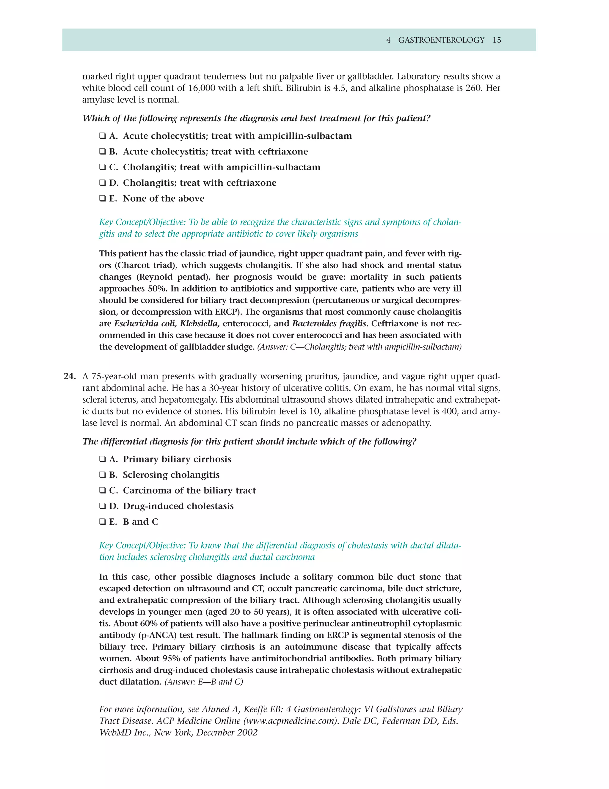 4 GASTROENTEROLOGY 15



    marked right upper quadrant tenderness but no palpable liver or gallbladder. Laboratory results show a
    white blood cell count of 16,000 with a left shift. Bilirubin is 4.5, and alkaline phosphatase is 260. Her
    amylase level is normal.

    Which of the following represents the diagnosis and best treatment for this patient?
         ❑ A. Acute cholecystitis; treat with ampicillin-sulbactam
         ❑ B. Acute cholecystitis; treat with ceftriaxone
         ❑ C. Cholangitis; treat with ampicillin-sulbactam
         ❑ D. Cholangitis; treat with ceftriaxone
         ❑ E. None of the above

         Key Concept/Objective: To be able to recognize the characteristic signs and symptoms of cholan-
         gitis and to select the appropriate antibiotic to cover likely organisms

         This patient has the classic triad of jaundice, right upper quadrant pain, and fever with rig-
         ors (Charcot triad), which suggests cholangitis. If she also had shock and mental status
         changes (Reynold pentad), her prognosis would be grave: mortality in such patients
         approaches 50%. In addition to antibiotics and supportive care, patients who are very ill
         should be considered for biliary tract decompression (percutaneous or surgical decompres-
         sion, or decompression with ERCP). The organisms that most commonly cause cholangitis
         are Escherichia coli, Klebsiella, enterococci, and Bacteroides fragilis. Ceftriaxone is not rec-
         ommended in this case because it does not cover enterococci and has been associated with
         the development of gallbladder sludge. (Answer: C—Cholangitis; treat with ampicillin-sulbactam)


24. A 75-year-old man presents with gradually worsening pruritus, jaundice, and vague right upper quad-
    rant abdominal ache. He has a 30-year history of ulcerative colitis. On exam, he has normal vital signs,
    scleral icterus, and hepatomegaly. His abdominal ultrasound shows dilated intrahepatic and extrahepat-
    ic ducts but no evidence of stones. His bilirubin level is 10, alkaline phosphatase level is 400, and amy-
    lase level is normal. An abdominal CT scan finds no pancreatic masses or adenopathy.

    The differential diagnosis for this patient should include which of the following?
         ❑ A. Primary biliary cirrhosis
         ❑ B. Sclerosing cholangitis
         ❑ C. Carcinoma of the biliary tract
         ❑ D. Drug-induced cholestasis
         ❑ E. B and C

         Key Concept/Objective: To know that the differential diagnosis of cholestasis with ductal dilata-
         tion includes sclerosing cholangitis and ductal carcinoma

         In this case, other possible diagnoses include a solitary common bile duct stone that
         escaped detection on ultrasound and CT, occult pancreatic carcinoma, bile duct stricture,
         and extrahepatic compression of the biliary tract. Although sclerosing cholangitis usually
         develops in younger men (aged 20 to 50 years), it is often associated with ulcerative coli-
         tis. About 60% of patients will also have a positive perinuclear antineutrophil cytoplasmic
         antibody (p-ANCA) test result. The hallmark finding on ERCP is segmental stenosis of the
         biliary tree. Primary biliary cirrhosis is an autoimmune disease that typically affects
         women. About 95% of patients have antimitochondrial antibodies. Both primary biliary
         cirrhosis and drug-induced cholestasis cause intrahepatic cholestasis without extrahepatic
         duct dilatation. (Answer: E—B and C)


         For more information, see Ahmed A, Keeffe EB: 4 Gastroenterology: VI Gallstones and Biliary
         Tract Disease. ACP Medicine Online (www.acpmedicine.com). Dale DC, Federman DD, Eds.
         WebMD Inc., New York, December 2002
 