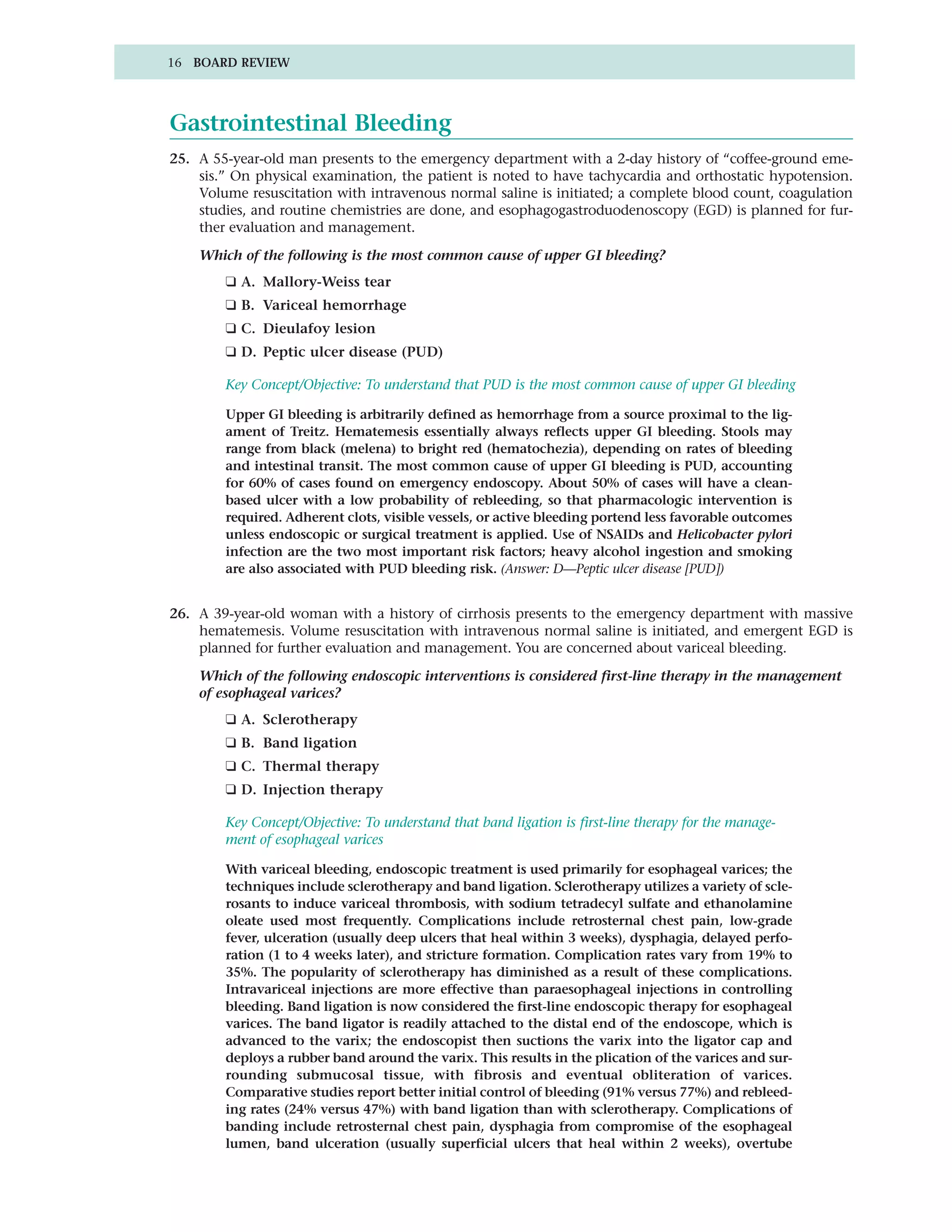 16 BOARD REVIEW




Gastrointestinal Bleeding
25. A 55-year-old man presents to the emergency department with a 2-day history of “coffee-ground eme-
    sis.” On physical examination, the patient is noted to have tachycardia and orthostatic hypotension.
    Volume resuscitation with intravenous normal saline is initiated; a complete blood count, coagulation
    studies, and routine chemistries are done, and esophagogastroduodenoscopy (EGD) is planned for fur-
    ther evaluation and management.

    Which of the following is the most common cause of upper GI bleeding?
        ❑ A. Mallory-Weiss tear
        ❑ B. Variceal hemorrhage
        ❑ C. Dieulafoy lesion
        ❑ D. Peptic ulcer disease (PUD)

        Key Concept/Objective: To understand that PUD is the most common cause of upper GI bleeding

        Upper GI bleeding is arbitrarily defined as hemorrhage from a source proximal to the lig-
        ament of Treitz. Hematemesis essentially always reflects upper GI bleeding. Stools may
        range from black (melena) to bright red (hematochezia), depending on rates of bleeding
        and intestinal transit. The most common cause of upper GI bleeding is PUD, accounting
        for 60% of cases found on emergency endoscopy. About 50% of cases will have a clean-
        based ulcer with a low probability of rebleeding, so that pharmacologic intervention is
        required. Adherent clots, visible vessels, or active bleeding portend less favorable outcomes
        unless endoscopic or surgical treatment is applied. Use of NSAIDs and Helicobacter pylori
        infection are the two most important risk factors; heavy alcohol ingestion and smoking
        are also associated with PUD bleeding risk. (Answer: D—Peptic ulcer disease [PUD])


26. A 39-year-old woman with a history of cirrhosis presents to the emergency department with massive
    hematemesis. Volume resuscitation with intravenous normal saline is initiated, and emergent EGD is
    planned for further evaluation and management. You are concerned about variceal bleeding.

    Which of the following endoscopic interventions is considered first-line therapy in the management
    of esophageal varices?
        ❑ A. Sclerotherapy
        ❑ B. Band ligation
        ❑ C. Thermal therapy
        ❑ D. Injection therapy

        Key Concept/Objective: To understand that band ligation is first-line therapy for the manage-
        ment of esophageal varices

        With variceal bleeding, endoscopic treatment is used primarily for esophageal varices; the
        techniques include sclerotherapy and band ligation. Sclerotherapy utilizes a variety of scle-
        rosants to induce variceal thrombosis, with sodium tetradecyl sulfate and ethanolamine
        oleate used most frequently. Complications include retrosternal chest pain, low-grade
        fever, ulceration (usually deep ulcers that heal within 3 weeks), dysphagia, delayed perfo-
        ration (1 to 4 weeks later), and stricture formation. Complication rates vary from 19% to
        35%. The popularity of sclerotherapy has diminished as a result of these complications.
        Intravariceal injections are more effective than paraesophageal injections in controlling
        bleeding. Band ligation is now considered the first-line endoscopic therapy for esophageal
        varices. The band ligator is readily attached to the distal end of the endoscope, which is
        advanced to the varix; the endoscopist then suctions the varix into the ligator cap and
        deploys a rubber band around the varix. This results in the plication of the varices and sur-
        rounding submucosal tissue, with fibrosis and eventual obliteration of varices.
        Comparative studies report better initial control of bleeding (91% versus 77%) and rebleed-
        ing rates (24% versus 47%) with band ligation than with sclerotherapy. Complications of
        banding include retrosternal chest pain, dysphagia from compromise of the esophageal
        lumen, band ulceration (usually superficial ulcers that heal within 2 weeks), overtube
 