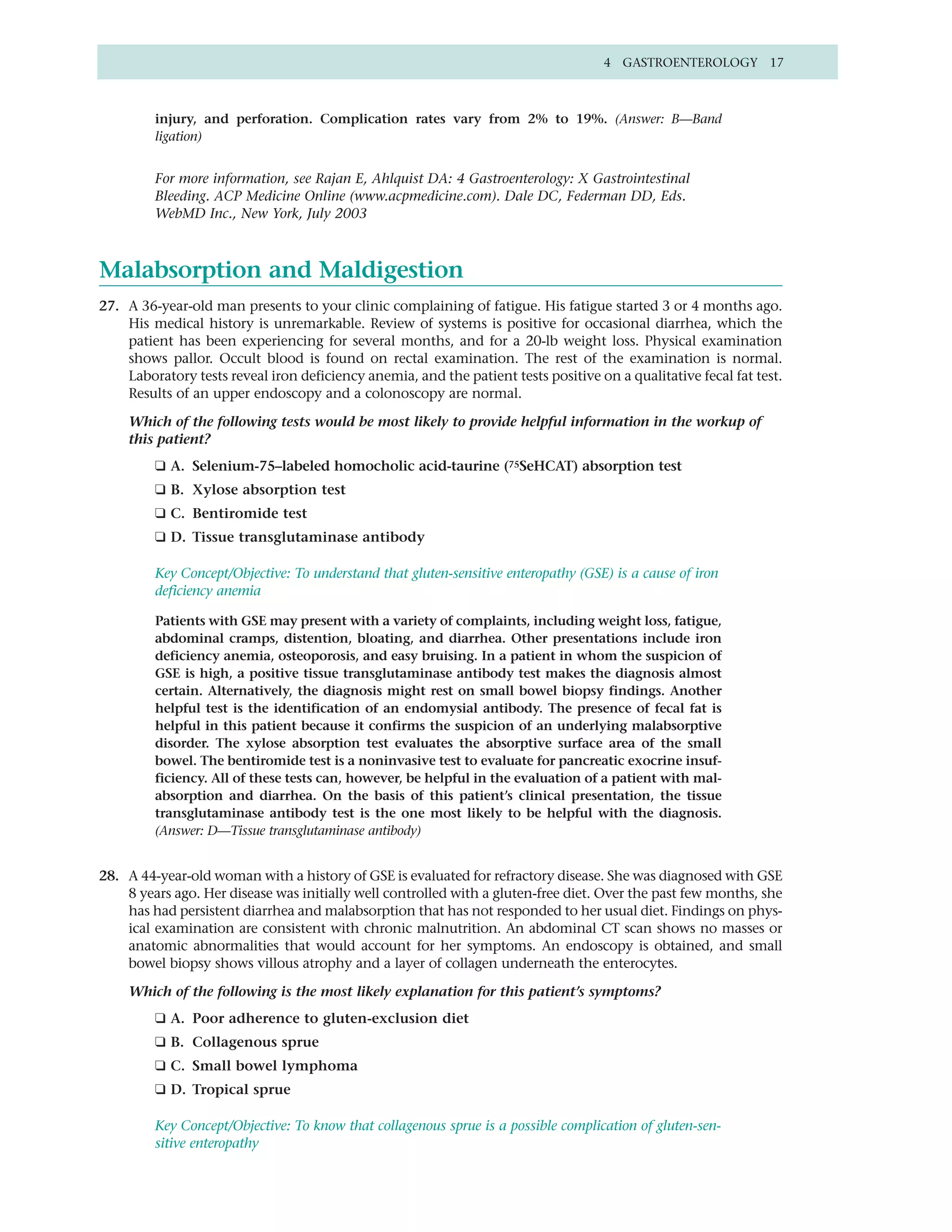 4 GASTROENTEROLOGY 17



         injury, and perforation. Complication rates vary from 2% to 19%. (Answer: B—Band
         ligation)


         For more information, see Rajan E, Ahlquist DA: 4 Gastroenterology: X Gastrointestinal
         Bleeding. ACP Medicine Online (www.acpmedicine.com). Dale DC, Federman DD, Eds.
         WebMD Inc., New York, July 2003



Malabsorption and Maldigestion
27. A 36-year-old man presents to your clinic complaining of fatigue. His fatigue started 3 or 4 months ago.
    His medical history is unremarkable. Review of systems is positive for occasional diarrhea, which the
    patient has been experiencing for several months, and for a 20-lb weight loss. Physical examination
    shows pallor. Occult blood is found on rectal examination. The rest of the examination is normal.
    Laboratory tests reveal iron deficiency anemia, and the patient tests positive on a qualitative fecal fat test.
    Results of an upper endoscopy and a colonoscopy are normal.

    Which of the following tests would be most likely to provide helpful information in the workup of
    this patient?
         ❑ A. Selenium-75–labeled homocholic acid-taurine (75SeHCAT) absorption test
         ❑ B. Xylose absorption test
         ❑ C. Bentiromide test
         ❑ D. Tissue transglutaminase antibody

         Key Concept/Objective: To understand that gluten-sensitive enteropathy (GSE) is a cause of iron
         deficiency anemia

         Patients with GSE may present with a variety of complaints, including weight loss, fatigue,
         abdominal cramps, distention, bloating, and diarrhea. Other presentations include iron
         deficiency anemia, osteoporosis, and easy bruising. In a patient in whom the suspicion of
         GSE is high, a positive tissue transglutaminase antibody test makes the diagnosis almost
         certain. Alternatively, the diagnosis might rest on small bowel biopsy findings. Another
         helpful test is the identification of an endomysial antibody. The presence of fecal fat is
         helpful in this patient because it confirms the suspicion of an underlying malabsorptive
         disorder. The xylose absorption test evaluates the absorptive surface area of the small
         bowel. The bentiromide test is a noninvasive test to evaluate for pancreatic exocrine insuf-
         ficiency. All of these tests can, however, be helpful in the evaluation of a patient with mal-
         absorption and diarrhea. On the basis of this patient’s clinical presentation, the tissue
         transglutaminase antibody test is the one most likely to be helpful with the diagnosis.
         (Answer: D—Tissue transglutaminase antibody)


28. A 44-year-old woman with a history of GSE is evaluated for refractory disease. She was diagnosed with GSE
    8 years ago. Her disease was initially well controlled with a gluten-free diet. Over the past few months, she
    has had persistent diarrhea and malabsorption that has not responded to her usual diet. Findings on phys-
    ical examination are consistent with chronic malnutrition. An abdominal CT scan shows no masses or
    anatomic abnormalities that would account for her symptoms. An endoscopy is obtained, and small
    bowel biopsy shows villous atrophy and a layer of collagen underneath the enterocytes.

    Which of the following is the most likely explanation for this patient’s symptoms?
         ❑ A. Poor adherence to gluten-exclusion diet
         ❑ B. Collagenous sprue
         ❑ C. Small bowel lymphoma
         ❑ D. Tropical sprue

         Key Concept/Objective: To know that collagenous sprue is a possible complication of gluten-sen-
         sitive enteropathy
 