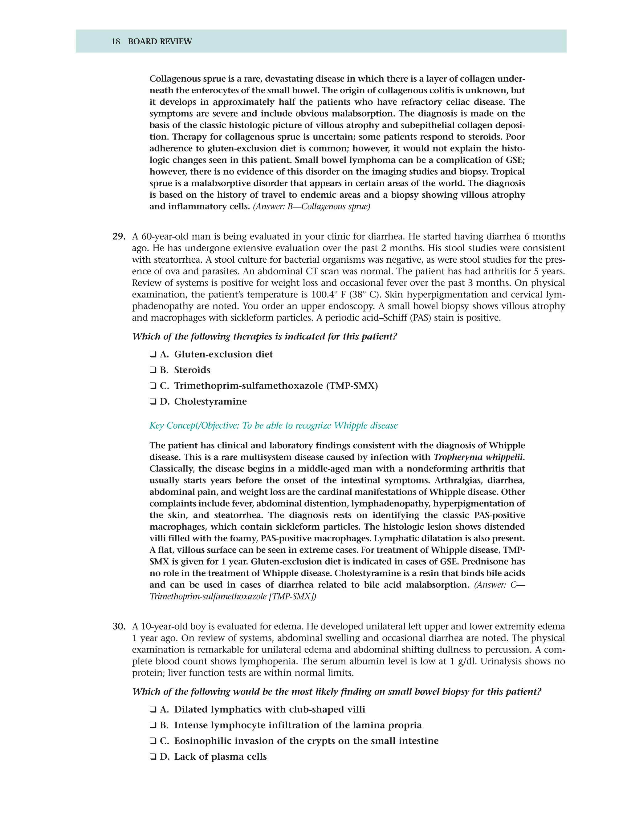 18 BOARD REVIEW



         Collagenous sprue is a rare, devastating disease in which there is a layer of collagen under-
         neath the enterocytes of the small bowel. The origin of collagenous colitis is unknown, but
         it develops in approximately half the patients who have refractory celiac disease. The
         symptoms are severe and include obvious malabsorption. The diagnosis is made on the
         basis of the classic histologic picture of villous atrophy and subepithelial collagen deposi-
         tion. Therapy for collagenous sprue is uncertain; some patients respond to steroids. Poor
         adherence to gluten-exclusion diet is common; however, it would not explain the histo-
         logic changes seen in this patient. Small bowel lymphoma can be a complication of GSE;
         however, there is no evidence of this disorder on the imaging studies and biopsy. Tropical
         sprue is a malabsorptive disorder that appears in certain areas of the world. The diagnosis
         is based on the history of travel to endemic areas and a biopsy showing villous atrophy
         and inflammatory cells. (Answer: B—Collagenous sprue)


29. A 60-year-old man is being evaluated in your clinic for diarrhea. He started having diarrhea 6 months
    ago. He has undergone extensive evaluation over the past 2 months. His stool studies were consistent
    with steatorrhea. A stool culture for bacterial organisms was negative, as were stool studies for the pres-
    ence of ova and parasites. An abdominal CT scan was normal. The patient has had arthritis for 5 years.
    Review of systems is positive for weight loss and occasional fever over the past 3 months. On physical
    examination, the patient’s temperature is 100.4° F (38° C). Skin hyperpigmentation and cervical lym-
    phadenopathy are noted. You order an upper endoscopy. A small bowel biopsy shows villous atrophy
    and macrophages with sickleform particles. A periodic acid–Schiff (PAS) stain is positive.

    Which of the following therapies is indicated for this patient?
         ❑ A. Gluten-exclusion diet
         ❑ B. Steroids
         ❑ C. Trimethoprim-sulfamethoxazole (TMP-SMX)
         ❑ D. Cholestyramine

         Key Concept/Objective: To be able to recognize Whipple disease

         The patient has clinical and laboratory findings consistent with the diagnosis of Whipple
         disease. This is a rare multisystem disease caused by infection with Tropheryma whippelii.
         Classically, the disease begins in a middle-aged man with a nondeforming arthritis that
         usually starts years before the onset of the intestinal symptoms. Arthralgias, diarrhea,
         abdominal pain, and weight loss are the cardinal manifestations of Whipple disease. Other
         complaints include fever, abdominal distention, lymphadenopathy, hyperpigmentation of
         the skin, and steatorrhea. The diagnosis rests on identifying the classic PAS-positive
         macrophages, which contain sickleform particles. The histologic lesion shows distended
         villi filled with the foamy, PAS-positive macrophages. Lymphatic dilatation is also present.
         A flat, villous surface can be seen in extreme cases. For treatment of Whipple disease, TMP-
         SMX is given for 1 year. Gluten-exclusion diet is indicated in cases of GSE. Prednisone has
         no role in the treatment of Whipple disease. Cholestyramine is a resin that binds bile acids
         and can be used in cases of diarrhea related to bile acid malabsorption. (Answer: C—
         Trimethoprim-sulfamethoxazole [TMP-SMX])


30. A 10-year-old boy is evaluated for edema. He developed unilateral left upper and lower extremity edema
    1 year ago. On review of systems, abdominal swelling and occasional diarrhea are noted. The physical
    examination is remarkable for unilateral edema and abdominal shifting dullness to percussion. A com-
    plete blood count shows lymphopenia. The serum albumin level is low at 1 g/dl. Urinalysis shows no
    protein; liver function tests are within normal limits.

    Which of the following would be the most likely finding on small bowel biopsy for this patient?
         ❑ A. Dilated lymphatics with club-shaped villi
         ❑ B. Intense lymphocyte infiltration of the lamina propria
         ❑ C. Eosinophilic invasion of the crypts on the small intestine
         ❑ D. Lack of plasma cells
 