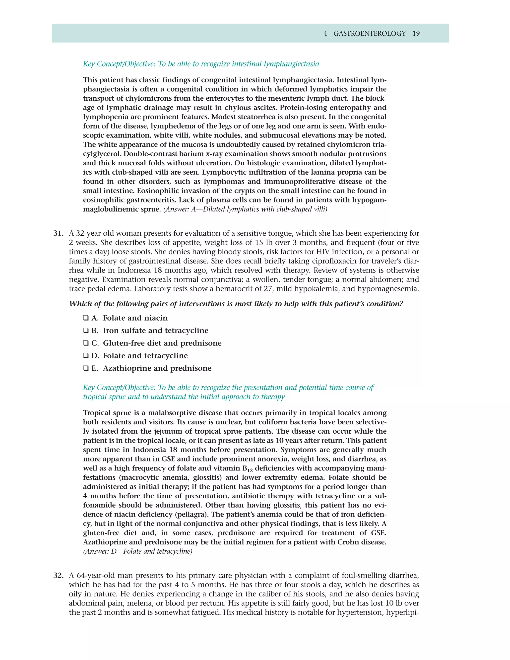 4 GASTROENTEROLOGY 19



         Key Concept/Objective: To be able to recognize intestinal lymphangiectasia

         This patient has classic findings of congenital intestinal lymphangiectasia. Intestinal lym-
         phangiectasia is often a congenital condition in which deformed lymphatics impair the
         transport of chylomicrons from the enterocytes to the mesenteric lymph duct. The block-
         age of lymphatic drainage may result in chylous ascites. Protein-losing enteropathy and
         lymphopenia are prominent features. Modest steatorrhea is also present. In the congenital
         form of the disease, lymphedema of the legs or of one leg and one arm is seen. With endo-
         scopic examination, white villi, white nodules, and submucosal elevations may be noted.
         The white appearance of the mucosa is undoubtedly caused by retained chylomicron tria-
         cylglycerol. Double-contrast barium x-ray examination shows smooth nodular protrusions
         and thick mucosal folds without ulceration. On histologic examination, dilated lymphat-
         ics with club-shaped villi are seen. Lymphocytic infiltration of the lamina propria can be
         found in other disorders, such as lymphomas and immunoproliferative disease of the
         small intestine. Eosinophilic invasion of the crypts on the small intestine can be found in
         eosinophilic gastroenteritis. Lack of plasma cells can be found in patients with hypogam-
         maglobulinemic sprue. (Answer: A—Dilated lymphatics with club-shaped villi)


31. A 32-year-old woman presents for evaluation of a sensitive tongue, which she has been experiencing for
    2 weeks. She describes loss of appetite, weight loss of 15 lb over 3 months, and frequent (four or five
    times a day) loose stools. She denies having bloody stools, risk factors for HIV infection, or a personal or
    family history of gastrointestinal disease. She does recall briefly taking ciprofloxacin for traveler’s diar-
    rhea while in Indonesia 18 months ago, which resolved with therapy. Review of systems is otherwise
    negative. Examination reveals normal conjunctiva; a swollen, tender tongue; a normal abdomen; and
    trace pedal edema. Laboratory tests show a hematocrit of 27, mild hypokalemia, and hypomagnesemia.

    Which of the following pairs of interventions is most likely to help with this patient’s condition?
         ❑ A. Folate and niacin
         ❑ B. Iron sulfate and tetracycline
         ❑ C. Gluten-free diet and prednisone
         ❑ D. Folate and tetracycline
         ❑ E. Azathioprine and prednisone

         Key Concept/Objective: To be able to recognize the presentation and potential time course of
         tropical sprue and to understand the initial approach to therapy

         Tropical sprue is a malabsorptive disease that occurs primarily in tropical locales among
         both residents and visitors. Its cause is unclear, but coliform bacteria have been selective-
         ly isolated from the jejunum of tropical sprue patients. The disease can occur while the
         patient is in the tropical locale, or it can present as late as 10 years after return. This patient
         spent time in Indonesia 18 months before presentation. Symptoms are generally much
         more apparent than in GSE and include prominent anorexia, weight loss, and diarrhea, as
         well as a high frequency of folate and vitamin B12 deficiencies with accompanying mani-
         festations (macrocytic anemia, glossitis) and lower extremity edema. Folate should be
         administered as initial therapy; if the patient has had symptoms for a period longer than
         4 months before the time of presentation, antibiotic therapy with tetracycline or a sul-
         fonamide should be administered. Other than having glossitis, this patient has no evi-
         dence of niacin deficiency (pellagra). The patient’s anemia could be that of iron deficien-
         cy, but in light of the normal conjunctiva and other physical findings, that is less likely. A
         gluten-free diet and, in some cases, prednisone are required for treatment of GSE.
         Azathioprine and prednisone may be the initial regimen for a patient with Crohn disease.
         (Answer: D—Folate and tetracycline)


32. A 64-year-old man presents to his primary care physician with a complaint of foul-smelling diarrhea,
    which he has had for the past 4 to 5 months. He has three or four stools a day, which he describes as
    oily in nature. He denies experiencing a change in the caliber of his stools, and he also denies having
    abdominal pain, melena, or blood per rectum. His appetite is still fairly good, but he has lost 10 lb over
    the past 2 months and is somewhat fatigued. His medical history is notable for hypertension, hyperlipi-
 
