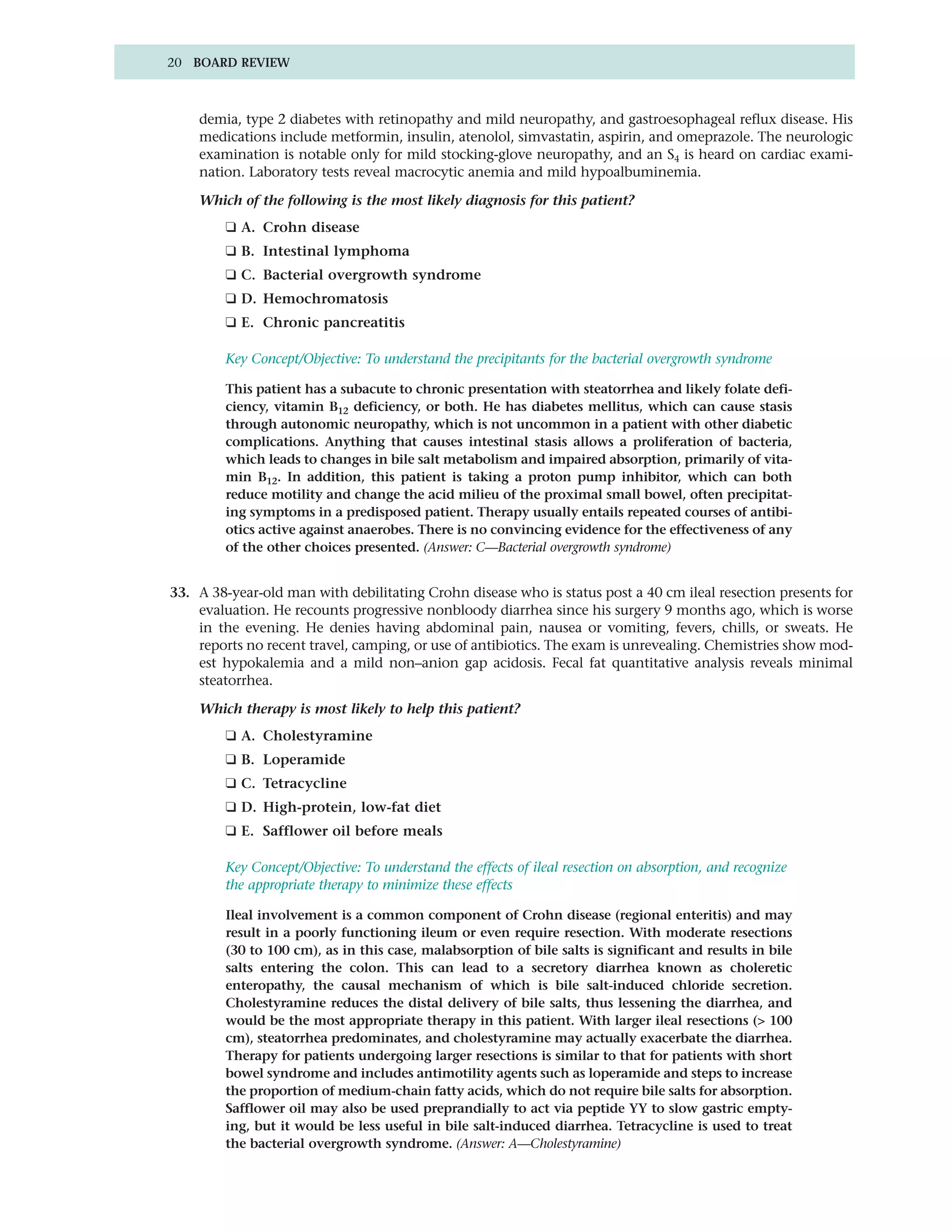 20 BOARD REVIEW



    demia, type 2 diabetes with retinopathy and mild neuropathy, and gastroesophageal reflux disease. His
    medications include metformin, insulin, atenolol, simvastatin, aspirin, and omeprazole. The neurologic
    examination is notable only for mild stocking-glove neuropathy, and an S4 is heard on cardiac exami-
    nation. Laboratory tests reveal macrocytic anemia and mild hypoalbuminemia.

    Which of the following is the most likely diagnosis for this patient?
        ❑ A. Crohn disease
        ❑ B. Intestinal lymphoma
        ❑ C. Bacterial overgrowth syndrome
        ❑ D. Hemochromatosis
        ❑ E. Chronic pancreatitis

        Key Concept/Objective: To understand the precipitants for the bacterial overgrowth syndrome

        This patient has a subacute to chronic presentation with steatorrhea and likely folate defi-
        ciency, vitamin B12 deficiency, or both. He has diabetes mellitus, which can cause stasis
        through autonomic neuropathy, which is not uncommon in a patient with other diabetic
        complications. Anything that causes intestinal stasis allows a proliferation of bacteria,
        which leads to changes in bile salt metabolism and impaired absorption, primarily of vita-
        min B12. In addition, this patient is taking a proton pump inhibitor, which can both
        reduce motility and change the acid milieu of the proximal small bowel, often precipitat-
        ing symptoms in a predisposed patient. Therapy usually entails repeated courses of antibi-
        otics active against anaerobes. There is no convincing evidence for the effectiveness of any
        of the other choices presented. (Answer: C—Bacterial overgrowth syndrome)


33. A 38-year-old man with debilitating Crohn disease who is status post a 40 cm ileal resection presents for
    evaluation. He recounts progressive nonbloody diarrhea since his surgery 9 months ago, which is worse
    in the evening. He denies having abdominal pain, nausea or vomiting, fevers, chills, or sweats. He
    reports no recent travel, camping, or use of antibiotics. The exam is unrevealing. Chemistries show mod-
    est hypokalemia and a mild non–anion gap acidosis. Fecal fat quantitative analysis reveals minimal
    steatorrhea.

    Which therapy is most likely to help this patient?
        ❑ A. Cholestyramine
        ❑ B. Loperamide
        ❑ C. Tetracycline
        ❑ D. High-protein, low-fat diet
        ❑ E. Safflower oil before meals

        Key Concept/Objective: To understand the effects of ileal resection on absorption, and recognize
        the appropriate therapy to minimize these effects

        Ileal involvement is a common component of Crohn disease (regional enteritis) and may
        result in a poorly functioning ileum or even require resection. With moderate resections
        (30 to 100 cm), as in this case, malabsorption of bile salts is significant and results in bile
        salts entering the colon. This can lead to a secretory diarrhea known as choleretic
        enteropathy, the causal mechanism of which is bile salt-induced chloride secretion.
        Cholestyramine reduces the distal delivery of bile salts, thus lessening the diarrhea, and
        would be the most appropriate therapy in this patient. With larger ileal resections (> 100
        cm), steatorrhea predominates, and cholestyramine may actually exacerbate the diarrhea.
        Therapy for patients undergoing larger resections is similar to that for patients with short
        bowel syndrome and includes antimotility agents such as loperamide and steps to increase
        the proportion of medium-chain fatty acids, which do not require bile salts for absorption.
        Safflower oil may also be used preprandially to act via peptide YY to slow gastric empty-
        ing, but it would be less useful in bile salt-induced diarrhea. Tetracycline is used to treat
        the bacterial overgrowth syndrome. (Answer: A—Cholestyramine)
 