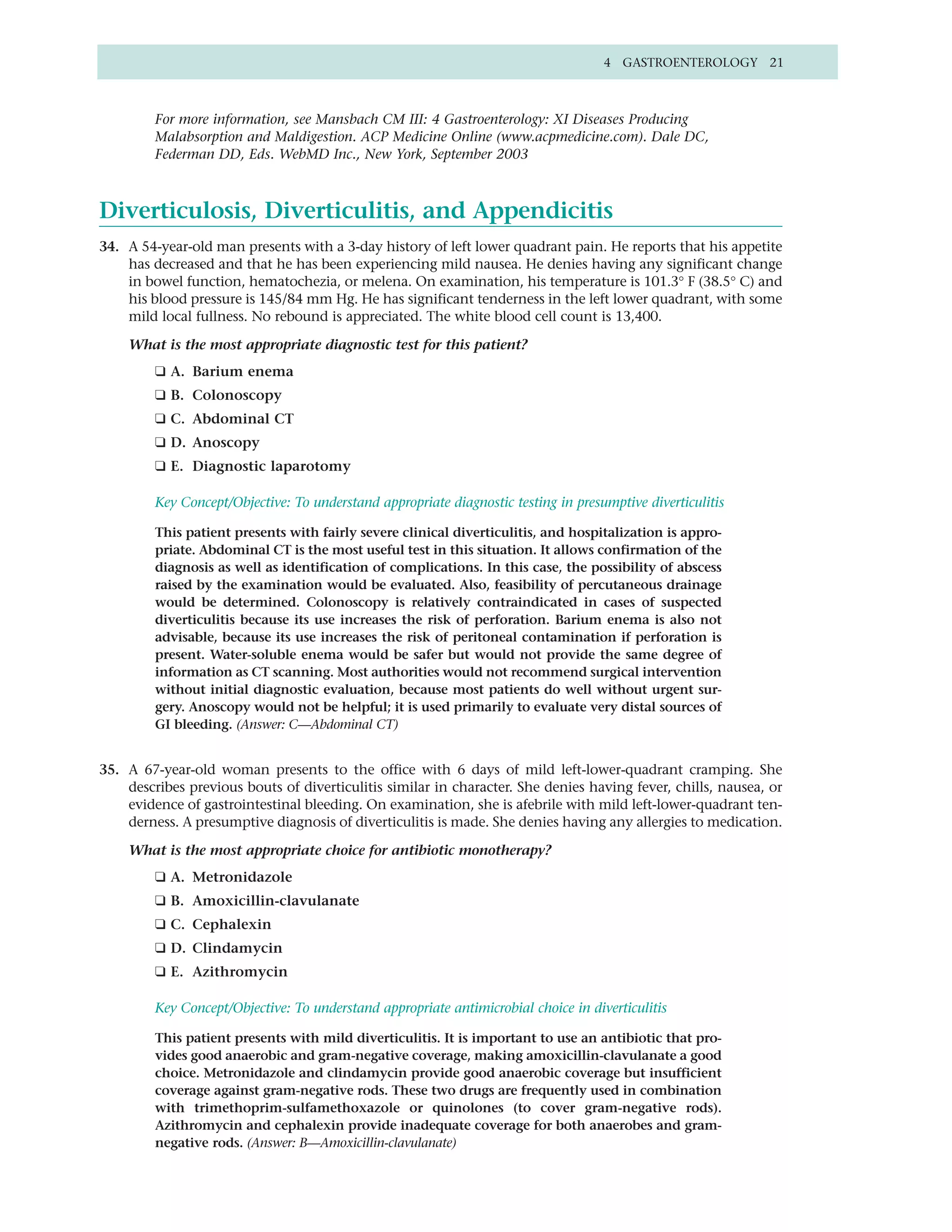 4 GASTROENTEROLOGY 21



         For more information, see Mansbach CM III: 4 Gastroenterology: XI Diseases Producing
         Malabsorption and Maldigestion. ACP Medicine Online (www.acpmedicine.com). Dale DC,
         Federman DD, Eds. WebMD Inc., New York, September 2003



Diverticulosis, Diverticulitis, and Appendicitis
34. A 54-year-old man presents with a 3-day history of left lower quadrant pain. He reports that his appetite
    has decreased and that he has been experiencing mild nausea. He denies having any significant change
    in bowel function, hematochezia, or melena. On examination, his temperature is 101.3° F (38.5° C) and
    his blood pressure is 145/84 mm Hg. He has significant tenderness in the left lower quadrant, with some
    mild local fullness. No rebound is appreciated. The white blood cell count is 13,400.

    What is the most appropriate diagnostic test for this patient?
         ❑ A. Barium enema
         ❑ B. Colonoscopy
         ❑ C. Abdominal CT
         ❑ D. Anoscopy
         ❑ E. Diagnostic laparotomy

         Key Concept/Objective: To understand appropriate diagnostic testing in presumptive diverticulitis

         This patient presents with fairly severe clinical diverticulitis, and hospitalization is appro-
         priate. Abdominal CT is the most useful test in this situation. It allows confirmation of the
         diagnosis as well as identification of complications. In this case, the possibility of abscess
         raised by the examination would be evaluated. Also, feasibility of percutaneous drainage
         would be determined. Colonoscopy is relatively contraindicated in cases of suspected
         diverticulitis because its use increases the risk of perforation. Barium enema is also not
         advisable, because its use increases the risk of peritoneal contamination if perforation is
         present. Water-soluble enema would be safer but would not provide the same degree of
         information as CT scanning. Most authorities would not recommend surgical intervention
         without initial diagnostic evaluation, because most patients do well without urgent sur-
         gery. Anoscopy would not be helpful; it is used primarily to evaluate very distal sources of
         GI bleeding. (Answer: C—Abdominal CT)


35. A 67-year-old woman presents to the office with 6 days of mild left-lower-quadrant cramping. She
    describes previous bouts of diverticulitis similar in character. She denies having fever, chills, nausea, or
    evidence of gastrointestinal bleeding. On examination, she is afebrile with mild left-lower-quadrant ten-
    derness. A presumptive diagnosis of diverticulitis is made. She denies having any allergies to medication.

    What is the most appropriate choice for antibiotic monotherapy?
         ❑ A. Metronidazole
         ❑ B. Amoxicillin-clavulanate
         ❑ C. Cephalexin
         ❑ D. Clindamycin
         ❑ E. Azithromycin

         Key Concept/Objective: To understand appropriate antimicrobial choice in diverticulitis

         This patient presents with mild diverticulitis. It is important to use an antibiotic that pro-
         vides good anaerobic and gram-negative coverage, making amoxicillin-clavulanate a good
         choice. Metronidazole and clindamycin provide good anaerobic coverage but insufficient
         coverage against gram-negative rods. These two drugs are frequently used in combination
         with trimethoprim-sulfamethoxazole or quinolones (to cover gram-negative rods).
         Azithromycin and cephalexin provide inadequate coverage for both anaerobes and gram-
         negative rods. (Answer: B—Amoxicillin-clavulanate)
 